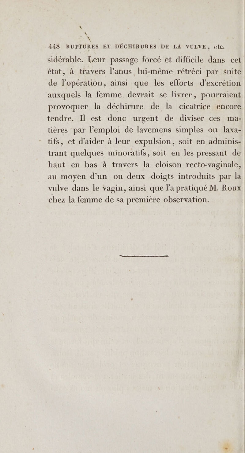 \ E, CS 448 RUPTURES ET DÉCHIRURES DE LA VULVE, etc. sidérable. Leur passage forcé et difficile dans cet état, à travers l'anus lui-même rétréci par suite de l'opération, ainsi que les efforts d’excrétion auxquels la femme devrait se livrer, pourraient provoquer la déchirure de la cicatrice encore tendre. Il est donc urgent de diviser ces ma- tières par l’emploi de lavemens simples ou laxa- tifs, et d'aider à leur expulsion, soit en adminis- trant quelques minoratifs, soit en les pressant de haut en bas à travers la cloison recto-vaginale, au moyen d’un ou deux doigts introduits par la vulve dans le vagin, ainsi que l’a pratiqué M. Roux chez la femme de sa première observation.