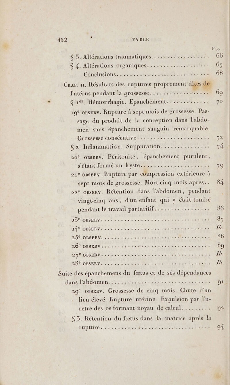$ 3. Altérations traumatiques.................. &amp; 4. Altérations organiques................... Conciusionsi lieues lun ee HSM EEE 1. SOU £ Cnar. 1. Résultats des ruptures proprement dites de l'utérus pendant la grossesse.................. $ r°7. Hémorrhagie. Epanchement............. 19° o8sERv. Rupture à sept mois de grossesse. Pas- sage du produit de la conception dans l’abdo- men sans épanchement sanguin remarquable. Grossesse consécutive 70 Le. cotes SP: Inflammation. Suppuration............... 20® oBsERv. Péritonite, épanchement purulent, s'étant formé un kyste..................... 21° oBsERv. Rupture par compression extérieure à sept mois de grossesse. Mort cinq mois après. . 22° osEnv. Rétention dans l'abdomen, pendant vingt-cinq ans, d'un enfant qui y était tombé pendant le travail parturitif . TU TS LUI. LUE RLE D DDR REV L'eau l'an ent ee NEUTRE RL RS AR ADBS ER repas ee EDEN IAERS AR D RSERNIL N S QU LR RE RER EE ET D ORIDBSERN, Dion ou Ve LEE LS DA DNe Met DE ct EN QI 272 OBSERV- eee DS ÉTORSERNE SE, a Le NE TER ETEARANNINN EE RE aix Suite des épanchemens du fœtus et de ses dépendances daneilabldoment sa Nr RO des Er ANUS RE 20° OBsERv. Grossesse de cinq mois. Chute d'un lieu élevé. Rupture utérine. Expulsion par l’'u- rêtre des os formant noyau de calcul......... &amp; 3. Rétention du fœtus dans la matrice après la TUPLUTE. ses sesessesssssee .. . OL 92 «D us
