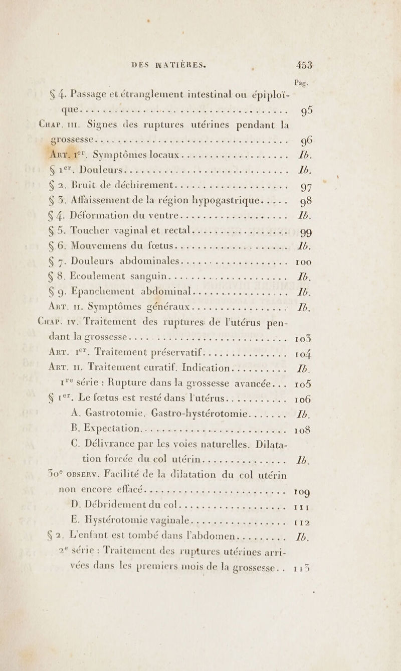 $ 4. Passage et étranglement intestinal ou épiploï- 2 EAN 2 PTER * NCETDMRERCTOMCEEUS, QUO CE CIEOREEET AREAS CHaP. tir. Signes des ruptures utérines pendant la Mnosessen eos rien AIMENT EE 96 NU Sviartôntes Faure HeRA 0. 20 1: ca DE RE A En SOS UNS Tbs Su2Bruit dexdéchirémenteeltt ss mate aan nn 4) 07 $ 3. Affaissement de la région hypogastrique. .... 98 SéRDÉOEmation durventres 202. ep). La JO G5Foucher;vaginaketireetal (ae ER MMM 400100 S-6rMonvémens dunfoœtuss 7.522 4210 Ver Sa ab: M Douleurs abdominales, at #9 T00 $8. Ecoulement sanguin. ........ BR ON Er a Ib. RP panelenment ea Hanna Te eu cie JO ART. 11. Symptômes généraux..... RÉ pare Of 12 Cap. 1v. Traitement des ruptures de l'utérus pen- dant la grossesse. . : : :: 0 in near set TO Pr Praitérmene Drésénvatit es 2 TP Tout ART. 1. Traitement curatif. Indication. :.......: 16. 1° série : Rupture dans la grossesse avancée... 105 $ 17. Le fœtus est resté dans l’utérus......:.... 106 À. Gastrotomie. Gastro-hystérotomie...... 1V1b HExpéctationsita188: Poutid. PR PASUTOS C. Délivrance par Les voies naturelles. Dilata- tion forcée du col utérin........ RL 1/2 30° o8sERv. Facilité de la dilatation du col utérin nonrencore 6HALES LENS DT Ter ++... 109 1 Débridement du col: po aeern ÉHystérotomie yaninalé 0 0 te RM er $ 2. L'enfant est tombé dans l’abdomen......... 16. 2 série : Traitement des ruptures utérines arri- vées dans les premiers mois de la grossesse. . 113