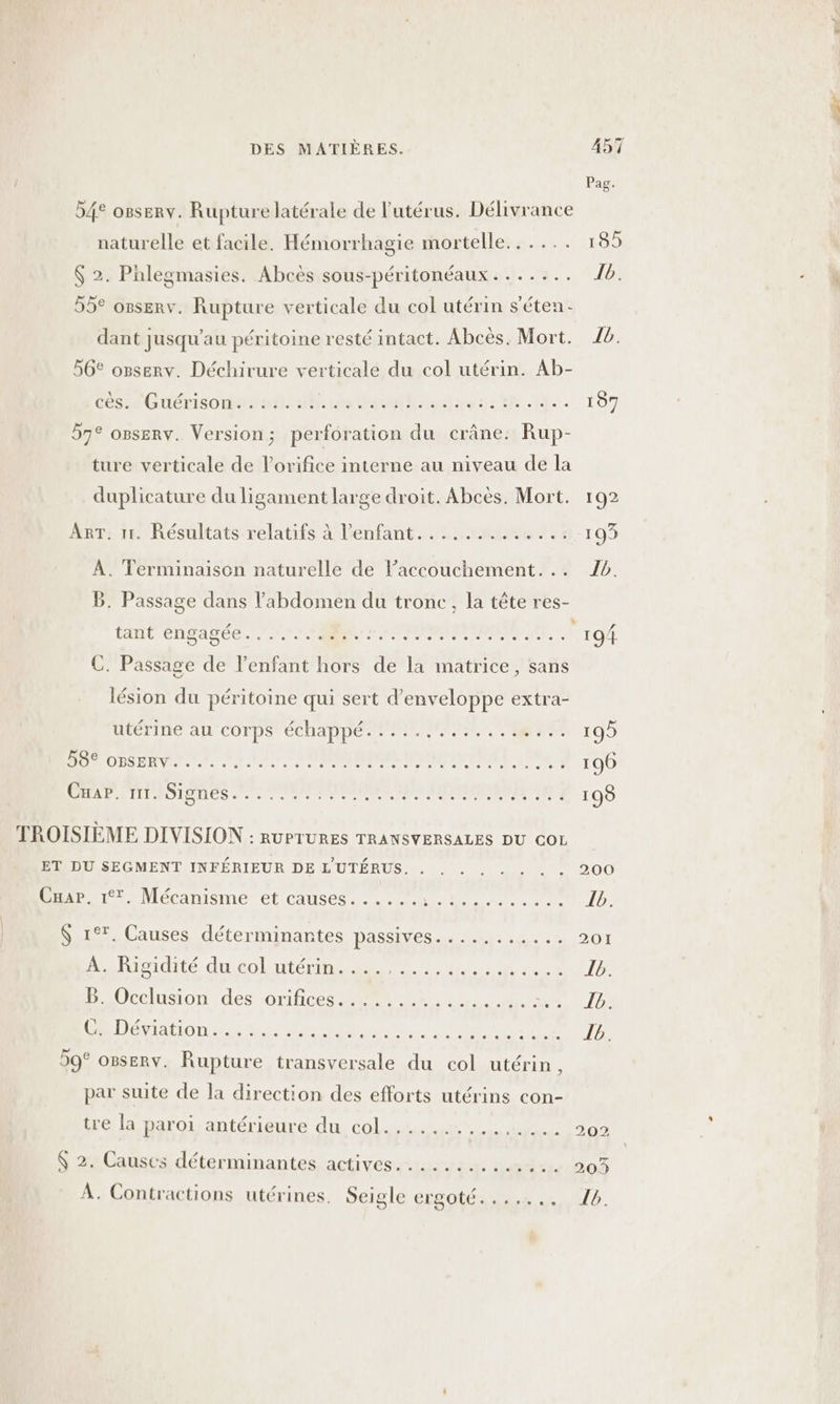 54° osserv. Rupture latérale de l'utérus. Délivrance naturelle et facile. Hémorrhagie mortelle... .... $ 2. Pnlegmasies. Abcès sous-péritonéaux . ...... 55° osserv. Rupture verticale du col utérin s’éten.- dant jusqu’au péritoine resté intact. Abcès. Mort. 56° osserv. Déchirure verticale du col utérin. Ab- Ces Guérisomasdt 45 rats ah. PU DIR DIE 57° osserv. Version; perforation du crâne: Rup- ture verticale de l’orifice interne au niveau de la duplicature du ligament large droit. Abcès. Mort. ART. 1. Résultats relatifs à l’enfant....... Mes LE À. Terminaison naturelle de l'accouchement. .. B. Passage dans l'abdomen du tronc, la tête res- tant engagée...... A IPN ER C. Passage de l'enfant hors de la matrice, sans lésion du péritoine qui sert d’enveloppe extra- utériné al COrpS échappé. MIEL UE PM Lits LUN I IT APR RRONE CRTE CE LE À EMEA ER EEE As TROISIÈME DIVISION : RUPTURES TRANSVERSALES DU COL ET DU SEGMENT INFÉRIEUR DE L'UTÉRUS. . Enr 7: Mécanisme et causes... 227 0 0 $ 1°*. Causes déterminantes passives... ........ a Hisidité ducoluitérins 2. lu. Le à POccluson des orifices em C. Déviation...... PAS Ed ER TR ER EUR à 59° osserv. Rupture transversale du col utérin , par suite de la direction des efforts utérins con- tre la paroi antérieure du col..........,.... $ 2. Causes déterminantes actives............. À. Contractions utérines. Seigle Goo Er 185 {ia Îb. 197 102 199 Ib. 200 201