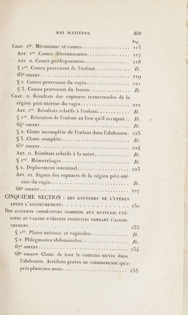 Caap. 17, Mécanisme et causes. ..... LOVE RON ART. 17. Causes déterminantes................ ART. 11. Causes Prédisposantes: Lich ht. ohne. $ 1°*. Causes provenant de l’enfant............. CROSS RENR HRUT antenne di vf Hd ane vu $ 2. Causes provenant du vagin..........,..... $ 3. Causes provenant du bassin.....,....,.... Cuar., 11. Résultats des ruptures transversales de la région péri-utérine du Vagté AAANTAUR. An, TRUE E Art. 17, Résultats relatifs À l'enfant............ &amp; 17. Rétention de l'enfant au lieu qu'il occupait. . ÉPRMRSERNE 6.7 2 PRUCNIQUTE nm) AU 0 $ 2. Chute incomplète de l'enfant dans l'abdomen. nor Ohtiteendiilèts tn au 152 .ub lubalvaut | O6 onsERy: 44 GA LEA Fa ANA RMT ART. 11. Résultats relatifs à la mère............. Se Hémorrhagie.: 22435231: 0100, nie) he. $ 2. Déplacement intestinal. ........... ADE ART, nr. Signes des ruptures de la région péri-uté- apte Cf vante. n HOT SRDIRUTUE DORDESERNIL ROLLER ER NAT Le à SUN ee ele eue ss CINQUIÈME SECTION : nes RUPTURES DE L'UTÉRUS APRÈS L'ACCOUCHEMENT. . . . . . . . , . e ° e ° e . DES ACCIDENS CONSÉCUTIFS COMMUNS AUX RUPTURES UTÉ- RINES ET VAGINO-UTÉRINES PRODUITES PENDANT L'ACCOU- CHEMENT. . 2 $ 17. Plaies utérines et vaginales... etats mon ame el ae ( 2. Phlegmasies abdominales. ...... SAR VUe) eee &gt; Le 3 se cas M M PR AR MA E 68° o8serv. Chute de tout le contenu utérin dans l'abdoinen, Accidens graves ne commençant qu'a- Pas 5? 215 217 218 219 221 222 234