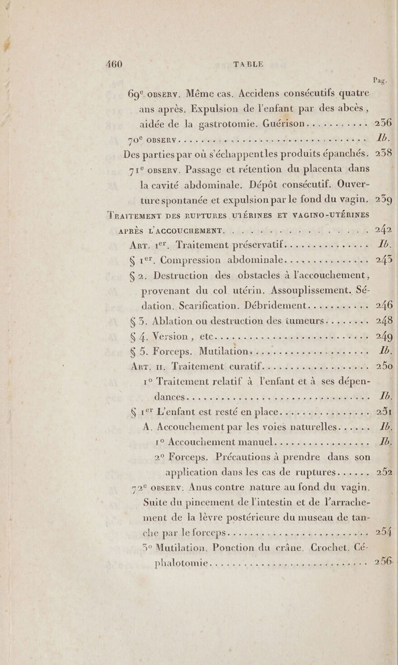 E 460 TABLE Pag. 69c.osserv. Même cas. Accidens consécutifs quatre ans après. Expulsion de l'enfant par des abcès, aidée de la gastrotomie. Guérison........... 256 OS, OBSERV. .e je slaphhiein ride iegrege db GES Pt EL DE Des parties par où s’échappentles produits épanchés. 235 71° ogserv. Passage et rétention du placenta dans la cavité abdominale. Dépôt consécutif. Ouver- ture spontanée et expulsion par le fond du vagin. 239 TRAITEMENT DES RUPTURES UIÉRINES ET VAGINO-UTÉRINES APRÈS «L'ACCOUCHEMENTA LL hier nent UNE ES ArT..1®. Traitement préservatif... ......,.... D; $ 1°. Compression abdominale............... 243 $ 2. Destruction des obstacles à l'accouchement, provenant du col utérin. Assouplissement. Sé- dation. Scarification. Débridement........... 246 6 5. Ablation ou destruction des tumeurs........ 248 SaVersion. Eten teNelEL L'ACAOTS &amp; 5. Forceps. Mntilatiôneei su DUR An ANNEES ART. 11. Traitement curatif........... . Lyèt. et 202, 00 1° Traitement relatif à l'enfant et à ses dépen- danebse in, ox MAN sas Ur SR PR AR TE S xt L'enfant est.resté en place tft RATIOIRRS A. Accouchement par les voies naturelles. ..... JD. 1° Accouchement manuel... ..,. wc, TOR 2° Forceps. Précautions à prendre dans son application dans les cas de ruptures...... 252 | 72° OBSERV. Anus contre nature au fond du vagin. Suite du pincement de l'intestin et de l’arrache- ment de la lèvre postérieure du museau de tan- he paul forcée es Er NAME À 59 Mutilation. Ponction du crâne. Crochet. Cé- phalotomie ee SE MM GE |