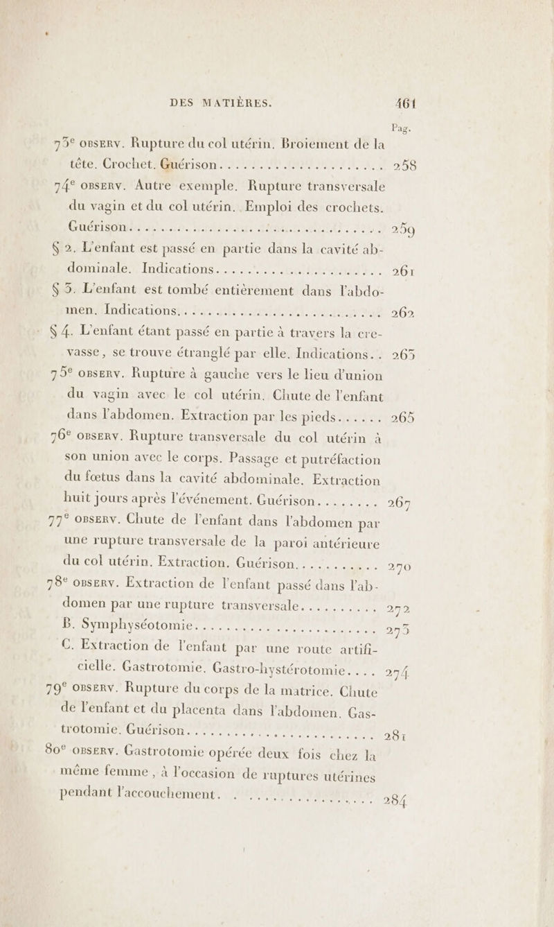 | ag. 79° o8seRv. Rupture du col utérin. Broiement de la tête. Crochet. Guérison...... PRORMMEMNATE EC 258 74° osserv. Autre exemple. Rupture transversale du vagin et du col utérin. Emploi des crochets. GOÉRS OT UE. nt 44e MSA, 12 2200 $ 2. L'enfant est passé en partie dans la cavité ab- dominale. Indications......... RO. 2071 $ 35. L'enfant est tombé entièrement dans l'abdo- imenIndicationsi: las a FT ARCS RARE ECSTE MA + 202 $ 4. L'enfant étant passé en partie à travers la cre- vasse, se trouve étranglé par elle. Indications... 265 79° osserv. Rupture à gauche vers le lieu d'union du vagin avec le col utérin. Chute de l'enfant dans l'abdomen. Extraction par les pieds..... O6 76° osserv. Rupture transversale du col utérin à son union avec le corps. Passage et putréfaction du fœtus dans la cavité abdominale. Extraction huit jours après l'événement. Guérison..... + 400 77° OBsERv. Chute de l'enfant dans l'abdomen par une rupture transversale de la paroi antérieure du col utérin. Extraction, Guérison . .... 1. 070 78° opserv. Extraction de l'enfant passé dans l'ab- domen par une rupture transversale. .... 1.40 272 B. Symphyséotomie.......... + tr He ml 275 C. Extraction de l'enfant par une route artifi- cielle. Gastrotomie. Gastro-hystérotomie. 27/4. 79° orserv. Rupture du corps de la matrice. Chute de l'enfant et du placenta dans l'abdomen. Gas- trotomie. Guérison........ RAR AE EE 4 281 80° OBSERY. Gastrotomie opérée deux fois chez la mème femme , à l’occasion de ruptures utérines pendant l'accouchement. . ......,,..... 284