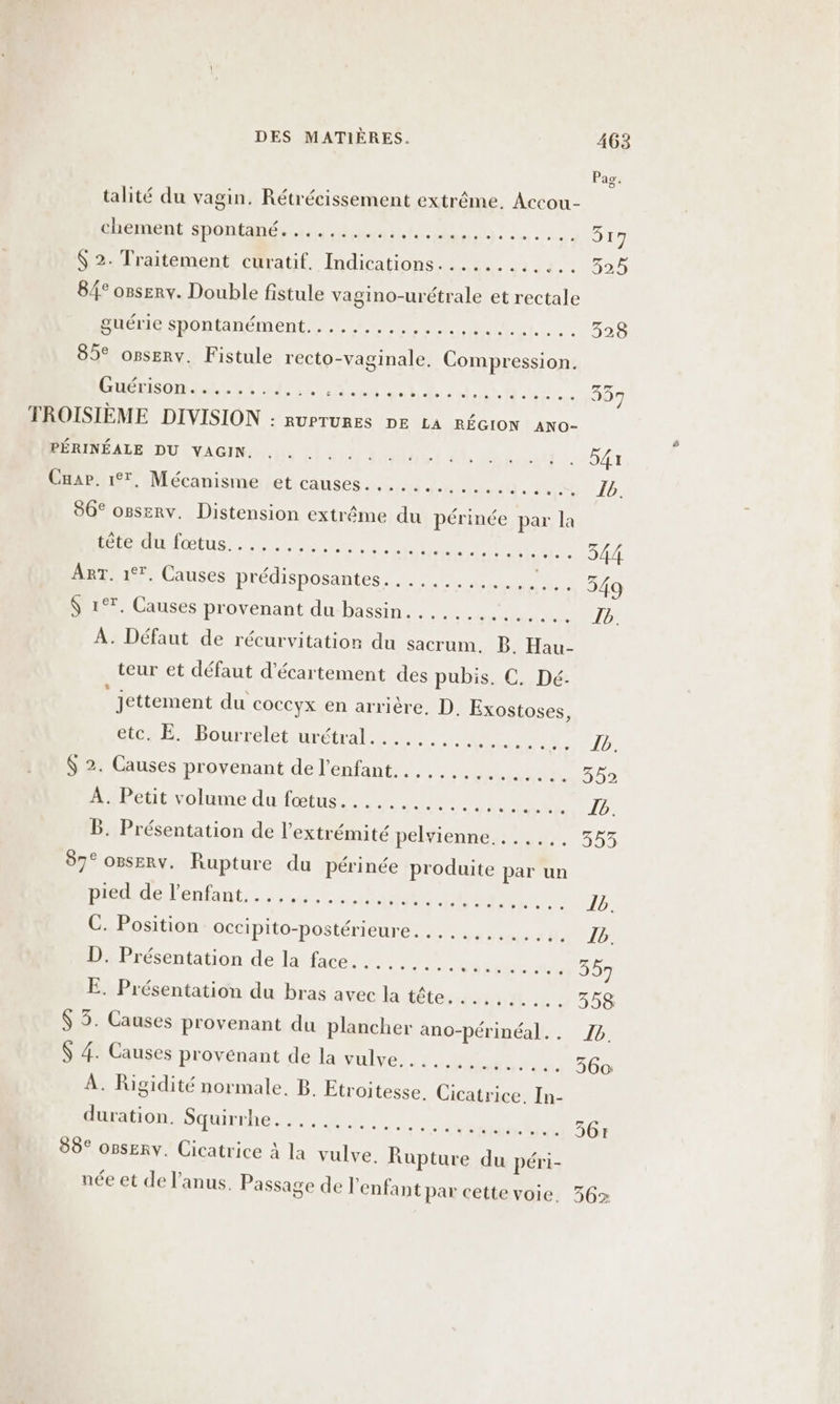 talité du vagin. Rétrécissement extrême. Accou- chement spontané. ......... AÉS: VPLTE RL 017 $ 2. Traitement curatif. Indications............ 32% 8/° ossery. Double fistule vagino-urétrale et rectale guérie spontanément.......... LE NP RUE RARE 328 85° orserv. Fistule recto-vaginale. Compression. PEUR SL an onu el do Cn 337 TROISIÈME DIVISION : RUPTURES DE LA RÉGION ANO- ROULE NS Lai sa dl acte 541 Cuap. 17, Mécanisme et causes... HT on op. 86° ogserv. Distension extrême du périnée par la PÉAIMIŒUUS, ane eee An nil co4A ART. 17. Causes prédisposantes. ........... te 549 $ 1°7. Causes provenant du bassin. ........... AA À. Défaut de récurvitatior du sacrum. B. Hau- teur et défaut d'écartement des pubis. C. Dé. Jettement du coccyx en arrière, D. Exostoses, Gien Ë -Pourreletiurétral.., ... 0 AE. $ 2. Causes provenant de l'enfant... .......... Pa)? À. Petit volume du fœtus.......... 19 bus © 10: B. Présentation de l'extrémité pelvienne....... 353 87° OPSERY. Rupture du périnée produite par un Helen inter ner er + Ur C. Position occipito-postérieure. RS 07 TER 8, Jb: D. Présentation de la face... ...... PT Te 357 E. Présentation du bras avec hilétesmm L935e $ 3. Causes provenant du plancher ano-périnéal.. 74 $ 4. Causes provenant de la vulve........... 560 À. Rigidité normale. B. Etroitesse, Cicatrice. In- duration. DEL re as à 361 89° o8serv. Cicatrice à la vulve. Rupture du péri- / ’ ? . née et de l'anus. Passage de l'enfant par cette voie, 356%