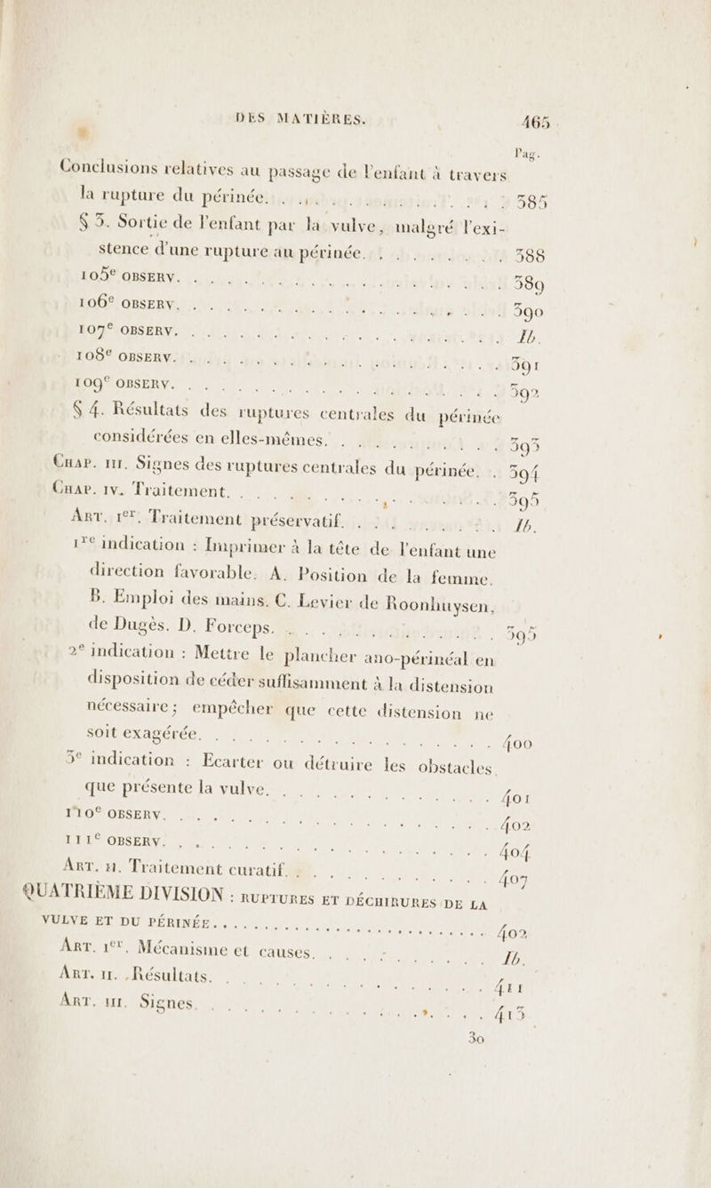 #. la rupture du périnée:p} ip stence d’une rupture au périnée. 105° OBSERY. 106€ OBSERY. 107° OBSERY. 105€ OBSERY. 109° OBSERY, 0 ;] ’ ? A considérées en elles-mêmes. Cab. 1v. Traitement. Me ART. 1%. Traitement préservatif. . : . Te indication : Hnprimer à la tête de l'enfant une direction favorable. À. Position de la femme. B. Emploi des mains. C. Levier de Roonhuysen, de Dugès. D. Forceps. 2° indication : Mettre le plancher an0-périnéal en disposition de céder suflisamment À la distension nécessaire; empêcher que cette distension ne soit exagérée. 5° indication : Ecarter ou détruire les obstacles que présente la vulve. 110° OBSERY. LPÉMOBSERVE | ART. n. Traitement curatif. . D PR TU) RÉRINÉ Re era le es ; ART. 1°, Mécanisme et causes. Art. 11. Résultats. ART. 1, Signes. Ras ete) ehele [®e) (æ)