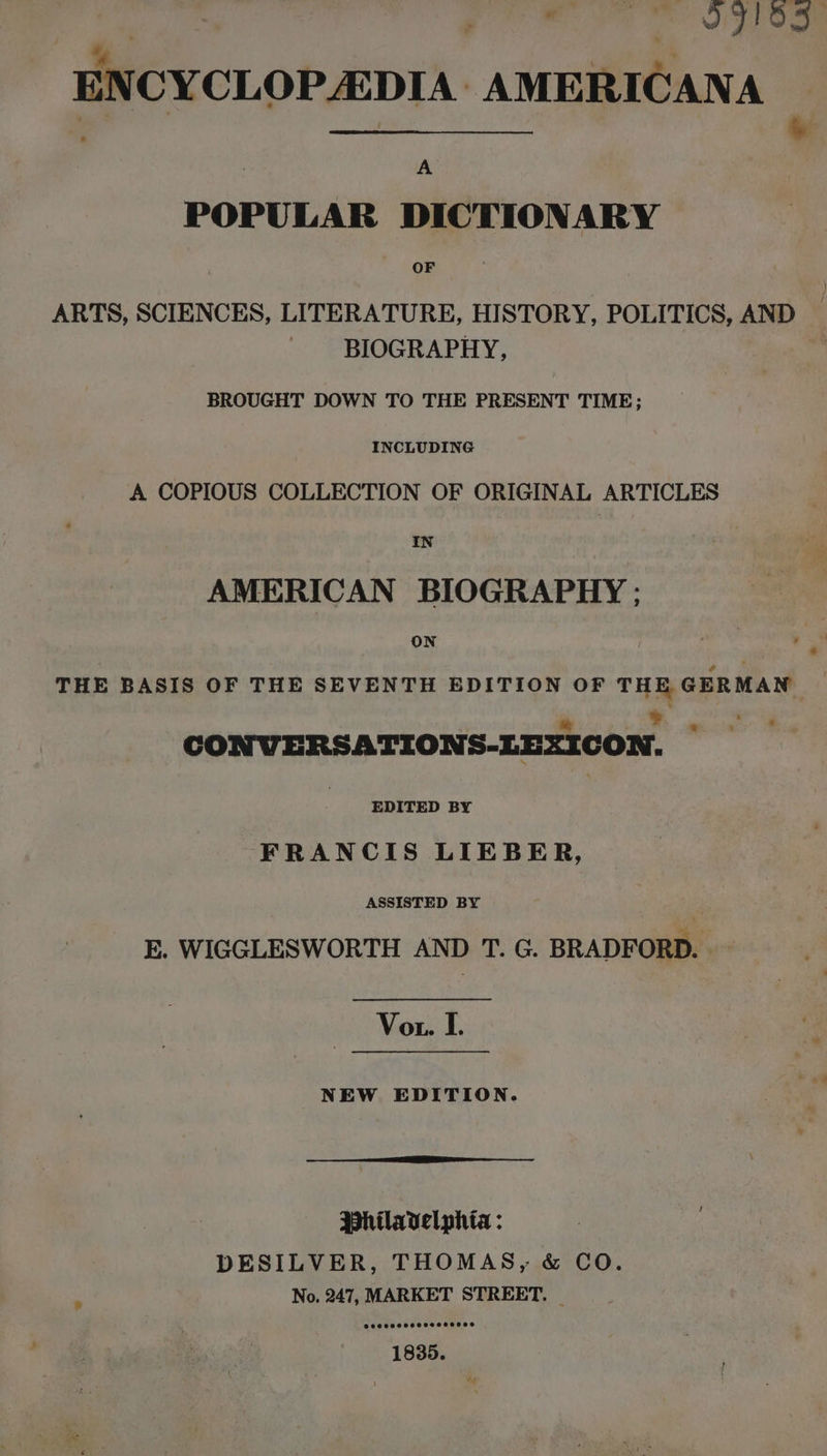 A ar te 4 iy ow ENCYCLOPADIA: AMERICANA ‘ Sane &amp; A POPULAR DICTIONARY OF } ARTS, SCIENCES, LITERATURE, HISTORY, POLITICS, AND BIOGRAPHY, “% BROUGHT DOWN TO THE PRESENT TIME; INCLUDING A COPIOUS COLLECTION OF ORIGINAL ARTICLES IN | AMERICAN BIOGRAPHY ; ON THE BASIS OF THE SEVENTH EDITION OF THE GERMAN = CONVERSATIONS-LEXICON. EDITED BY FRANCIS LIEBER, ASSISTED BY E. WIGGLESWORTH AND T. G. BRADFORD. Vor. IL. NEW EDITION. Philavelphia : DESILVER, THOMAS, &amp; CO. No. 247, MARKET STREET. _