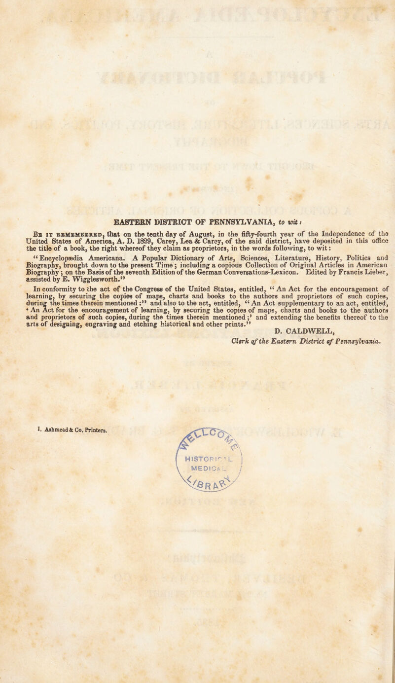 EASTERN DISTRICT OF PENNSYLVANIA, to wit t Be it remembered, that on the tenth day of August, in the fifty-fourth year of the Independence of the United States of America, A. D. 1829, Carey, Lea & Carey, of the said district, have deposited in this office She title of a book, the right whereof they claim as proprietors, in the words following, to wit: “ Encyclopaedia Americana. A Popular Dictionary of Arts, Sciences, Literature, History, Politics and Biography, brought down to the present Time ; including a copious Collection of Original Articles in American Biography; on the Basis of the seventh Edition of the German Conversations-Lexicon. Edited by Francis Lieber, assisted by E. Wigglesworth.” In conformity to the act of the Congress of the United States, entitled, “ An Act for the encouragement of learning, by securing the copies of maps, charts and books to the authors and proprietors of such copies, during the times therein mentionedand also to the act, entitled, “ An Act supplementary to an act, entitled, * An Act for the encouragement of learning, by securing the copies of maps, charts and books to the authors and proprietors of such copies, during the times therein mentionedand extending the benefits thereof to the arts of designing, engraving and etching historical and other prints.” D. CALDWELL, Clerk of the Eastern District of Pennsylvania,