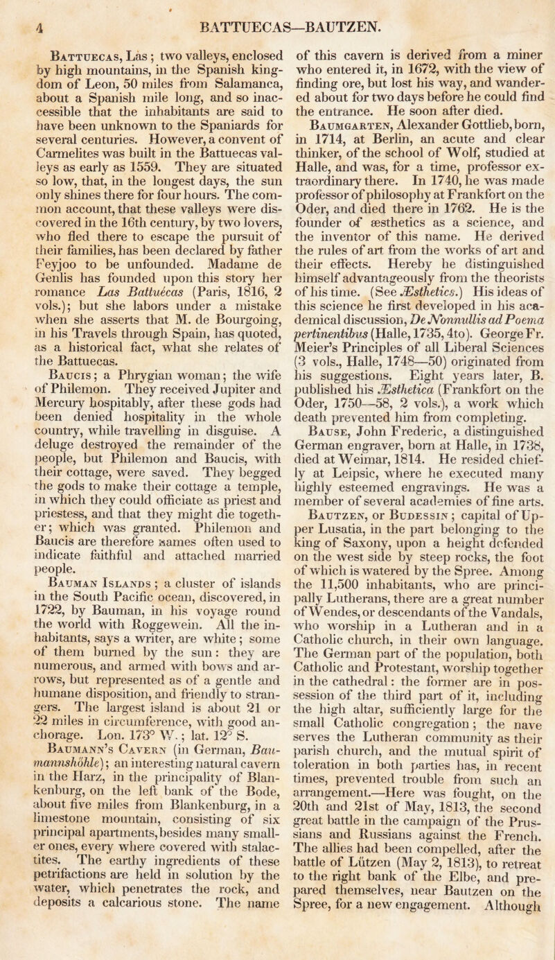 Battuecas, Las ; two valleys, enclosed by high mountains, in the Spanish king- dom of Leon, 50 miles from Salamanca, about a Spanish mile long, and so inac- cessible that the inhabitants are said to have been unknown to the Spaniards for several centuries. However, a convent of Carmelites was built in the Battuecas val- leys as early as 1559. They are situated so low, that, in the longest days, the sun only shines there for four hours. The com- mon account, that these valleys were dis- covered in the 16th century, by two lovers, who fled there to escape the pursuit of their families, has been declared by father Peyjoo to be unfounded. Madame de Genlis has founded upon this story her romance Las Battuecas (Paris, 1816, 2 vols.); but she labors under a mistake when she asserts that M. de Bourgoing, in his Travels through Spain, has quoted, as a historical fact, what she relates of the Battuecas. Baucis ; a Phrygian woman; the wife of Philemon. They received Jupiter and Mercury hospitably, after these gods had been denied hospitality in the whole country, while travelling in disguise. A deluge destroyed the remainder of the people, but Philemon and Baucis, with their cottage, were saved. They begged the gods to make their cottage a temple, in which they could officiate as priest and priestess, and that they might die togeth- er; which was granted. Philemon and Baucis are therefore wames often used to indicate faithful and attached married people. Bauman Islands ; a cluster of islands in the South Pacific ocean, discovered, in 1722, by Bauman, in his voyage round the world with Roggewein. All the in- habitants, says a writer, are white ; some of them burned by the sun: they are numerous, and armed with bows and ar- rows, but represented as of a gentle and humane disposition, and friendly to stran- gers. The largest island is about 21 or 22 miles in circumference, with good an- chorage. Lon. 173° W.; lat. 12° S. Baumann’s Cavern (in German, Bau- mannshohle); an interesting natural cavern in the Harz, in the principality of Blan- kenburg, on the left bank of the Bode, about five miles from Blankenburg, in a limestone mountain, consisting of six principal apartments, besides many small- er ones, every where covered with stalac- tites. The earthy ingredients of these petrifactions are held in solution by the water, which penetrates the rock, and deposits a calcarious stone. The name of this cavern is derived from a miner who entered it, in 1672, with the view of finding ore, but lost his way, and wander- ed about for two days before he could find the entrance. He soon after died. Baumgarten, Alexander Gottlieb, born, in 1714, at Berlin, an acute and clear thinker, of the school of Wolf, studied at Halle, and was, for a time, professor ex- traordinary there. In 1740, he was made professor of philosophy at Frankfort on the Oder, and died there in 1762. He is the founder of aesthetics as a science, and the inventor of this name. He derived the rules of art from the works of art and their effects. Hereby he distinguished himself advantageously from the theorists of his time. (See JEsthetics.) His ideas of this science he first developed in his aca- demical discussion, De JVonnullis ad Poema pertinentibus (Halle, 1735,4to). George Fr. Meier’s Principles of all Liberal Sciences (3 vols., Halle, 1748—50) originated from his suggestions. Eight years later, B. published his JEsthetica (Frankfort on the Oder, 1750—58, 2 vols.), a work which death prevented him from completing. Bause, John Frederic, a distinguished German engraver, born at Halle, in 1738, died at Weimar, 1814. He resided chief- ly at Leipsic, where he executed many highly esteemed engravings. He was a member of several academies of fine arts. Bautzen, or Budessin; capital of Up- per Lusatia, in the part belonging to the king of Saxony, upon a height defended on the west side by steep rocks, the foot of which is watered by the Spree. Among the 11,500 inhabitants, who are princi- pally Lutherans, there are a great number ofWendes,or descendants of the Vandals, who worship in a Lutheran and in a Catholic church, in their own language. The German part of the population, both Catholic and Protestant, worship together in the cathedral: the former are in pos- session of the third part of it, including the high altar, sufficiently large for the small Catholic congregation; the nave serves the Lutheran community as their parish church, and the mutual spirit of toleration in both parties has, in recent times, prevented trouble from such an arrangement.—Here was fought, on the 20th and 21st of May, 1813, the second great battle in the campaign of the Prus- sians and Russians against the French. The allies had been compelled, after the battle of Lutzen (May 2, 1813), to retreat to the right bank of the Elbe, and pre- pared themselves, near Bautzen on the Spree, for a new engagement. Although