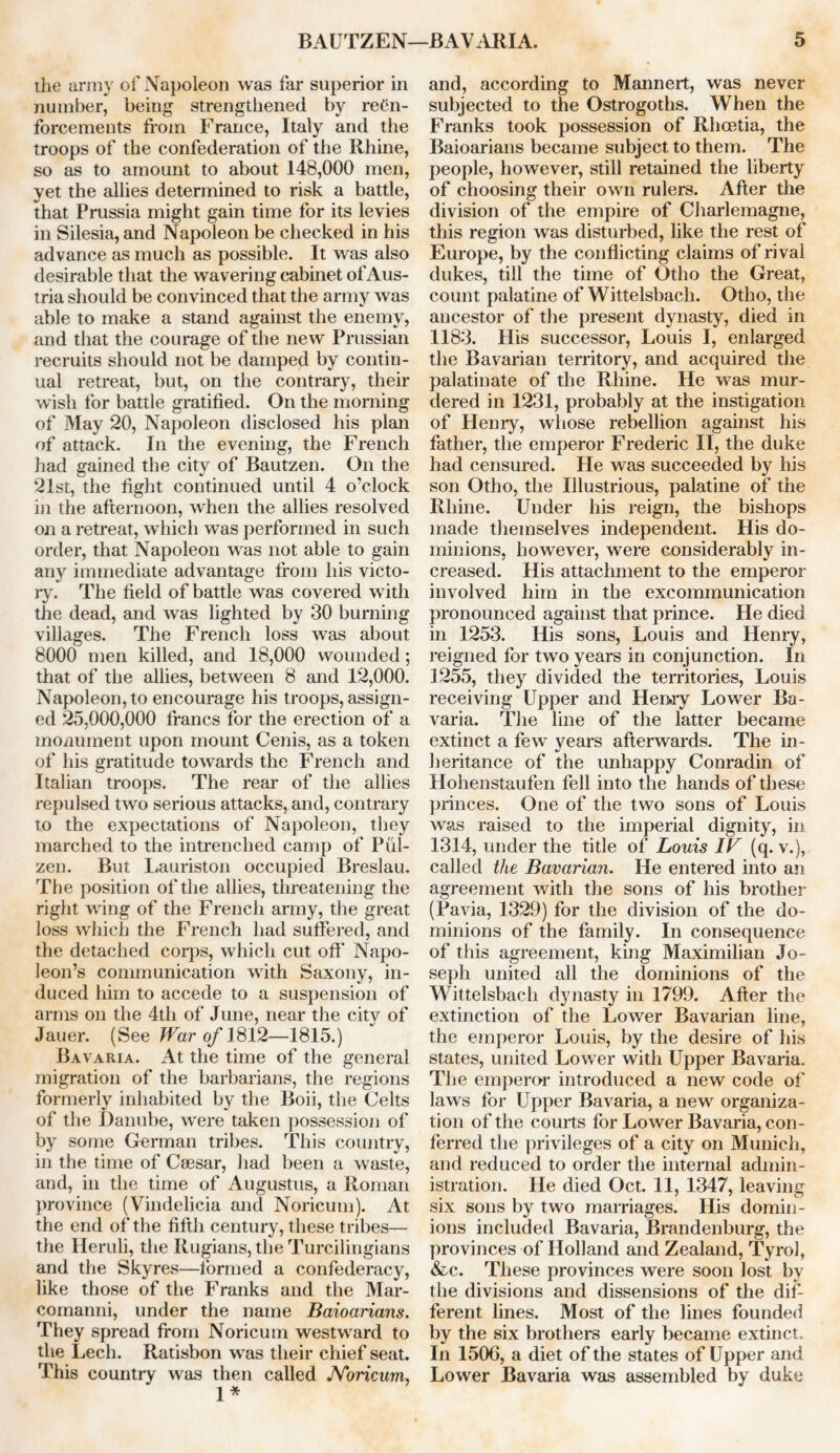 the army of Napoleon was far superior in number, being strengthened by reCn- forcements from France, Italy and the troops of the confederation of the Rhine, so as to amount to about 148,000 men, yet the allies determined to risk a battle, that Prussia might gain time for its levies in Silesia, and Napoleon be checked in his advance as much as possible. It was also desirable that the wavering cabinet of Aus- tria should be convinced that the army was able to make a stand against the enemy, and that the courage of the new Prussian recruits should not be damped by contin- ual retreat, but, on the contrary, their wish for battle gratified. On the morning of May 20, Napoleon disclosed his plan of attack. In the evening, the French had gained the city of Bautzen. On the 21st, the fight continued until 4 o’clock in the afternoon, when the allies resolved on a retreat, which was performed in such order, that Napoleon was not able to gain any immediate advantage from his victo- ry. The field of battle was covered with the dead, and was lighted by 30 burning villages. The French loss was about 8000 men killed, and 18,000 wounded; that of the allies, between 8 and 12,000. Napoleon, to encourage his troops, assign- ed 25,000,000 francs for the erection of a monument upon mount Cenis, as a token of his gratitude towards the French and Italian troops. The rear of the allies repulsed two serious attacks, and, contrary to the expectations of Napoleon, they marched to the intrenched camp of Pul- zen. But Lauriston occupied Breslau. The position of the allies, threatening the right wing of the French army, the great loss which the French had suffered, and the detached corps, which cut off Napo- leon’s communication with Saxony, in- duced him to accede to a suspension of arms on the 4th of June, near the city of Jauer. (See War of 1812—1815.) Bavaria. At the time of the general migration of the barbarians, the regions formerly inhabited by the Boii, the Celts of the Danube, were taken possession of by some German tribes. This country, in the time of Csesar, had been a waste, and, in the time of Augustus, a Roman province (Vindelicia and Noricum). At the end of the fifth century, these tribes— the Heruli, the Ilugians, the Turcilingians and the Skyres—formed a confederacy, like those of the Franks and the Mar- comanni, under the name Baioarians. They spread from Noricum westward to the Lech. Ratisbon was their chief seat. This country was then called Noricum, 1* and, according to Mannert, was never subjected to the Ostrogoths. When the Franks took possession of Rhoetia, the Baioarians became subject to them. The people, however, still retained the liberty of choosing their own rulers. After the division of the empire of Charlemagne, this region was disturbed, like the rest of Europe, by the conflicting claims of rival dukes, till the time of Otho the Great, count palatine of Wittelsbach. Otho, the ancestor of the present dynasty, died in 1183. His successor, Louis I, enlarged the Bavarian territory, and acquired the palatinate of the Rhine. He was mur- dered in 1231, probably at the instigation of Henry, whose rebellion against his father, the emperor Frederic II, the duke had censured. He was succeeded by his son Otho, the Illustrious, palatine of the Rhine. Under his reign, the bishops made themselves independent. His do- minions, however, were considerably in- creased. His attachment to the emperor involved him in the excommunication pronounced against that prince. He died in 1253. His sons, Louis and Henry, reigned for two years in conjunction. In 1255, they divided the territories, Louis receiving Upper and Henry Lower Ba- varia. The line of the latter became extinct a few years afterwards. The in- heritance of the unhappy Conradin of Hohenstaufen fell into the hands of these princes. One of the two sons of Louis was raised to the imperial dignity, in 1314, under the title of Louis IF (q. v.), called the Bavarian. He entered into an agreement with the sons of his brother (Pavia, 1329) for the division of the do- minions of the family. In consequence of this agreement, king Maximilian Jo- seph united all the dominions of the Wittelsbach dynasty in 1799. After the extinction of the Lower Bavarian line, the emperor Louis, by the desire of his states, united Lower with Upper Bavaria. The emperor introduced a new code of laws for Upper Bavaria, a new organiza- tion of the courts for Lower Bavaria, con- ferred the privileges of a city on Munich, and reduced to order the internal admin- istration. He died Oct. 11, 1347, leaving six sons by two marriages. His domin- ions included Bavaria, Brandenburg, the provinces of Holland and Zealand, Tyrol, &c. These provinces were soon lost by the divisions and dissensions of the dif- ferent lines. Most of the lines founded by the six brothers early became extinct. In 1506, a diet of the states of Upper and Lower Bavaria was assembled by duke