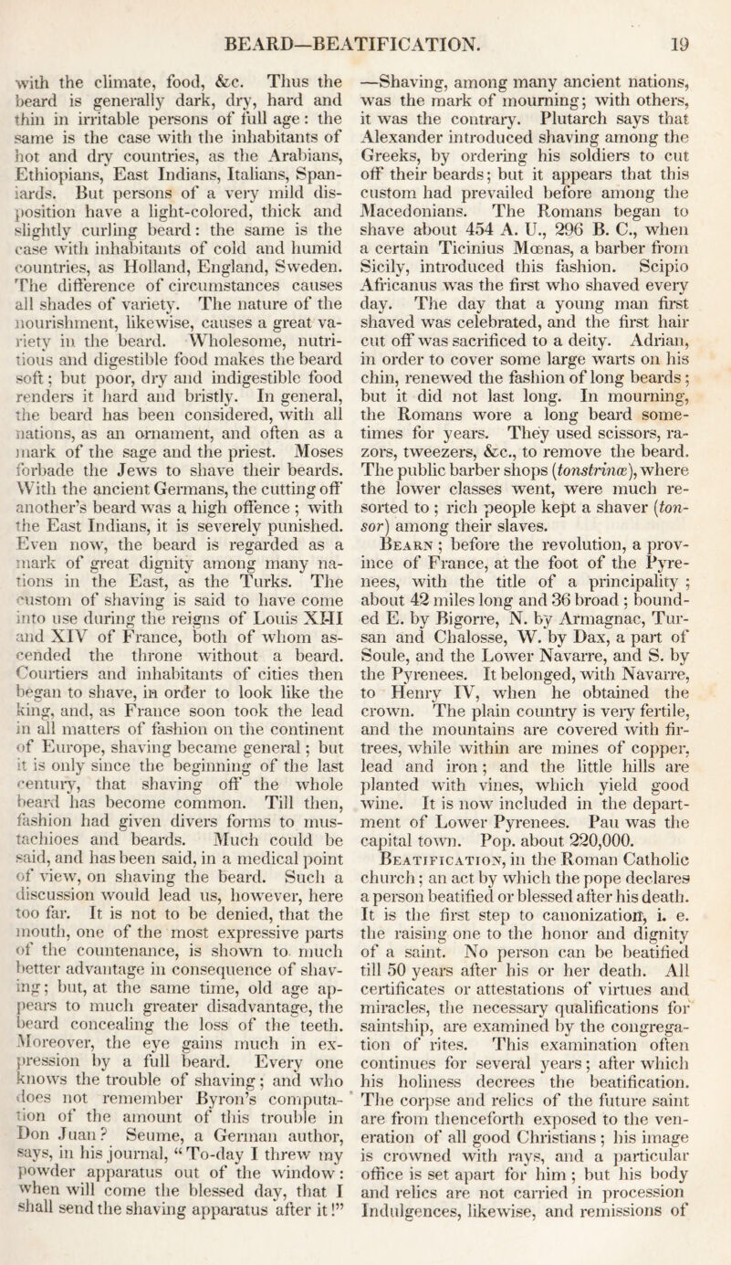 with the climate, food, &c. Tims the beard is generally dark, dry, hard and thin in irritable persons of full age: the same is the case with the inhabitants of hot and dry countries, as the Arabians, Ethiopians, East Indians, Italians, Span- iards. But persons of a very mild dis- position have a light-colored, thick and slightly curling beard: the same is the case with inhabitants of cold and humid countries, as Holland, England, Sweden. The difference of circumstances causes all shades of variety. The nature of the nourishment, likewise, causes a great va- riety in the beard. Wholesome, nutri- tious and digestible food makes the beard soft; but poor, dry and indigestible food renders it hard and bristly. In general, the beard has been considered, with all nations, as an ornament, and often as a mark of the sage and the priest. Moses forbade the Jews to shave their beards. With the ancient Germans, the cutting off another’s beard was a high offence ; with the East Indians, it is severely punished. Even now, the beard is regarded as a mark of great dignity among many na- tions in the East, as the Turks. The custom of shaving is said to have come into use during the reigns of Louis NI-II and XIV of France, both of whom as- cended the throne without a beard. Courtiers and inhabitants of cities then began to shave, in order to look like the king, and, as France soon took the lead in all matters of fashion on the continent of Europe, shaving became general; but it is only since the beginning of the last century, that shaving off the whole beard has become common. Till then, fashion had given divers forms to mus- tachioes and beards. Much could be said, and has been said, in a medical point of view, on shaving the beard. Such a discussion would lead us, however, here too far. It is not to be denied, that the mouth, one of the most expressive parts of the countenance, is shown to. much better advantage in consequence of shav- ing ; but, at the same time, old age ap- pears to much greater disadvantage, the beard concealing the loss of the teeth. Moreover, the eye gains much in ex- pression by a full beard. Every one knows the trouble of shaving; and who does not remember Byron’s computa- tion of the amount of this trouble in Don Juan? Seume, a German author, says, in his journal, “To-day I threw my powder apparatus out of the window: when will come the blessed day, that I shall send the shaving apparatus after it!” —Shaving, among many ancient nations, was the mark of mourning; with others, it was the contrary. Plutarch says that Alexander introduced shaving among the Greeks, by ordering his soldiers to cut off their beards; but it appears that this custom had prevailed before among the Macedonians. The Romans began to shave about 454 A. U., 296 B. C., when a certain Ticinius Moenas, a barber from Sicily, introduced this fashion. Scipio Africanus was the first who shaved every day. The day that a young man first shaved was celebrated, and the first hair cut off was sacrificed to a deity. Adrian, in order to cover some large warts on his chin, renewed the fashion of long beards; but it did not last long. In mourning, the Romans wore a long beard some- times for years. They used scissors, ra- zors, tweezers, &c., to remove the beard. The public barber shops (tonstrince), where the lower classes went, were much re- sorted to ; rich people kept a shaver (ton- sor) among their slaves. Bearn ; before the revolution, a prov- ince of France, at the foot of the Pyre- nees, with the title of a principality ; about 42 miles long and 36 broad ; bound- ed E. by Bigorre, N. by Armagnac, Tut- san and Chalosse, W. by Dax, a part of Soule, and the Lower Navarre, and S. by the Pyrenees. It belonged, with Navarre, to Henry IV, when he obtained the crown. The plain country is very fertile, and the mountains are covered with fir- trees, while within are mines of copper, lead and iron; and the little hills are planted with vines, which yield good wine. It is now included in the depart- ment of Lower Pyrenees. Pau was the capital town. Pop. about 220,000. Beatification, in the Roman Catholic church; an act by which the pope declares a person beatified or blessed after his death. It is the first step to canonization, i. e. the raising one to the honor and dignity of a saint. No person can be beatified till 50 years after his or her death. All certificates or attestations of virtues and miracles, the necessary qualifications for saintship, are examined by the congrega- tion of rites. This examination often continues for several years; after which his holiness decrees the beatification. The corpse and relics of the future saint are from thenceforth exposed to the ven- eration of all good Christians ; his image is crowned with rays, and a particular office is set apart for him ; but his body and relics are not carried in procession Indulgences, likewise, and remissions of