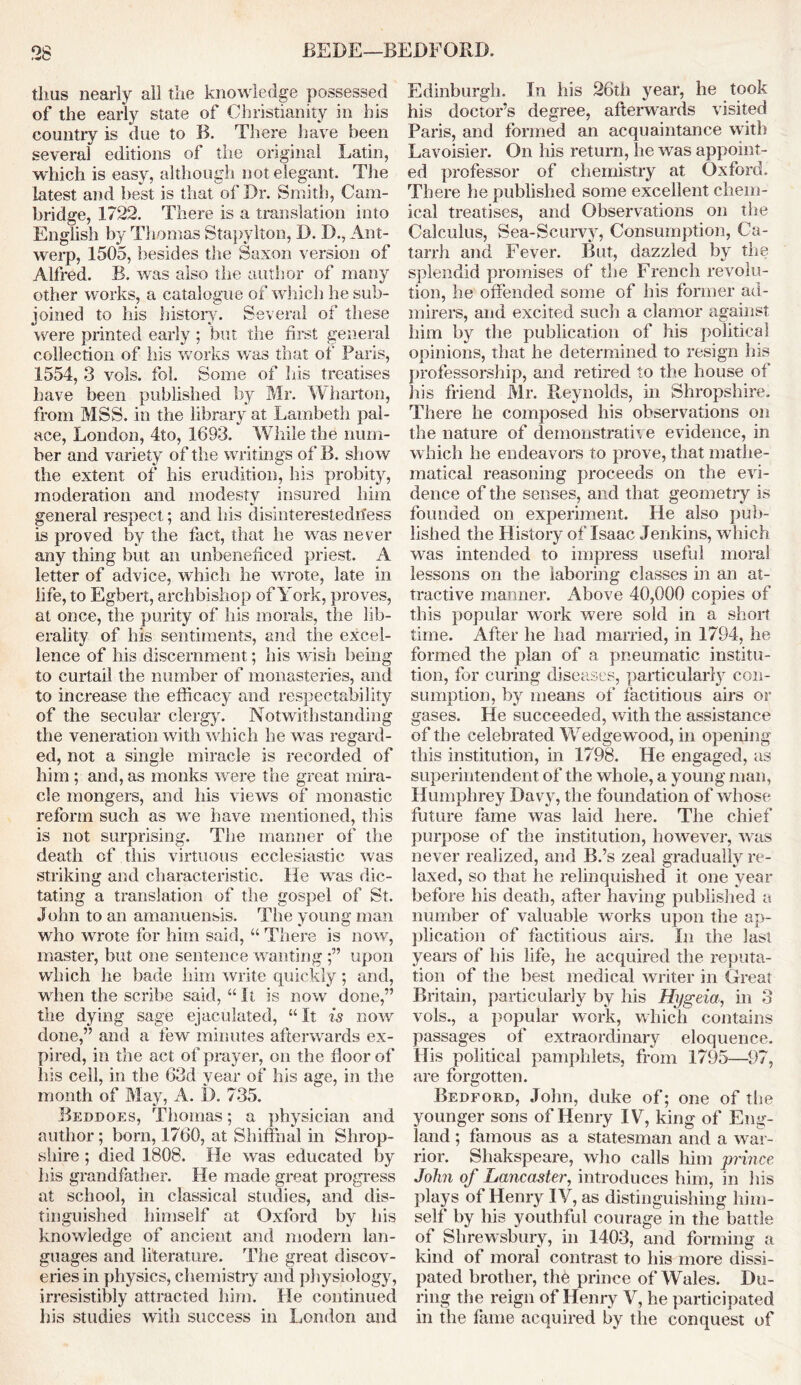 thus nearly all the knowledge possessed of the early state of Christianity in his country is due to B. There have been several editions of the original Latin, which is easy, although not elegant. The latest and best is that of Dr. Smith, Cam- bridge, 1722. There is a translation into English by Thomas Stapylton, D. D., Ant- werp, 1505, besides the Saxon version of Alfred. B. was also the author of many other works, a catalogue of which he sub- joined to his history. Several of these were printed early ; but the first general collection of his works was that of Paris, 1554, 3 vols. fol. Some of his treatises have been published by Mr. Wharton, from MSS. in the library at Lambeth pal- ace, London, 4to, 1693. While the num- ber and variety of the writings of B. show the extent of his erudition, his probity, moderation and modesty insured him general respect; and his disinterestedness is proved by the fact, that he was never any thing but an unbeneficed priest. A letter of advice, which he wrote, late in life, to Egbert, archbishop of York, proves, at once, the purity of his morals, the lib- erality of his sentiments, and the excel- lence of his discernment; his wish being to curtail the number of monasteries, and to increase the efficacy and respectability of the secular clergy. Notwithstanding the veneration with which he was regard- ed, not a single miracle is recorded of him ; and, as monks were the great mira- cle mongers, and his views of monastic reform such as we have mentioned, this is not surprising. The manner of the death of this virtuous ecclesiastic was striking and characteristic. He was dic- tating a translation of the gospel of St. John to an amanuensis. The young man who wrote for him said, “ There is now, master, but one sentence wantingupon which he bade him write quickly; and, when the scribe said, “ It is now done,” the dying sage ejaculated, “ It is now done,” and a few minutes afterwards ex- pired, in the act of prayer, on the floor of his cell, in the 63d year of his age, in the month of May, A. 1). 735. Beddoes, Thomas; a physician and author; born, 1760, at Shiffhal in Shrop- shire ; died 1808. He was educated by his grandfather. He made great progress at school, in classical studies, and dis- tinguished himself at Oxford by his knowledge of ancient and modern lan- guages and literature. The great discov- eries in physics, chemistry and physiology, irresistibly attracted him. He continued his studies with success in London and Edinburgh. Tn his 26th year, he took his doctor’s degree, afterwards visited Paris, and formed an acquaintance with Lavoisier. On his return, he was appoint- ed professor of chemistry at Oxford. There lie published some excellent chem- ical treatises, and Observations on the Calculus, Sea-Scurvy, Consumption, Ca- tarrh and Fever. But, dazzled by the splendid promises of the French revolu- tion, he offended some of his former ad- mirers, and excited such a clamor against him by the publication of his political opinions, that he determined to resign his professorship, and retired to the house of his friend Mr. Reynolds, in Shropshire. There he composed his observations on the nature of demonstrative evidence, in which he endeavors to prove, that mathe- matical reasoning proceeds on the evi- dence of the senses, and that geometry is founded on experiment. He also pub- lished the History of Isaac Jenkins, which was intended to impress useful moral lessons on the laboring classes in an at- tractive manner. Above 40,000 copies of this popular work were sold in a short time. After he had married, in 1794, he formed the plan of a pneumatic institu- tion, for curing diseases, particularly con- sumption, by means of factitious airs or gases. He succeeded, with the assistance of the celebrated Wedge wood, in opening this institution, in 1798. He engaged, as superintendent of the whole, a young man, Humphrey Davy, the foundation of whose future fame was laid here. The chief purpose of the institution, however, was never realized, and B.’s zeal gradually re- laxed, so that he relinquished it one year before his death, after having published a number of valuable works upon the ap- plication of factitious airs. In the Iasi years of his life, he acquired the reputa- tion of the best medical writer in Great Britain, particularly by his Hygeia, in 3 vols., a popular work, which contains passages of extraordinary eloquence. His political pamphlets, from 1795—97, are forgotten. Bedford, John, duke of; one of the younger sons of Henry IV, king of Eng- land ; famous as a statesman and a war- rior. Sliakspeare, who calls him prince John of Lancaster, introduces him, in his plays of Henry IV, as distinguishing him- self by his youthful courage in the battle of Shrewsbury, in 1403, and forming a kind of moral contrast to his more dissi- pated brother, the prince of Wales. Du- ring the reign of Henry V, he participated in the fame acquired by the conquest of