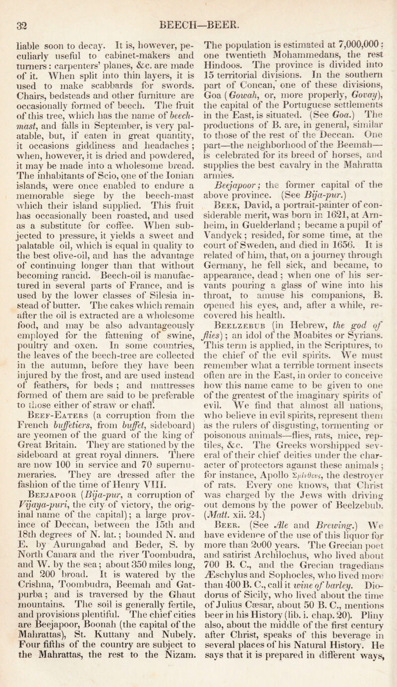liable soon to decay. It is, however, pe- culiarly useful to cabinet-makers and turners : carpenters’ planes, &c. are made of it. When split into thin layers, it is used to make scabbards for swords. Chairs, bedsteads and other furniture are occasionally formed of beech. The fruit of this tree, which has the name of beech- mast., and tails in September, is very pal- atable, but, if eaten in great quantity, it occasions giddiness and headaches ; when, however, it is dried and powdered, it may be made into a wholesome bread. The inhabitants of Scio, one of the Ionian islands, were once enabled to endure a memorable siege by the beech-mast which their island supplied. This fruit has occasionally been roasted, and used as a substitute for coffee. When sub- jected to pressure, it yields a sweet and palatable oil, which is equal in quality to the best olive-oil, and has the advantage of continuing longer than that without becoming rancid. Beech-oil is manufac- tured in several parts of France, and is used by the lower classes of Silesia in- stead of butter. The cakes which remain after the oil is extracted are a wholesome food, and may be also advantageously employed for the fattening of swine, poultry and oxen. In some countries, the leaves of the beech-tree are collected in the autumn, before they have been injured by the frost, and are used instead of feathers, for beds ; and mattresses formed of them are said to be preferable to those either of straw or chaff. Beef-Eaters (a corruption from the French bujfetiers, from buffet, sideboard) are yeomen of the guard of the king of Great Britain. They are stationed by the sideboard at great royal dinners. There are now 100 in service and 70 supernu- meraries. They are dressed after the fashion of the time of Henry VIII. Beejapoor (Bija-pur, a corruption of Vijaya-puri, the city of victory, the orig- inal name of the capital); a large prov- ince of Deccan, between the 15th and 18th degrees of N. lat.; bounded N. and E. by Aurangabad and Beder, S. by North Canara and the river Toombudra, and W. by the sea; about 350 miles long, and 200 broad. It is watered by the Crishna, Toombudra, Beemah and Gat- purba; and is traversed by the Ghaut mountains. The soil is generally fertile, and provisions plentiful. The chief cities are Beejapoor, Boonah (the capital of the Mahrattas), St. Kuttany and Nubely. Four fifths of the country are subject to the Mahrattas, the rest to the Nizam. The population is estimated at 7,000,000 : one twentieth Mohammedans, the rest Hindoos. The province is divided into 15 territorial divisions. In the southern part of Concan, one of these divisions, Goa (Gowah, or, more properly, Govay), the capital of the Portuguese settlements in the East, is situated. (See Goa.) The productions of B. are, in general, similar to those of the rest of the Deccan. One part—the neighborhood of the Beemah— is celebrated for its breed of horses, and supplies the best cavalry in the Mahratta armies. Beejapoor; the former capital of the above province. (See Bija-pur.) Beek, David, a portrait-painter of con- siderable merit, was bom in 1621, at Am- heim, in Guelderland ; became a pupil of Vandyek; resided, for some time, at the court of S weden, and died in 1656. It is related of him, that, on a journey through Germany, he fell sick, and became, to appearance, dead; when one of his ser- vants pouring a glass of wine into his throat, to amuse his companions, B. opened his eyes, and, after a while, re- covered his health. Beelzebub (in Hebrew, the god of flies); an idol of the Moabites or Syrians. This term is applied, in the Scriptures, to the chief of the evil spirits. We must remember what a terrible torment insects often are in the East, in order to conceive how this name came to be given to one of the greatest of the imaginary spirits of evil. We find that almost all nations, who believe in evil spirits, represent them as the rulers of disgusting, tormenting or poisonous animals—flies, rats, mice, rep- tiles, &c. The Greeks worshipped sev- eral of their chief deities under the char- acter of protectors against these animals ; for instance, Apollo ’SAvdsvs, the destroyer of rats. Every one knows, that Christ was charged by the Jews with driving out demons by the power of Beelzebub. (Matt. xii. 24.) Beer. (See Ale and Brewing.) We have evidence of the use of this liquor for more than 2u00 years. The Grecian poet and satirist Archilochus, who lived about 700 B. C., and the Grecian tragedians AEschylus and Sophocles, who lived more than 400 B. C., call it wine of barley. Dio- dorus of Sicily, who lived about the time of Julius Csesar, about 50 B. C., mentions beer in his History (lib. i. chap. 20). Pliny also, about the middle of the first century after Christ, speaks of this beverage in several places of his Natural History. He says that it is prepared in different ways,