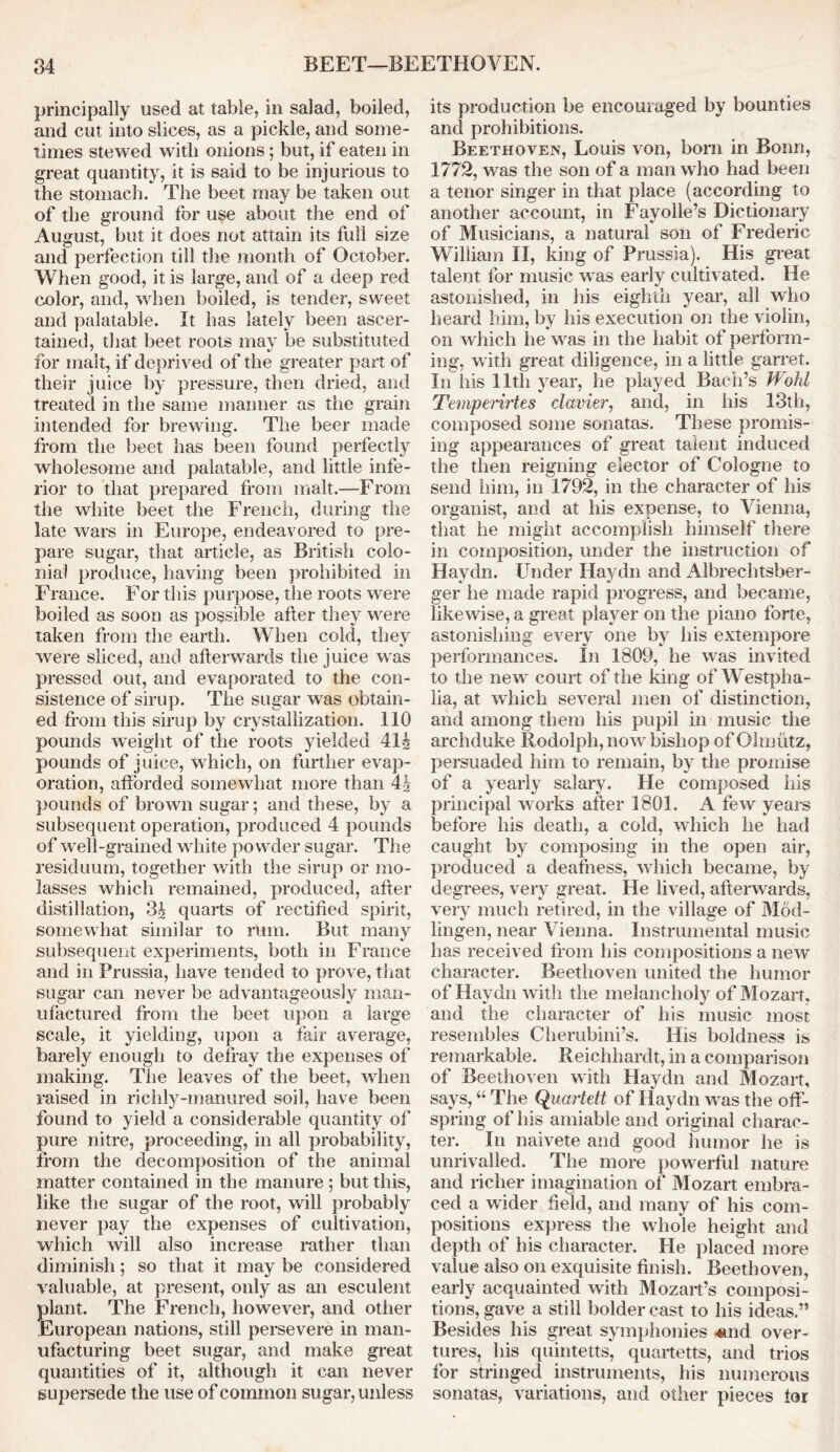 principally used at table, in salad, boiled, and cut into slices, as a pickle, and some- times stewed with onions; but, if eaten in great quantity, it is said to be injurious to the stomach. The beet may be taken out of the ground for use about the end of August, but it does not attain its full size and perfection till the month of October. When good, it is large, and of a deep red color, and, when boiled, is tender, sweet and palatable. It has lately been ascer- tained, that beet roots may be substituted for malt, if deprived of the greater part of their juice by pressure, then dried, and treated in the same maimer as the grain intended for brewing. The beer made from the beet has been found perfectly wholesome and palatable, and little infe- rior to that prepared from malt.—From the white beet the French, during the late wars in Europe, endeavored to pre- pare sugar, that article, as British colo- nial produce, having been prohibited in France. For this purpose, the roots were boiled as soon as possible after they were taken from the earth. When cold, they were sliced, and afterwards the juice was pressed out, and evaporated to the con- sistence of sirup. The sugar was obtain- ed from this sirup by crystallization. 110 pounds weight of the roots yielded 414 pounds of juice, which, on further evap- oration, afforded somewhat more than 44 pounds of brown sugar; and these, by a subsequent operation, produced 4 pounds of well-grained white powder sugar. The residuum, together with the sirup or mo- lasses which remained, produced, after distillation, 34 quarts of rectified spirit, somewhat similar to rum. But many subsequent experiments, both in Franee and in Prussia, have tended to prove, that sugar can never be advantageously man- ufactured from the beet upon a large scale, it yielding, upon a fair average, barely enough to defray the expenses of making. The leaves of the beet, when raised in richly-manured soil, have been found to yield a considerable quantity of pure nitre, proceeding, in all probability, from the decomposition of the animal matter contained in the manure ; but this, like the sugar of the root, will probably never pay the expenses of cultivation, which will also increase rather than diminish; so that it may be considered valuable, at present, only as an esculent plant. The French, however, and other European nations, still persevere in man- ufacturing beet sugar, and make great quantities of it, although it can never supersede the use of common sugar, unless its production be encouraged by bounties and prohibitions. Beethoven, Louis von, born in Bonn, 1772, was the son of a man who had been a tenor singer in that place (according to another account, in Fayolle’s Dictionary of Musicians, a natural son of Frederic William II, king of Prussia). His great talent for music was early cultivated. He astonished, in his eighth year, all who heard him, by his execution on the violin, on which lie was in the habit of perform- ing, with great diligence, in a little garret. In liis 11th year, he played Bach’s Wohl Temperirtes clavier, and, in his 13th, composed some sonatas. These promis- ing appearances of great talent induced the then reigning elector of Cologne to send him, in 1792, in the character of his organist, and at his expense, to Vienna, that he might accomplish himself there in composition, under the instruction of Haydn. Under Haydn and Albrechtsber- ger he made rapid progress, and became, likewise, a great player on the piano forte, astonishing every one by his extempore performances. In 1809, he was invited to the new court of the king of Westpha- lia, at which several men of distinction, and among them his pupil in music the archduke Rodolph, now bishop of Olmutz, persuaded him to remain, by the promise of a yearly salary. He composed his principal works after 1801. A few years before his death, a cold, which he had caught by composing in the open air, produced a deafness, which became, by degrees, very great. He lived, afterwards, very much retired, in the village of Mod- lingen, near Vienna. Instrumental music has received from his compositions a new character. Beethoven united the humor of Haydn with the melancholy of Mozart, and the character of his music most resembles Cherubini’s. His boldness is remarkable. Reichhardt, in a comparison of Beethoven with Haydn and Mozart, says, “ The Quartett of Haydn was the off- spring of his amiable and original charac- ter. In naivete and good humor he is unrivalled. The more powerful nature and richer imagination of Mozart embra- ced a wider field, and many of his com- positions express the whole height and depth of his character. He placed more value also on exquisite finish. Beethoven, early acquainted with Mozart’s composi- tions, gave a still bolder cast to his ideas.” Besides his great symphonies .and over- tures, his quintetts, quartetts, and trios for stringed instruments, his numerous sonatas, variations, and other pieces tor