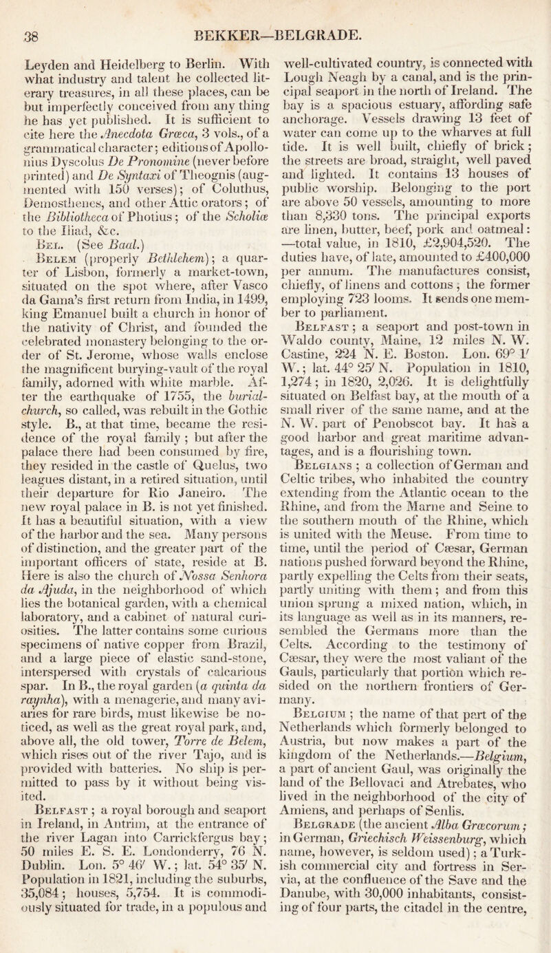 Le3rden and Heidelberg to Berlin. With what industry and talent he collected lit- erary treasures, in all these places, can be but imperfectly conceived from any thing he has yet published. It is sufficient to cite here the Anecdota Grceca, 3 vols., of a grammatical character; editions of Apollo- nius Dyscolus De Pronomine (never before printed) and De Syntaxi of Tlieognis (aug- mented with 150 verses); of Coluthus, Demosthenes, and other Attic orators; of the Bibliotheca of Photius; of the Scholia to the Iliad, &c. Bel. (See Baal.) Belem (properly Bethlehem); a quar- ter of Lisbon, formerly a market-town, situated on the spot where, after Vasco da Gama’s first return from India, in 1499, king Emanuel built a church in honor of the nativity of Christ, and founded the celebrated monastery belonging to the or- der of St. Jerome, whose walls enclose the magnificent burying-vault of the royal family, adorned with white marble. Af- ter the earthquake of 1755, the burial- church, so called, was rebuilt in the Gothic style. B., at that time, became the resi- dence of the royal family ; but after the palace there had been consumed by fire, they resided in the castle of Quelus, two leagues distant, in a retired situation, until their departure for Rio Janeiro. The new royal palace in B. is not yet finished. It has a beautiful situation, with a view of the harbor and the sea. Many persons of distinction, and the greater part of the important officers of state, reside at B. Here is also the church of JYossa Sen/tor a da. Ajuda, in the neighborhood of which lies the botanical garden, with a chemical laboratory, and a cabinet of natural curi- osities. The latter contains some curious specimens of native copper from Brazil, and a large piece of elastic sand-stone, interspersed with crystals of calcarious spar. In B., the royal garden (a quinta da raynha), with a menagerie, and many avi- aries for rare birds, must likewise be no- ticed, as well as the great royal park, and, above all, the old tower, Torre de Belem, which rises out of the river Tajo, and is provided with batteries. No ship is per- mitted to pass by it without being vis- ited. Belfast ; a royal borough and seaport in Ireland, in Antrim, at the entrance of the river Lagan into Carrickfergus bay; 50 miles E. S. E. Londonderry, 76 N. Dublin. Lon. 5° 46' W.; lat. 54° 35' N. Population in 1821, including the suburbs, 35,084 ; houses, 5,754. It is commodi- otisly situated for trade, in a populous and well-cultivated country, is connected with Lough Neagh by a canal, and is the prin- cipal seaport in the north of Ireland. The bay is a spacious estuary, affording safe anchorage. Vessels drawing 13 feet of water can come up to the wharves at full tide. It is well built, chiefly of brick; the streets are broad, straight, well paved and lighted. It contains 13 houses of public worship. Belonging to the port are above 50 vessels, amounting to more than 8,330 tons. The principal exports are linen, butter, beef, pork and oatmeal: —total value, in 1810, £2,904,520. The duties have, of late, amounted to £400,000 per annum. The manufactures consist, chiefly, of linens and cottons ; the former employing 723 looms. It sends one mem- ber to parliament. Belfast ; a seaport and post-town in ¥7aldo county, Maine. 12 miles N. W. Castine, 224 N. E. Boston. Lon. 69° 1' W.; lat. 44° 25' N. Population in 1810, 1,274; in 1820, 2,026. It is delightfully situated on Belfast bay, at the mouth of a small river of the same name, and at the N. W. part of Penobscot bay. It has a good harbor and great maritime advan- tages, and is a flourishing town. Belgians ; a collection of German and Celtic tribes, who inhabited the country extending from the Atlantic ocean to the Rhine, and from the Marne and Seine to the southern mouth of the Rhine, which is united with the Meuse. From time to time, until the period of Ceesar, German nations pushed forward beyond the Rhine, partly expelling the Celts from their seats, partly uniting with them; and from this union sprung a mixed nation, which, in its language as well as in its manners, re- sembled the Germans more than the Celts. According to the testimony of Caesar, they were the most valiant of the Gauls, particularly that portion which re- sided on the northern frontiers of Ger- many. Belgium ; the name of that part of the Netherlands which formerly belonged to Austria, but now makes a part of the kingdom of the Netherlands.—Belgium, a part of ancient Gaul, was originally the land of the Bellovaci and Atrebates, who lived in the neighborhood of the city of Amiens, and perhaps of Senlis. Belgrade (the ancient Alba Grcecorum; in German, Griechisch Weissenburg, which name, however, is seldom used); a Turk- ish commercial city and fortress in Ser- via, at the confluence of the Save and the Danube, with 30,000 inhabitants, consist- ing of four parts, the citadel in the centre,