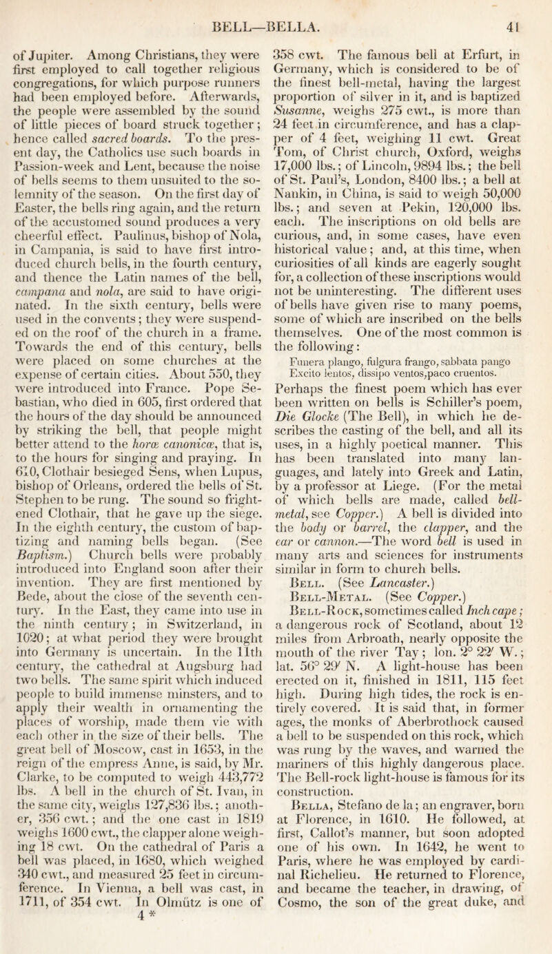 of Jupiter. Among Christians, they were first employed to call together religious congregations, for which purpose runners had been employed before. Afterwards, the people were assembled by the sound of little pieces of board struck together; hence called sacred boards. To the pres- ent day, the Catholics use such boards in Passion-week and Lent, because the noise of bells seems to them unsuited to the so- lemnity of the season. On the first day of Easter, the bells ring again, and the return of the accustomed sound produces a very cheerful effect. Paulinus, bishop of Nola, in Campania, is said to have first intro- duced church bells, in the fourth century, and thence the Latin names of the bell, camp ana and nola, are said to have origi- nated. In the sixth century, bells were used in the convents; they were suspend- ed on the roof of the church in a frame. Towards the end of this century, bells were placed on some churches at the expense of certain cities. About 550, they were introduced into France. Pope Se- bastian, who died in 605, first ordered that the hours of the day should be announced by striking the bell, that people might better attend to the horce canonical, that is, to the hours for singing and praying. In 610, Clothair besieged Sens, when Lupus, bishop of Orleans, ordered the bells of St. Stephen to be rung. The sound so fright- ened Clothair, that he gave up the siege. In the eighth century, the custom of bap- tizing and naming bells began. (See Baptism.) Church bells were probably introduced into England soon after their invention. They are first mentioned by Bede, about the close of the seventh cen- tury. In the East, they came into use in the ninth century; in Switzerland, in 1020; at what period they were brought into Germany is uncertain. In the 11th century, the cathedral at Augsburg had two bells. The same spirit which induced people to build immense minsters, and to apply their wealth in ornamenting the places of worship, made them vie with each other in the size of their bells. The great bell of Moscow, cast in 1653, in the reign of the empress Anne, is said, by Mr. Clarke, to be computed to weigh 443,772 lbs. A bell in the church of St. Ivan, in the same city, weighs 127,836 lbs.; anoth- er, 356 cwt.; and the one cast in 1819 weighs 1600 cwt., the clapper alone weigh- ing 18 cwt. On the cathedral of Paris a bell was placed, in 1680, which weighed 340 cwt., and measured 25 feet in circum- ference. In Vienna, a bell was cast, in 1711, of 354 cwt. In Olmutz is one of 4 * 358 cwt. The famous bell at Erfurt, in Germany, which is considered to be of the finest bell-metal, having the largest proportion of silver in it, and is baptized Sasanne, weighs 275 cwt., is more than 24 feet in circumference, and has a clap- per of 4 feet, weighing 11 cwt. Great Tom, of Christ church, Oxford, weighs 17,000 lbs.; of Lincoln, 9894 lbs.; the bell of St. Paul’s, London, 8400 lbs.; a bell at Nankin, in China, is said to weigh 50,000 lbs.; and seven at Pekin, 120,000 lbs. each. The inscriptions on old bells are curious, and, in some cases, have even historical value ; and, at this time, when curiosities of all kinds are eagerly sought for, a collection of these inscriptions would not be uninteresting. The different uses of bells have given rise to many poems, some of which are inscribed on the bells themselves. One of the most common is the following: Funera plango, fulgura frango, sabbata pango Excito lentos, dissipo ventos,paco cruentos. Perhaps the finest poem which has ever been written on bells is Schiller’s poem, Die Glocke (The Bell), in which he de- scribes the casting of the bell, and all its uses, in a highly poetical manner. This has been translated into many lan- guages, and lately into Greek and Latin, by a professor at Liege. (For the metal of which bells are made, called bell- metal, see Copper.) A bell is divided into the body or bairel, the clapper, and the ear or cannon.—The word bell is used in many arts and sciences for instruments similar in form to church bells. Bell. (See Lancaster.) Bell-Metal. (See Copper.) Bell-Rock, sometimes called Inch cape; a dangerous rock of Scotland, about 12 miles from Arbroath, nearly opposite the mouth of the river Tay ; Ion. 2° 22' W.; lat. 56° 29/ N. A light-house has been erected on it, finished in 1811, 115 feet high. During high tides, the rock is en- tirely covered. It is said that, in former ages, the monks of Aberbrothock caused a bell to be suspended on this rock, which was rung by the waves, and warned the mariners of this highly dangerous place. The Bell-rock light-house is famous for its construction. Bella, Stefano de la; an engraver, born at Florence, in 1610. He followed, at first, Callot’s manner, but soon adopted one of his own. In 1642, he went to Paris, where he was employed by cardi- nal Richelieu. He returned to Florence, and became the teacher, in drawing, of Cosmo, the son of the great duke, and