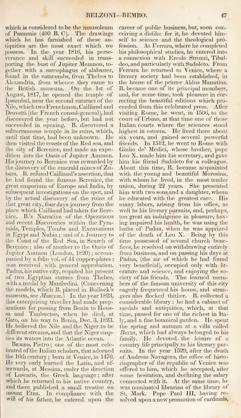 which is considered to be the mausoleum of Psammis (400 B. C). The drawings which he has furnished of these an- tiquities are the most exact which we possess. In the year 1816, his perse- verance and skill succeeded in trans- porting the bust of Jupiter Memnon, to- gether with a sarcophagus of alabaster, found in the catacombs, from Thebes to Alexandria, from whence they came to the British museum. On the 1st of August, 1817, he opened the temple of Ipsambul, near the second cataract of the Nile, which two Frenchmen, Cailliaud and Drovetti (the French consul-general), had discovered the year before, but had not succeeded in opening. B. discovered a subterraneous temple in its ruins, which, until that time, had been unknown. lie then visited the coasts of the Red sea, and the city of Berenice, and made an expe- dition into the Oasis of Jupiter Ammon. His journey to Berenice was rewarded by the discovery of the emerald mines of Zu- bara. B. refuted Cailliaud’s assertion, that he had found the famous Berenice, the great emporium of Europe and India, by subsequent investigations on the spot, and by the actual discovery of the ruins of that great city, four days journey from the place which Cailliaud had taken for Bere- nice. B.’s Narrative of the Operations and recent Discoveries within the Pyra- mids, Temples, Tombs and Excavations in Egypt and Nubia ; and of a Journey to the Coast of the Red Sea, in Search of Berenice; also of another to the Oasis of Jupiter Ammon (London, 1820) ; accom- panied by a folio vol. of 44 copper-plates ; was received with general approbation. Padua, his native city, requited his present of two Egyptian statues from Thebes, with a medal by Manfredini. (Concerning the models, which B. placed in Bullock’s museum, see Museum.) In the year 1823, this enterprising traveller had made prep- arations for passing from Benin to IIous- sa and Timbuctoo, when he died, at Gato, on his way to Benin, Dec. 3, 1823. He believed the Nile and the Niger to be different streams, and that the Niger emp- ties its waters into the Atlantic ocean. Bembo, Pietro; one of the most cele- brated of the Italian scholars, that adorned the 16th century; born at Venice, in 1470. He very early learned the Latin, and af- terwards, at Messina, under the direction of Lascaris, the Greek language ; after which he returned to his native country, and there published a small treatise on mount Etna. In compliance with the will of his father, he entered upon the career of public business, but, soon con- ceiving a dislike for it, he devoted him- self to science and the theological pro- fession. At Ferrara, where he completed his philosophical studies, he entered into a connexion with Ercole Strozzi, Tibal- deo, and particularly with Sadoleto. From Ferrara he returned to Venice, where a literary society had been established, in the house of the printer Aldus Manutius. B. became one of its principal members, and, for some time, took pleasure in cor- recting the beautiful editions which pro- ceeded from this celebrated press. After visiting Rome, he went, in 1506, to the court of Urbino, at that time one of those Italian courts where the sciences stood highest in esteem. He lived there about six years, and gained several powerful friends. In 1512, he went to Rome with Giulio de’ Medici, whose brother, pope Leo X. made him his secretary, and gave him his friend Sadoleto for a colleague. About this time, B. became acquainted with the young and beautiful Morosina, with whom he lived, in the most tender union, during 22 years. She presented him with two sons and a daughter, whom lie educated with the greatest care. His many labors, arising from his office, as well as his literary pursuits, and, perhaps, too great an indulgence in pleasure, hav- ing impaired his health, he was using the baths of Padua, when he was apprized of the death of Leo X. Being by this time possessed of several church bene- fices, he resolved on withdrawing entirely from business, and on passing his days at Padua, (the air of which he had found very beneficial), occupied only with lit- erature and science, and enjoying the so- ciety of his friends. The learned mem- bers of the famous university of this city eagerly frequented his house, and stran- gers also flocked thither. B. collected a considerable library: he had a cabinet of medals and antiquities, which, at that time, passed for one of the richest in Ita- ly, and a fine botanical garden. He spent the spring and autumn at a villa called Bozzct, which had always belonged to his family. lie devoted, the leisure of a country life principally to his literary pur- suits. In the year 1529, after the death of Andreas Navagero, the office of histo- riographer of the republic of Venice was offered to him, which he accepted, after some hesitation, and declining the salary connected with it. At the same time, he was nominated librarian of the library of St. Mark. Pope Paul III, having re- solved upon a new promotion of cardinals,