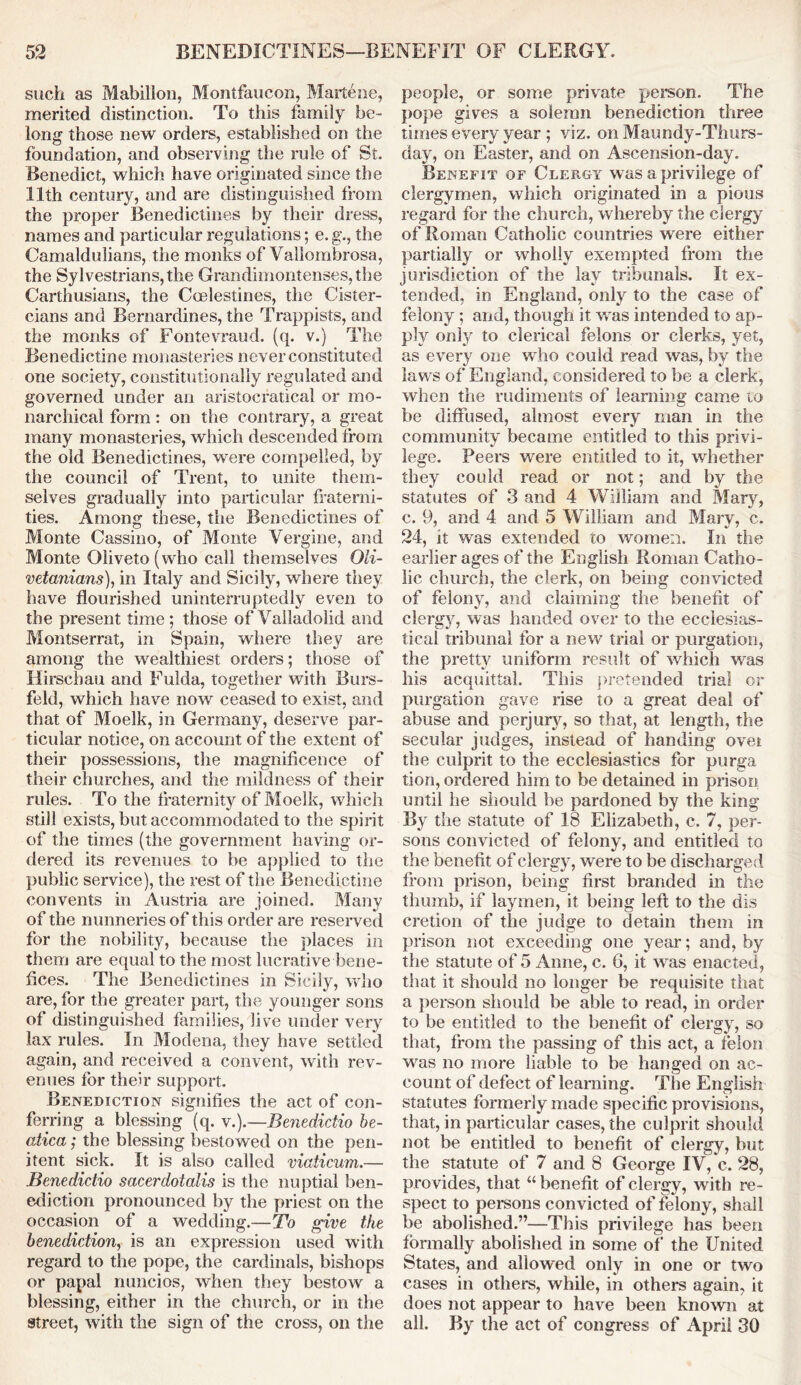 such as Mabillon, Montfaucon, Marlene, merited distinction. To this family be- long those new orders, established on the foundation, and observing the rule of St. Benedict, which have originated since the 11th century, and are distinguished from the proper Benedictines by their dress, names and particular regulations; e. g., the Camaldulians, the monks of Vallombrosa, the Sy I vestrians, the Grandimontenses, the Carthusians, the Ccelestines, the Cister- cians and Bernardinos, the Trappists, and the monks of Fontevraud. (q. v.) The Benedictine monasteries never constituted one society, constitutionally regulated and governed under an aristocratical or mo- narchical form: on the contrary, a great many monasteries, which descended from the old Benedictines, were compelled, by the council of Trent, to unite them- selves gradually into particular fraterni- ties. Among these, the Benedictines of Monte Cassino, of Monte Vergine, and Monte 01iveto(who call themselves Oli- vetanians), in Italy and Sicily, where they have flourished uninterruptedly even to the present time; those of Valladolid and Montserrat, in Spain, where they are among the wealthiest orders; those of Hirschau and Fulda, together with Burs- feld, which have now ceased to exist, and that of Moelk, in Germany, deserve par- ticular notice, on account of the extent of their possessions, the magnificence of their churches, and the mildness of their rules. To the fraternity of Moelk, which still exists, but accommodated to the spirit of the times (the government having or- dered its revenues to be applied to the public service), the rest of the Benedictine convents in Austria are joined. Many of the nunneries of this order are reserved for the nobility, because the places in them are equal to the most lucrative bene- fices. The Benedictines in Sicily, who are, for the greater part, the younger sons of distinguished families, live under very lax rules. In Modena, they have settled again, and received a convent, with rev- enues for their support. Benediction signifies the act of con- ferring a blessing (q. v.).—Benedict™ be- atica; the blessing bestowed on the pen- itent sick. It is also called viaticum.— JBenedidio sacerdolalis is the nuptial ben- ediction pronounced by the priest on the occasion of a wedding.—To give the benediction, is an expression used with regard to the pope, the cardinals, bishops or papal nuncios, when they bestow a blessing, either in the church, or in the street, with the sign of the cross, on the people, or some private person. The pope gives a solemn benediction three times every year ; viz. on Maundy-Thurs- day, on Easter, and on Ascension-day. Benefit of Clergy was a privilege of clergymen, which originated in a pious regard for the church, whereby the clergy of Roman Catholic countries were either partially or wholly exempted from the jurisdiction of the lay tribunals. It ex- tended, in England, only to the case of felony ; and, though it was intended to ap- ply only to clerical felons or clerks, yet, as every one who could read was, by the laws of England, considered to be a clerk, when the rudiments of learning came to be diffused, almost every man in the community became entitled to this privi- lege. Peers were entitled to it, whether they could read or not; and by the statutes of 3 and 4 William and Mary, c. 9, and 4 and 5 William and Mary, c. 24, it was extended to women. In the earlier ages of the English Roman Catho- lic church, the clerk, on being convicted of felony, and claiming the benefit of clergy, was handed over to the ecclesias- tical tribunal for a new trial or purgation, the pretty uniform result of which was his acquittal. This pretended trial or purgation gave rise to a great deal of abuse and perjury, so that, at length, the secular judges, instead of handing ovei the culprit to the ecclesiastics for purga tion, ordered him to be detained in prison until he should be pardoned by the king By the statute of 18 Elizabeth, c. 7, per- sons convicted of felony, and entitled to the benefit of clergy, were to be discharged from prison, being first branded in the thumb, if laymen, it being left to the dis cretion of the judge to detain them in prison not exceeding one year; and, by the statute of 5 Anne, c. 6, it was enacted, that it should no longer be requisite that a person should be able to read, in order to be entitled to the benefit of clergy, so that, from the passing of this act, a felon was no more liable to be hanged on ac- count of defect of learning. The English statutes formerly made specific provisions, that, in particular cases, the culprit should not be entitled to benefit of clergy, but the statute of 7 and 8 George IV, c. 28, provides, that “ benefit of clergy, with re- spect to persons convicted of felony, shall be abolished.”—This privilege has been formally abolished in some of the United States, and allowed only in one or two cases in others, while, in others again, it does not appear to have been known at all. By the act of congress of April 30