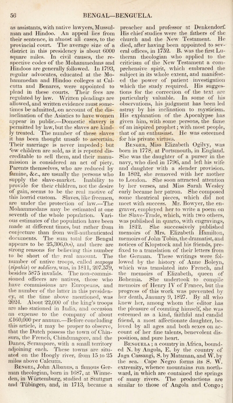 as assistants, with native lawyers, Mussul- man and Hindoo. An appeal lies from their sentence, in almost all cases, to the provincial court. The average size of a district in this presidency is about 6000 square miles. In civil causes, the re- spective codes of the Mohammedans and Hindoos are generally followed. In 1793, regular advocates, educated at the Mo- hammedan and Hindoo colleges at Cal- cutta and Benares, were appointed to plead in these courts. Their fees are regulated by law. Written pleadings are allowed, and written evidence must some- times be admitted, on account of the dis- inclination of the Asiatics to have women appear in public.—Domestic slavery is permitted by law, but the slaves are kind- ly treated. The number of these slaves it has been thought unsafe to ascertain. Their marriage is never impeded; but ffiw children are sold, as it is reputed dis- creditable to sell them, and their manu- mission is considered an act of piety. Parents themselves, who are reduced by famine, &c., are usually the persons who supply the slave-market. Inability to provide for their children, not the desire of gain, seems to be the real motive of this horrid custom. Slaves, like freemen, are under the protection of law.—The Mohammedans may be estimated at one seventh of the whole population. Vari- ous estimates of the population have been made at different times, but rather from conjecture than from well-authenticated documents. The sum total for Bengal appears to be 25,306,0u0, and there are strong reasons for believing this number to be short of the real amount. The number of native troops, called seapoys (sipahis) or soldiers, was, in 1811, 207.579, besides 5875 invalids. The non-commis- sioned officers are natives, those who have commissions are Europeans, and the number of the latter in this presiden- cy, at the time above mentioned, was 2024. About 22,000 of the king’s troops are also stationed in India, and occasion an expense to the company of about £160,000 per annum.—Before concluding this article, it may be proper to observe, that the Dutch possess the town of Chin- sura, the French, Chindunagore, and the Danes, Serampore, with a small territory adjoining each. These towns are situ- ated on the Hoogly river, from 15 to 25 miles above Calcutta. Bengel, John Albanus, a famous Ger- man theologian, born in 1687, at Winne- den, in Wurtemburg, studied at Stuttgart and Tubingen, and, in 1713, became a preacher and professor at Denkendorf. His chief studies were the fathers of the church and the New Testament. He died, after having been appointed to sev- eral offices, in 1752. B. was the first Lu- theran theologian who applied to the criticism of the New Testament a com- prehensive spirit, which embraced the subject in its whole extent, and manifest- ed the power of patient investigation which the study required. His sugges- tions for the correction of the text are particularly valuable. In some of his observations, his judgment has been led astray by his inclination to mysticism. His explanation of the Apocalypse has given him, with some persons, the fame of an inspired prophet; with most people, that of an enthusiast. He was esteemed for his private virtues. Bexger, Miss Elizabeth Ogilvy, was born in 1778, at Portsmouth, in England. She was the daughter of a purser in the navy, who died in 1796, and left his wife and daughter with a slender provision. In 1802, she removed with her mother to London. She soon attracted attention by her verses, and Miss Sarah Wesley early became her patron. She composed some theatrical pieces, which did not meet with success. Mr. Bowyer, the en- graver, employed her to write a poem on the Slave-Trade, which, with two others, was published in quarto, with engravings, in 1812. She successively published memoirs of Mrs. Elizabeth Hamilton, memoirs of John Tobin, the dramatist, and notices of Klopstock and his friends, pre- fixed to a translation of their letters from the German. These writings were fol- lowed by the history of Anne Boleyn, which was translated into French, and the memoirs of Elizabeth, queen of Bohemia. She undertook to compile memoirs of Henry IV of France, but the progress of this work was prevented by her death, January 9, 1827. By all who knew her, among whom the editor has the pleasure of counting himself, she was esteemed as a kind, faithful and candid friend, a most affectionate daughter, be- loved by all ages and both sexes on ac- count of her tine talents, benevolent dis- position, and pure heart. Benguela ; a country in Africa, bound- ed N. by Angola, E. by the country of Jaga Cassangi, S. by Mataman, and W. by the sea. Cape Negro forms its S. W. extremity, whence mountains run north- ward, in which are contained the springs of many rivers. The productions are similar to those of Angola and Congo;