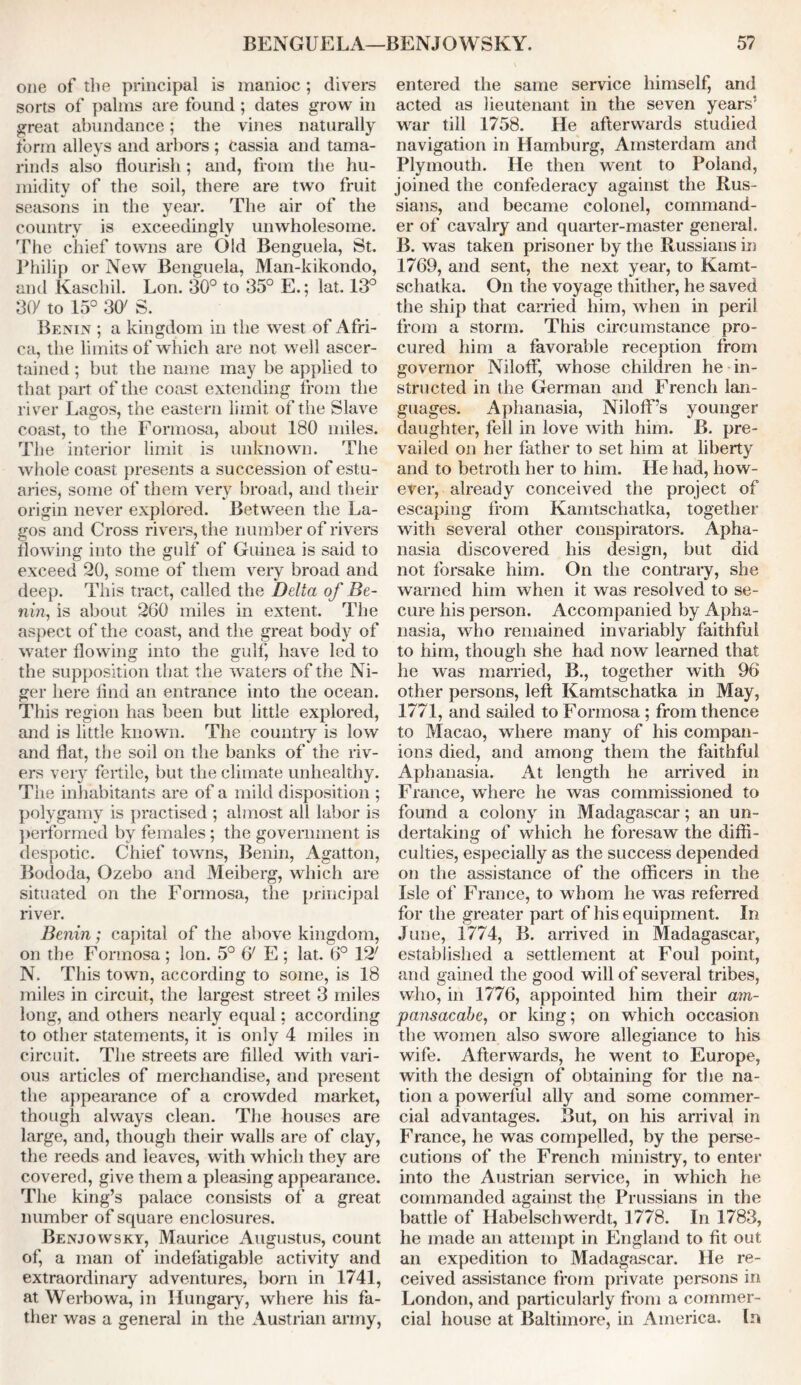 BENGUELA—BENJOWSKY. 5? one of the principal is manioc ; divers sorts of palms are found ; dates grow in great abundance; the vines naturally form alleys and arbors ; cassia and tama- rinds also flourish; and, from the hu- midity of the soil, there are two fruit seasons in the year. The air of the country is exceedingly unwholesome. The chief towns are Old Benguela, St. Philip or New Benguela, Man-kikondo, and Kaschil. Lon. 30° to 35° E.; lat. 13° 3fy to 15° 3CK S. Benin ; a kingdom in the west of Afri- ca, the limits of which are not well ascer- tained ; but the name may be applied to that part of the coast extending from the river Lagos, the eastern limit of the Slave coast, to the Formosa, about 180 miles. The interior limit is unknown. The whole coast presents a succession of estu- aries, some of them very broad, and their origin never explored. Between the La- gos and Cross rivers, the number of rivers flowing into the gulf of Guinea is said to exceed 20, some of them very broad and deep. This tract, called the Delta of Be- nin, is about 260 miles in extent. The aspect of the coast, and the great body of water flowing into the gulf, have led to the supposition that the waters of the Ni- ger here find an entrance into the ocean. This region has been but little explored, and is little known. The country is low and flat, the soil on the banks of the riv- ers very fertile, but the climate unhealthy. The inhabitants are of a mild disposition ; polygamy is practised ; almost all labor is performed by females; the government is despotic. Chief towns, Benin, Agatton, Bododa, Ozebo and Meiberg, which are situated on the Formosa, the principal river. Benin; capital of the above kingdom, on the Formosa; Ion. 5° 6' E ; lat. 6° 12' N. This town, according to some, is 18 miles in circuit, the largest street 3 miles long, and others nearly equal; according to other statements, it is only 4 miles in circuit. The streets are filled with vari- ous articles of merchandise, and present the appearance of a crowded market, though always clean. The houses are large, and, though their walls are of clay, the reeds and leaves, with which they are covered, give them a pleasing appearance. The king’s palace consists of a great number of square enclosures. Benjowsky, Maurice Augustus, count of, a man of indefatigable activity and extraordinaiy adventures, born in 1741, at Werbowa, in Hungary, where his fa- ther was a general in the Austrian army, entered the same service himself, and acted as lieutenant in the seven years’ war till 1758. He afterwards studied navigation in Hamburg, Amsterdam and Plymouth. He then went to Poland, joined the confederacy against the Rus- sians, and became colonel, command- er of cavalry and quarter-master general. B. was taken prisoner by the Russians in 1769, and sent, the next year, to Kamt- schatka. On the voyage thither, he saved the ship that carried him, when in peril from a storm. This circumstance pro- cured him a favorable reception from governor Niloff, whose children he in- structed in the German and French lan- guages. Aphanasia, NilofF’s younger daughter, fell in love with him. B. pre- vailed on her father to set him at liberty and to betroth her to him. He had, how- ever, already conceived the project of escaping from Kamtschatka, together with several other conspirators. Apha- nasia discovered his design, but did not forsake him. On the contrary, she warned him when it was resolved to se- cure his person. Accompanied by Apha- nasia, who remained invariably faithful to him, though she had now learned that he was married, B., together with 96 other persons, left Kamtschatka in May, 1771, and sailed to Formosa ; from thence to Macao, where many of his compan- ions died, and among them the faithful Aphanasia. At length he arrived in France, where he was commissioned to found a colony in Madagascar; an un- dertaking of which he foresaw the diffi- culties, especially as the success depended on the assistance of the officers in the Isle of France, to whom he was referred for the greater part of his equipment. In June, 1774, B. arrived in Madagascar, established a settlement at Foul point, and gained the good will of several tribes, who, in 1776, appointed him their am- pansacabe, or king; on which occasion the women also swore allegiance to his wife. Afterwards, he went to Europe, with the design of obtaining for the na- tion a powerful ally and some commer- cial advantages. But, on his arrival in France, he was compelled, by the perse- cutions of the French ministry, to enter into the Austrian service, in which he commanded against the Prussians in the battle of Habelschwerdt, 1778. In 1783, he made an attempt in England to fit out an expedition to Madagascar. He re- ceived assistance from private persons in London, and particularly from a commer- cial house at Baltimore, in America. In