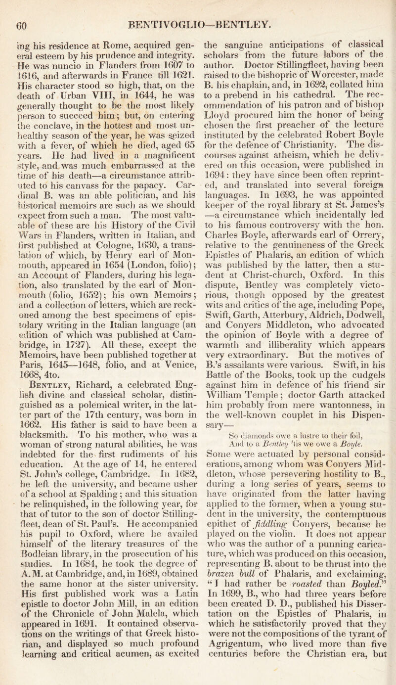 ing his residence at Rome, acquired gen- eral esteem by his prudence and integrity. He was nuncio in Flanders from 1607 to 1616, and afterwards in France till 1621. His character stood so high, that, on the death of Urban VIII, in 1644, he was generally thought to be the most likely person to succeed him; but, on entering the conclave, in the hottest and most un- healthy season of the year, he was seized with a fever, of which he died, aged 65 years. He had lived in a magnificent style, and was much embarrassed at the time of his death—a circumstance attrib- uted to his canvass for the papacy. Car- dinal B. was an able politician, and his historical memoirs are such as we should expect from such a man. The most valu- able of these are his History of the Civil Wars in Flanders, written in Italian, and first published at Cologne, 1630, a trans- lation of which, by Henry earl of Mon- mouth, appeared in 1654 (London, folio); an Account of Flanders, during his lega- tion, also translated by the earl of Mon- mouth (folio, 1652); his own Memoirs; and a collection of letters, which are reck- oned among the best specimens of epis- tolary writing in the Italian language (an edition of which was published at Cam- bridge, in 1727). All these, except the Memoirs, have been published together at Paris, 1645—1648, folio, and at Venice, 1668, 4to. Bentley, Richard, a celebrated Eng- lish divine and classical scholar, distin- guished as a polemical writer, in the lat- ter part of the 17th century, was bom in 1662. His father is said to have been a blacksmith. To his mother, who was a woman of strong natural abilities, he was indebted for the first rudiments of his education. At the age of 14, he entered St. John’s college, Cambridge. In 1682, he left the university, and became usher of a school at Spalding; and this situation !>e relinquished, in the following year, for that of tutor to the son of doctor Stilling- fleet, dean of St. Paul’s. He accompanied Ms pupil to Oxford, where he availed himself of the literary treasures of the Bodleian library, in the prosecution of his studies. In 1684, he took the degree of A.M. at Cambridge, and, in 1689, obtained the same honor at the sister university. His first published work was a Latin epistle to doctor John Mill, in an edition of the Chronicle of John Malela, which appeared in 1691. It contained observa- tions on the writings of that Greek histo- rian, and displayed so much profound learning and critical acumen, as excited the sanguine anticipations of classical scholars from the future labors of the author. Doctor Stillingfleet, having been raised to the bishopric of Worcester, made B. his chaplain, and, in 1692, collated him to a prebend in his cathedral. The rec- ommendation of his patron and of bishop Lloyd procured him the honor of being chosen the first preacher of the lecture instituted by the celebrated Robert Boyle for the defence of Christianity. The dis- courses against atheism, which he deliv- ered on this occasion, were published in 1694: they have since been often reprint- ed, and translated into several foreign languages. In 1693, he was appointed keeper of the royal library at St. James’s —a circumstance which incidentally led to his famous controversy with the hon. Charles Boyle, afterwards earl of Orrery, relative to the genuineness of the Greek Epistles of Phalaris, an edition of which was published by the latter, then a stu- dent at Christ-church, Oxford. In this dispute, Bentley was completely victo- rious, though opposed by the greatest wits and critics of the age, including Pope, Swift, Garth, Atterbury, Aldrich, Dodwell, and Conyers Middleton, who advocated the opinion of Boyle with a degree of warmth and illiberality which appears very extraordinary. But the motives of B.’s assailants were various. Swift, in his Battle of the Books, took up the cudgels against him in defence of his friend sir William Temple ; doctor Garth attacked him probably from mere wantonness, in the well-known couplet in his Dispen- sary— So diamonds owe a lustre to their foil, And to a Bentley ’tis we owe a Boyle. Some were actuated by personal consid- erations, among whom was Conyers Mid- dleton, whose persevering hostility to B., during a long series of years, seems to have originated from the latter having applied to the former, when a young stu- dent in the university, the contemptuous epithet of fiddling Conyers, because he played on the violin. It does not appear who was the author of a punning carica- ture, which was produced on this occasion, representing B. about to be thrust into the brazen bull of Phalaris, and exclaiming, “ I had rather be roasted than Boyled.” In 1699, B., who had three years before been created D. D., published his Disser- tation on the Epistles of Phalaris, in which he satisfactorily proved that they were not the compositions of the tyrant of Agrigentum, who lived more than five centuries before the Christian era, but