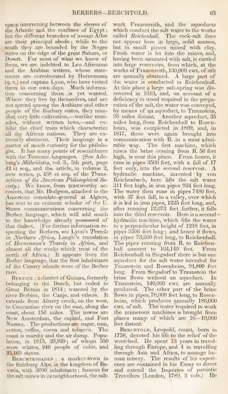 space intervening between the shores of the Atlantic and the confines of Egypt; but the different branches of mount Atlas are their principal abode ; while to the south they are bounded by the Negro states on the edge of the great Sahara, or Desert. For most of what we know of them, we are indebted to Leo Africanus and the Arabian writers, whose state- ments are corroborated by Hornemann (q. v.) and captain Lyon, who have visited them in our own days. Much informa- tion concerning them is yet wanted. Where they live by themselves, and are not spread among the Arabians and other people of the Barbary states, they man- ifest very little cultivation,—warlike nom- ades, without written laws,—and ex- hibit the chief traits which characterize all the African nations. They are ex- tremely abstinent. Their language is a matter of much curiosity for the philolo- gist. It has many points of resemblance with the Teutonic languages. (See Ade- lung’s Mithridates, vol. 3., 5th part, page 42 et seq., and the article, in volume 2, new series, p. 438 et seq. of the Trans- actions of the American Philosophical So- ciety.) We know, from trustworthy ac- counts, that Mr. Hodgson, attached to the American consulate-general at Algiers, has sent to an eminent scholar of the U. States communications concerning the Berber language, which will add much to the knowledge already possessed of that dialect. (For further information re- specting the Berbers, see Lyon’s Travels in JVorthern Africa, Langle’s translation of Hornemann’s Travels in Africa, and almost all the works which treat of the north of Africa.) It appears from the Berber language, that the first inhabitants cf the Canary islands were of the Berber race. Berbice ; a district of Guiana, formerly belonging to the Dutch, but ceded to Great Britain in 1814 ; watered by the river Berbice, the Canje, and others. It extends from Abarry creek, on the west, to Courantine river on the east, along the coast, about 150 miles. The towns are New Amsterdam, the capital, and Fort Nassau. The productions are sugar, rum, cotton, coffee, cocoa and tobacco. The coast is marshy and the air damp. Popu- lation, in 1815, 29,959; of whom 550 were whites, 240 people of color, and 25,169 slaves. Berchtesgaden ; a market-town in the Salzburg Alps, in the kingdom of Ba- varia, with 3000 inhabitants ; famous for the salt mines in its neighborhood, the salt- work Frauenreith, and the aqueducts which conduct the salt, water to the works called Reichenhall. The rock-salt does not appear here in large, solid masses, but in small pieces mixed with clay. Fresh water Is let into the mines, and, having been saturated with salt, is carried Into large reservoirs, from which, at the works of Frauenreith, 130,000 cwt. of salt are annually obtained. A large part of the water is conducted to Reichenhall. At this place a large salt-spring was dis- covered in 1613, and, on account of a deficiency in wood required in the prepa- ration of the salt, the water was conveyed, by means of an aqueduct, to Traunstein, 20 miles distant. Another aqueduct, 35 miles long, from Reichenhall to Rosen- heim, was completed in 1809, and, in 1817, these were again brought into communication with B. in a most admi- rable way. The first machine, which raises the brine coming from B. 50 feet high, is near this place. From hence, it runs in pipes 3500 feet, with a fall of 17 feet only, into the second reservoir. A hydraulic machine, invented by von Reichenbach, here lifts the salt water 311 feet high, in iron pipes 934 feet long. The water then runs in pipes 7480 feet, with 37 feet fall, to a valley, over which it is led in iron pipes, 1225 feet long, and, after running 12,073 feet farther, it falls into the third reservoir. Here is a second — hydraulic machine, which lifts the w'ater to a perpendicular height of 1218 feet, in pipes 3506 feet long; and hence it flows, in pipes 73,000 feet long, to Reichenhall. The pipes running from B. to Reichen- hall amount to 104,140 feet. From Reichenhall to Siegsdorf there is but one aqueduct for the salt water intended for Traunstein and Rosenheim, 94,800 feet long. From Siegsdorf to Traunstein the brine flows without an aqueduct. In Traunstein, 140,000 cwt. are annually produced. The other part of the brine flows in pipes, 78,000 feet long, to Rosen- heim, which produces annually 180,000 cwt. of salt. The water required to work the numerous machines is brought from places many of which are 16—19,000 feet distant. Berchtold, Leopold, count, born in 1758, devoted his life to the relief of the wretched. He spent 13 years in travel- ling through Europe, and 4 in travelling through Asia and Africa, to assuage hu- man misery. The results of his experi- ence are contained in his Essay to direct and extend the Inquiries of patriotic Travellers (London, 1789, 2 vols.) He