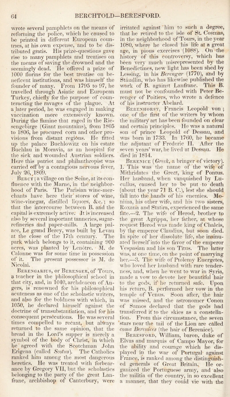 wrote several pamphlets on the means of reforming the police, which he caused to he printed in different European coun- tries, at his own expense, and to be dis- tributed gratis. His prize-questions gave rise to many pamphlets and treatises on the means of saving the drowned and the seemingly dead. He offered a prize of 1000 florins for the best treatise on be- neficent institutions, and was himself the founder of many. From 1795 to 97, he travelled through Asiatic and European Turkey, chiefly for the purpose of coun- teracting the ravages of the plague. At a later period, he was engaged in making vaccination more extensively known. During the famine that raged in the Rie- sengebirge (Giant mountains), from 1805 to 1806, he procured corn and other pro- visions from distant regions. He fitted up the palace Buchlowitz on his estate Buchlau in Moravia, as an hospital for the sick and wounded Austrian soldiers. Here this patriot and philanthropist was carried off by a contagious nervous fever, July 26,.1809. Bercy ; a village on the Seine, at its con- fluence with the Mame, in the neighbor- hood of Paris. The Parisian wine-mer- chants have here their stores of wine, wine-vinegar, distilled liquors, &c.; so that the intercourse between B. and the capital is extremely active. It is increased also by several important tanneries, sugar- refineries dnd paper-mills. A large pal- ace, Le grand Bercy, was built by Levan at the close of the 17th century. The park which belongs to it, containing 900 acres, was planted by Lenotre. M. de Calonne was for some time in possession of it. The present possessor is M. de Nicolai. Berengarius, or Berenger, of Tours, a teacher in the philosophical school in that city, and, in 1040, archdeacon of An- gers, is renowned for his philosophical acuteness as one of the scholastic writers, and also for the boldness with which, in 1050, he declared himself against the doctrine of transubstantiation, and for his consequent persecutions. He was several times compelled to recant, but always returned to the same opinion, that the bread in the Lord’s supper is merely a symbol of the body of Christ, in which he agreed with the Scotchman John Erigena (called Scotus). The Catholics ranked him among the most dangerous heretics. He was treated with forbear- ance by Gregory VII, but the scholastics belonging to the party of the great Lan- franc, archbishop of Canterbury, were irritated against him to such a degree, that he retired to the isle of St. Cosrnas, in the neighborhood of Tours, in the year 1080, where he closed his life at a great age, in pious exercises (1088). On the history of this controversy, which has been very much misrepresented by the Benedictines, new light has been shed by Lessing, in his Berengar (1770), and by Staudlin, who has likewise published the work of B. against Lanfranc. This B. must not be confounded with Peter Be- renger of Poitiers, who wrote a defence of his instructer Abelard. Berenhorst, Francis Leopold von ; one of the first of the writers by whom the military art has been founded on clear and certain principles. He was a natural son of prince Leopold of Dessau, and was born in 1733. In 1760, he became the adjutant of Frederic II. After the seven years’ war, he lived at Dessau. He died in 1814. Berenice (Greek, a bringer of victory). 1. This was the name of the wife of Mithridates the Great, king of Pontus. Her husband, when vanquished by Lu- cullus, caused her to be put to death (about the year 71 B. C.), lest she should fall into the hands of his enemies. Mo- mma, his other Avife, and his two sisters, Roxana and Statira, experienced the same fate.—2. The wife of Herod, brother to the great Agrippa, her father, at whose request Herod was made king of Chalcis, by thp emperor Claudius, but soon died. In spite of her dissolute life, she insinu- ated herself into the favor of the emperor Vespasian and his son Titus. The latter was, at one time, on the point of marrying her.—3. The wife of Ptolemy Euergetes, who loved her husband with rare tender- ness, and, when he went to war in Syria, made a vow to devote her beautiful hair to the gods, if lie returned safe. Upon his return, B. performed her vow in the temple of Venus. Soon after, the hair was missed, and the astronomer Conon of Samos declared that the gods had transferred it to the skies as a constella- tion. From this circumstance, the seven 'stars near the tail of the Lion are called coma Berenices (the hair of Berenice). Beresford, William, baron, duke of Elvas and marquis of Campo Mayor, for the ability and courage which he dis- played in the war of Portugal against France, is ranked among the distinguish- ed generals of Great Britain. He or- ganized the Portuguese army, and also the militia of the country, in so excellent a manner, that they could vie with the