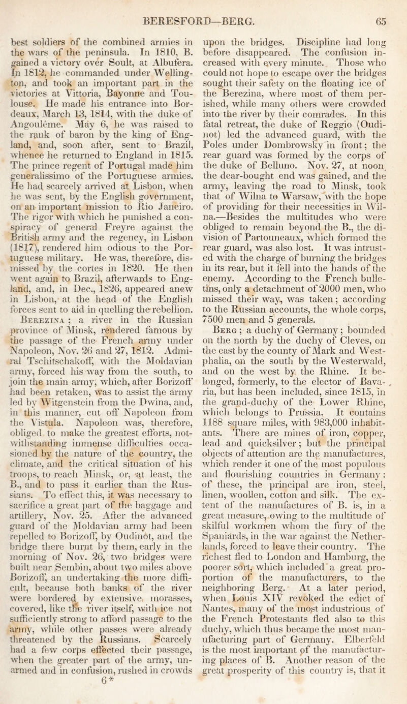 best soldiers of the combined armies in the wars of the peninsula. In 1810, B. gained a victory over Soult, at Albufera. In 1812, he commanded under Welling- ton, and took an important part in the victories at Vittoria, Bayonne and Tou- louse. He made his entrance into Bor- deaux, March 13, 1814, with the duke of Angouleme. May 6, he was raised to the rank of baron by the king of Eng- land, and, soon after, sent to Brazil, whence he returned to England in 1815. The prince regent of Portugal made him generalissimo of the Portuguese armies. He had scarcely arrived at Lisbon, when he was sent, by the English government, on an important mission to Rio Janeiro. The rigor with which he punished a con- spiracy of general Freyre against the British army and the regency, in Lisbon (1817), rendered him odious to the Por- tuguese military. He was, therefore, dis- missed by the cortes in 1820. He then went again to Brazil, afterwards to Eng- land, and, in Dec., 1826, appeared anew in Lisbon, at the head of the English forces sent to aid in quelling the rebellion. Berezina ; a river in the Russian province of Minsk, rendered famous by the passage of the French army under Napoleon, Nov. 26 and 27, 1812. Admi- ral Tschitschakoff, with the Moldavian army, forced his way from the south, to join the main army, which, after Borizoff had been retaken, was to assist the army led by Witgenstein from the Dwina, and, in this manner, cut off Napoleon from the Vistula. Napoleon was, therefore, obliged to make the greatest efforts, not- withstanding immense difficulties occa- sioned by the nature of the country, the climate, and the critical situation of his troops, to reach Minsk, or, at least, the B., and to pass it earlier than the Rus- sians. To effect this, it was necessary to sacrifice a great part of the baggage and artillery, Nov. 25. After the advanced guard of the Moldavian army had been repelled to Borizoff, by Oudinot, and the bridge there burnt by them, early in the morning of Nov. 26, two bridges were built near Sembin, about two miles above Borizoff, an undertaking the more diffi- cult, because both banks of the river were bordered by extensive morasses, covered, like tne river itself, with ice not sufficiently strong to afford passage to the army, while other passes were already threatened by the Russians. Scarcely had a few corps effected their passage, when the greater part of the army, un- armed and in confusion, rushed in crowds 6* upon the bridges. Discipline had long before disappeared. The confusion in- creased with every minute. Those who could not hope to escape over the bridges sought their safety on the floating ice of the Berezina, where most of them per- ished, while many others were crowded into the river by their comrades. In this fatal retreat, the duke of Reggio (Oudi- not) led the advanced guard, with the Poles under Dombrowsky in front; the rear guard was formed by the corps of the duke of Belluno. Nov. 27, at noon the dear-bought end was gained, and the army, leaving the road to Minsk, took that of Wilna to Warsaw, with the hope of providing for their necessities in Wil- na.—Besides the multitudes who were obliged to remain beyond the B., the di- vision of Partouneaux, which formed the rear guard, was also lost. It was intrust- ed with the charge of burning the bridges in its rear, but it fell into the hands of the enemy. According to the French bulle- tins, only a detachment of 2000 men, who missed their way, was taken; according to the Russian accounts, the whole corps, 7500 men and 5 generals. Berg ; a duchy of Germany; bounded on the north by the duchy of Cleves, on the east by the county of Mark and West- phalia, on the south by the Westerwald, and on the west by the Rhine. It be- longed, formerly, to the elector of Bava- , ria, but has been included, since 1815, in the grand-duchy of the Lower Rhine, which belongs to Prussia. It contains 1188 square miles, with 983,000 inhabit- ants. There are mines of iron, copper, lead and quicksilver; but the principal objects of attention are the manufactures, which render it one of the most populous and flourishing countries in Germany: of these, the principal are iron, steel, linen, woollen, cotton and silk. The ex- tent of the manufactures of B. is, in a great measure, owing to the multitude of skilful workmen whom the fury of the Spaniards, in the war against the Nether- lands, forced to leave their country. The richest fled to London and Hamburg, the poorer sort, which included a great pro- portion of the manufacturers, to the neighboring Berg. At a later period, when Louis XIV revoked the edict of' Nantes, many of the most industrious of the French Protestants fled also to this duchy, which thus became the most man- ufacturing part of Germany. Elberfeld is the most important of the manufactur- ing places of B. Another reason of the great prosperity of this country is, that it