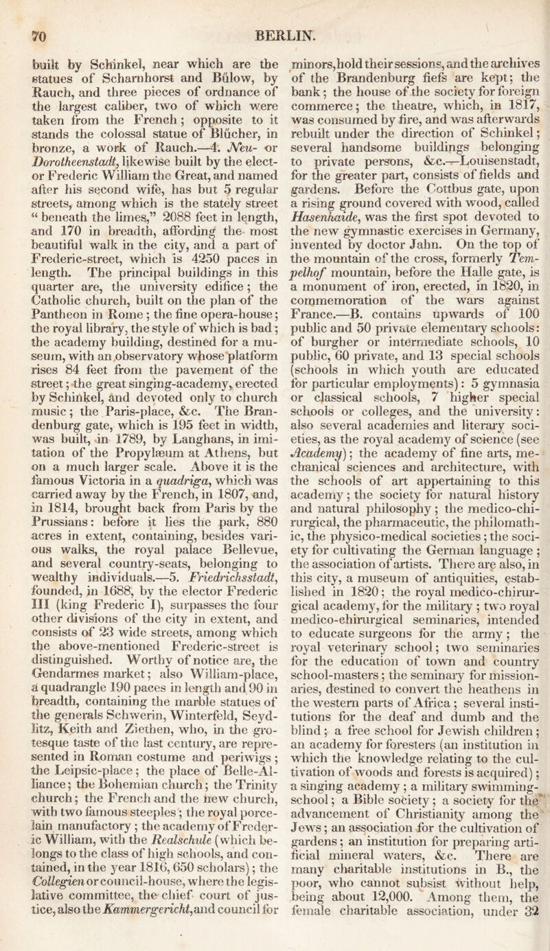 BERLIN. built by Schinkel, near which are the statues of Scharahorst and Biilow, by Rauch, and three pieces of ordnance of the largest caliber, two of which were taken from the French ; opposite to it stands the colossal statue of Blucher, in bronze, a work of Rauch.—4. JYeu- or Dorotheenstadt, likewise built by the elect- or Frederic William the Great, and named after his second wife, has but 5 regular streets, among which is the stately street “ beneath the limes,” 2088 feet in length, and 170 in breadth, affording the most beautiful walk in the city, and a part of Frederic-street, which is 4250 paces in length. The principal buildings in this quarter are, the university edifice; the Catholic church, built on the plan of the Pantheon in Rome ; the fine opera-house; the royal library, the style of which is bad; the academy building, destined for a mu- seum, with an observatory whose platform rises 84 feet from the pavement of the street; the great singing-academy, erected by Schinkel, and devoted only to church music ; the Paris-place, &c. The Bran- denburg gate, which is 195 feet in width, was built, in 1789, by Langhans, in imi- tation of the Propylaeum at Athens, but on a much larger scale. Above it is the famous Victoria in a quadriga, which was carried away by the French, in 1807, and, in 1814, brought back from Paris by the Prussians: before it lies the park, 880 acres in extent, containing, besides vari- ous walks, the royal palace Bellevue, and several country-seats, belonging to wealthy individuals.—5. Friedrichsstadt, founded, in 1688, by the elector Frederic III (king Frederic I), surpasses the four other divisions of the city in extent, and consists of 23 wide streets, among which the above-mentioned Frederic-street is distinguished. Worthy of notice are, the Gendarmes market; also William-place, a quadrangle 190 paces in length and 90 in breadth, containing the marble statues of the generals Schwerin, Winterfeld, Seyd- litz, Keith and Ziethen, who, in the gro- tesque taste of the last century, are repre- sented in Roman costume and periwigs ; the Leipsic-place; the place of Belle-Al- liance; the Bohemian church; the Trinity church; the French and the new church, with two famous steeples; the royal porce- lain manufactory ; the academy of Freder- ic William, with the Realschide ( which be- longs to the class of high schools, and con- tained, in the year 1816,650 scholars); the Collegien or council-house, where the legis- lative committee, the chief court of jus- tice, also the Kammergericht,and council for minors,hold their sessions, and the archives of the Brandenburg fiefs are kept; the bank; the house of the society for foreign commerce; the theatre, which, in 1817, was consumed by fire, and was afterwards rebuilt under the direction of Schinkel; several handsome buildings belonging to private persons, &c.—Louisenstadt, for the greater part, consists of fields and gardens. Before the Cottbus gate, upon a rising ground covered with wood, called Hasenhaide, was the first spot devoted to the new gymnastic exercises in Germany, invented by doctor Jahn. On the top of the mountain of the cross, formerly Tem- pelhof mountain, before the Halle gate, is a monument of iron, erected, in 1820, in commemoration of the wars against France.—B. contains upwards of 100 public and 50 private elementary schools: of burgher or intermediate schools, 10 public, 60 private, and 13 special schools (schools in which youth are educated for particular employments): 5 gymnasia or classical schools, 7 higher special schools or colleges, and the university: also several academies and literary soci- eties, as the royal academy of science (see Academy); the academy of fine arts, me- chanical sciences and architecture, with the schools of art appertaining to this academy; the society for natural history and natural philosophy ; the medico-chi- rurgical, the pharmaceutic, the philomath- ic, the physico-medical societies; the soci- ety for cultivating the German language ; the association of artists. There are also, in this city, a museum of antiquities, estab- lished in 1820; the royal medico-chirur- gical academy, for the military ; two royal medico-chirurgical seminaries, intended to educate surgeons for the army ; the royal veterinary school; two seminaries for the education of town and country school-masters; the seminary for mission- aries, destined to convert the heathens in the western parts of Africa; several insti- tutions for the deaf and dumb and the blind; a free school for Jewish children; an academy for foresters (an institution in which the knowledge relating to the cul- tivation of woods and forests is acquired); a singing academy ; a military swimming- school ; a Bible society; a society for the advancement of Christianity among the Jews; an association for the cultivation of gardens; an institution for preparing arti- ficial mineral waters, &c. There are many charitable institutions in B., the poor, who cannot subsist without help, being about 12,000. Among them, the female charitable association, under 32