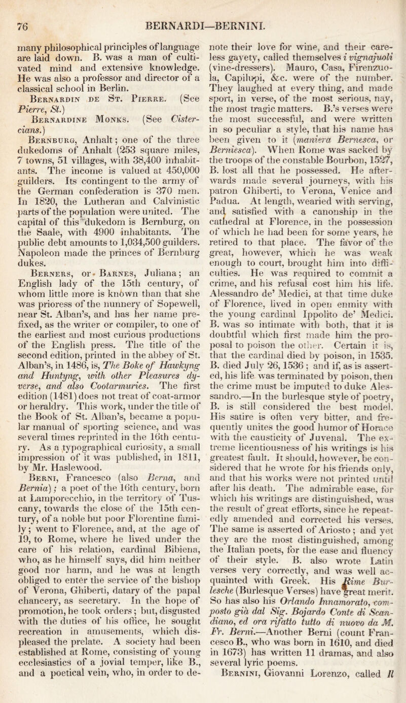 many philosophical principles of language are laid down. B. was a man of culti- vated mind and extensive knowledge. He was also a professor and director of a classical school in Berlin. Bernardin de St. Pierre. (See Pierre, St.) Bernardine Monks. (See Cister- cians.) Bernburg, Anhalt; one of the three dukedoms of Anhalt (253 square miles, 7 towns, 51 villages, with 38,400 inhabit- ants. The income is valued at 450,000 guilders. Its contingent to the army of the German confederation is 370 men. In 1820, the Lutheran and Calvinistic parts of the population were united. The capital of this dukedom is Bernburg, on the Saale, with 4900 inhabitants. The public debt amounts to 1,034,500 guilders. Napoleon made the princes of Bernburg dukes. Berners, or- Barnes, Juliana; an English lady of the 15th century, of whom little more is known than that she was prioress of the nunnery of Sopewell, near St. Alban’s, and has her name pre- fixed^ as the writer or compiler, to one of the earliest and most curious productions of the English press. The title of the second edition, printed in the abbey of St. Alban’s, in 1486, is, The Boke of Hawkyng and Huntyng, with other Pleasures dy- verse, and also Cootarmuries. The first edition (1481) does not treat of coat-armor or heraldry. This work, under the title of the Book of St. Alban’s, became a popu- lar manual of sporting science, and was several times reprinted in the 16th centu- ry. As a typographical curiosity, a small impression of it was published, in 1811, by Mr. Haslewood. Berni, Francesco (also Berna, and Bernia); a poet of the 16th century, bom at Lamporecchio, in the territory of Tus- cany, towards the close of the 15th cen- tury, of a noble but poor Florentine fami- ly ; went to Florence, and, at the age of 19, to Rome, where he lived under the care of his relation, cardinal Bibiena, who, as he himself says, did him neither good nor harm, and he was at length obliged to enter the service of the bishop of Verona, Ghiberti, datary of the papal chancery, as secretary. In the hope of promotion, he took orders; but, disgusted with the dudes of his office, he sought recreation in amusements, which dis- pleased the prelate. A society had been established at Rome, consisting of young ecclesiastics of a jovial temper, like B., and a poetical vein, who, in order to de- note their love for wine, and their care- less gayety, called themselves i vignajuoli (vine-dressers). Mauro, Casa, Firenzuo- la, Capilupi, &c. were of the number. They laughed at every thing, and made sport, in verse, of the most serious, nay, the most tragic matters. B.’s verses were the most successful, and were written in so peculiar a style, that his name has been given to it (maniera Bemesca, or Berniesca). When Rome was sacked by the troops of the constable Bourbon, 1527, B. lost all that he possessed. He after- wards made several journeys, with his patron Ghiberti, to Verona, Venice and Padua. At length, wearied with serving, and satisfied with a canonship in the cathedral at Florence, in the possession of which he had been for some years, he retired to that place. The favor of the great, however, which he was weak enough to court, brought him into diffi- culties. He was required to commit a crime, and his refusal cost him his life. Alessandro de’ Medici, at that time duke of Florence, lived in open enmity with the young cardinal Ippolito de’ Medici. B. was so intimate with both, that it is doubtful which first made him the pro- posal to poison the other. Certain it is, that the cardinal died by poison, in 1535. B. died July 26,1536 ; and if, as is assert- ed, his life was terminated by poison, then the crime must be imputed to duke Ales- sandro.—In the burlesque style of poetry, B. is still considered the best model. His satire is often veiy bitter, and fre- quently unites the good humor of Horace with the causticity of Juvenal. The ex- treme licentiousness of his writings is his greatest fault. It should, however, be con- sidered that he wrote for his friends only, and that his works were not printed until after his death. The admirable ease, for which his writings are distinguished, was the result of great efforts, since lie repeat- edly amended and corrected his verses. The same is asserted of Ariosto; and yet they are the most distinguished, among the Italian poets, for the ease and fluency of their style. B. also wrote Latin verses very correctly, and was well ac- quainted with Greek. His Rime Bur- lesche (Burlesque Verses) have great merit. So has also his Orlando Innamorato, *com- posto gid dal Sig. Bojardo Conte di Scan- diano, ed ora rifatto tutto di nuovo da Ml. Fr. Berni.—Another Berni (count Fran- cesco B., who was born in 1610, and died in 1673) has written 11 dramas, and also several lyric poems. Bernini, Giovanni Lorenzo, called 11