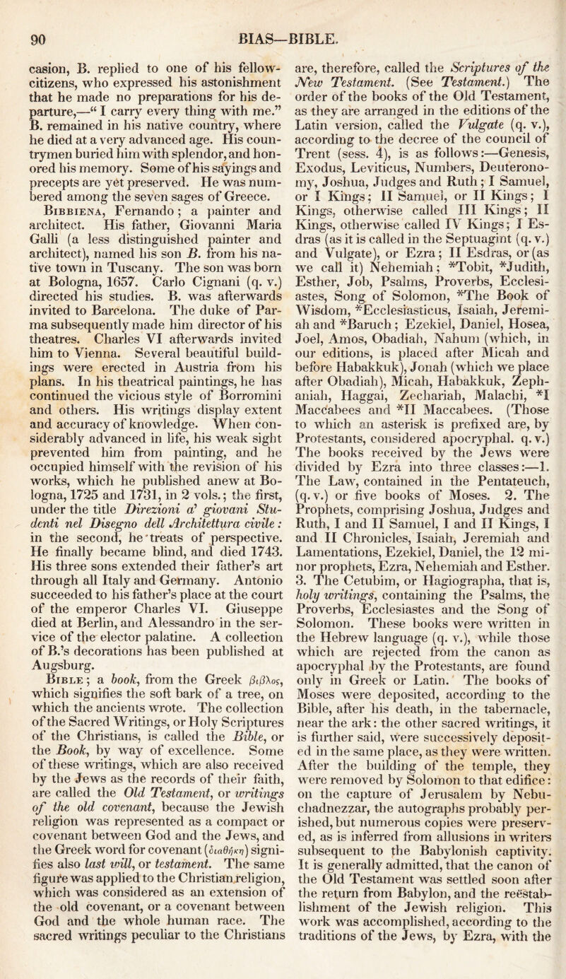 casion, B. replied to one of his fellow- citizens, who expressed his astonishment that he made no preparations for his de- parture,—“ I carry every thing with me.” B. remained in his native country, where he died at a very advanced age. His coun- trymen buried him with splendor, and hon- ored his memory. Some of his sayings and precepts are yet preserved. He was num- bered among the seven sages of Greece. Bibbiena, Fernando; a painter and architect. His father, Giovanni Maria Galli (a less distinguished painter and architect), named his son B. from his na- tive town in Tuscany. The son was bom at Bologna, 1657. Carlo Cignani (q. v.) directed his studies. B. was afterwards invited to Barcelona. The duke of Par- ma subsequently made him director of his theatres. Charles VI afterwards invited him to Vienna. Several beautiful build- ings were erected in Austria from his plans. In his theatrical paintings, he has continued the vicious style of Borromini and others. His writings display extent and accuracy of knowledge. When con- siderabty advanced in life, his weak sight prevented him from painting, and he occupied himself with the revision of his works, which he published anew at Bo- logna, 1725 and 1731, in 2 vols.; the first, under the title Direzioni o’ giovani Stu- dciiti nel Disegno dell Architettura civile : in the second, he treats of perspective. He finally became blind, and died 1743. His three sons extended their father’s art through all Italy and Germany. Antonio succeeded to his father’s place at the court of the emperor Charles VI. Giuseppe died at Berlin, and Alessandro in the ser- vice of the elector palatine. A collection of B.’s decorations has been published at Augsburg. Bible ; a book, from the Greek /?if3Ao<r, which signifies the soft bark of a tree, on which the ancients wrote. The collection of the Sacred Writings, or Holy Scriptures of the Christians, is called the Bible, or the Book, by way of excellence. Some of these writings, which are also received by the Jews as the records of their faith, are called the Old Testament, or writings of the old covenant, because the Jewish religion was represented as a compact or covenant between God and the Jews, and the Greek word for covenant (riafl^) signi- fies also last will, or testament. The same figure was applied to the Christian religion, which was considered as an extension of the old covenant, or a covenant between God and the whole human race. The sacred writings peculiar to the Christians are, therefore, called the Scriptures of the JYew Testament. (See Testament.) The order of the books of the Old Testament, as they are arranged in the editions of the Latin version, called the Vulgate (q. v.), according to the decree of the council of Trent (sess. 4), is as follows:—Genesis, Exodus, Leviticus, Numbers, Deuterono- my, Joshua, Judges and Ruth ; I Samuel, or I Kings; II Samuel, or II Kings; 1 Kings, otherwise called III Kings; II. Kings, otherwise called IV Kings; I Es- dras (as it is called in the Septuagint (q. v.) and Vulgate), or Ezra; II Esdras, or (as we call it) Nehemiah; *Tobit, *Judith, Esther, Job, Psalms, Proverbs, Ecclesi- astes, Song of Solomon, *The Book of Wisdom, *Ecclesiasticus, Isaiah, Jeremi- ah and *Baruch; Ezekiel, Daniel, Hosea, Joel, Amos, Obadiah, Nahum (which, in our editions, is placed after Micab and before Habakkuk), Jonah (which we place after Obadiah), Micah, Habakkuk, Zeph- aniah, Haggai, Zecliariab, Malachi, *1 Maccabees and *11 Maccabees. (Those to which an asterisk is prefixed are, by Protestants, considered apocryphal, q. v.) The books received by the Jews were divided by Ezra into three classes:—1. The Law, contained in the Pentateuch, (q. v.) or five books of Moses. 2. The Prophets, comprising Joshua, Judges and Ruth, I and II Samuel, I and II Kings, I and II Chronicles, Isaiah, Jeremiah and Lamentations, Ezekiel, Daniel, the 12 mi- nor prophets, Ezra, Nehemiah and Esther. 3. The Cetubim, or Hagiographa, that is, holy wntings, containing the Psalms, the Proverbs, Ecclesiastes and the Song of Solomon. These books were written in the Hebrew language (q. v.), while those which are rejected from the canon as apocryphal by the Protestants, are found only in Greek or Latin. The books of Moses were deposited, according to the Bible, after his death, in the tabernacle, near the ark: the other sacred writings, it is further said, were successively deposit- ed in the same place, as they were written. After the building of the temple, they were removed by Solomon to that edifice: on the capture of Jerusalem by Nebu- chadnezzar, the autographs probably per- ished, but numerous copies were preserv- ed, as is inferred from allusions in writ el's subsequent to the Babylonish captivity. It is generally admitted, that the canon of the Old Testament was settled soon after the return from Babylon, and the reestaK lishment of the Jewish religion. This work was accomplished, according to the traditions of the Jews, by Ezra, with the