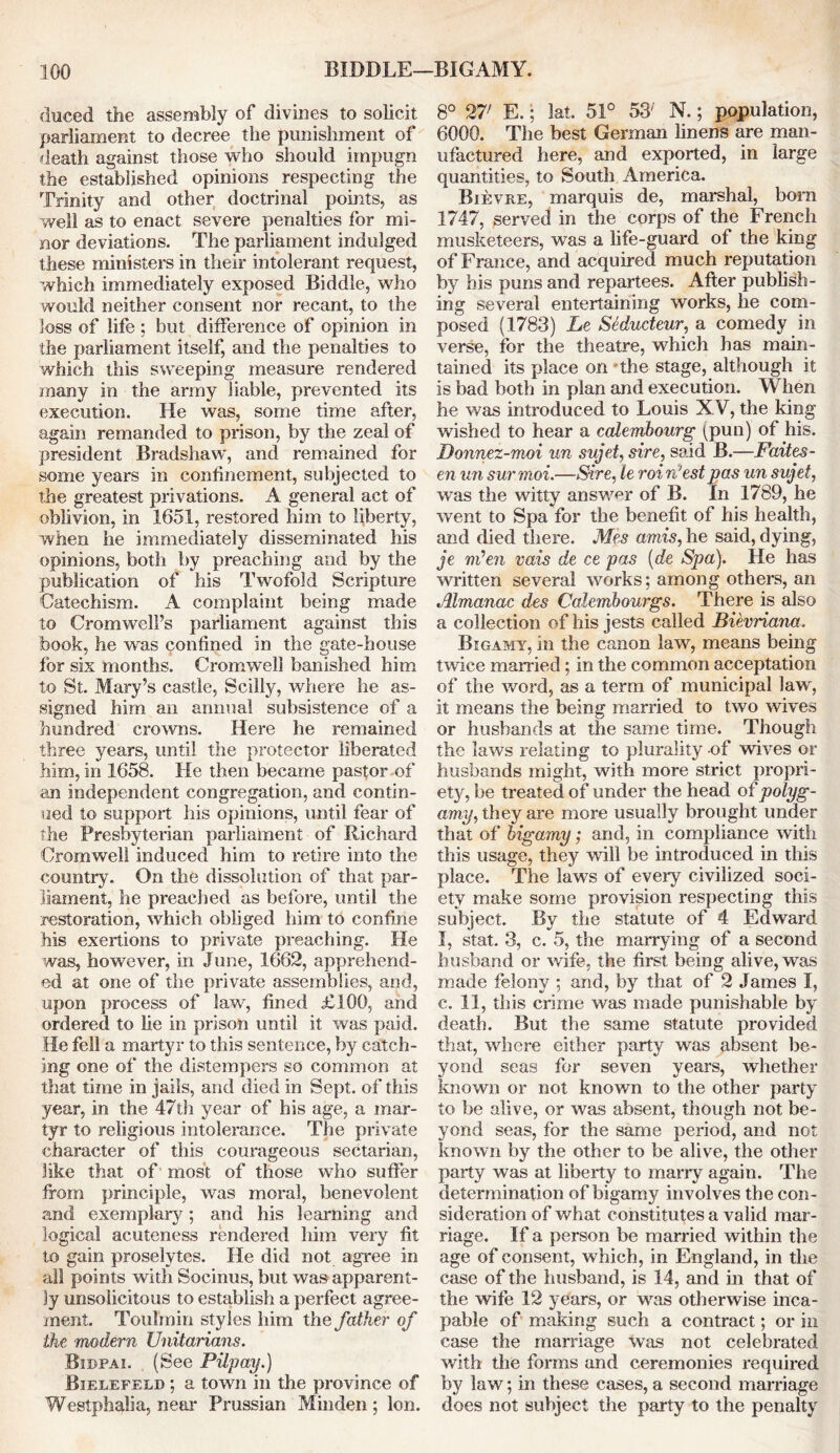 duced the assembly of divines to solicit parliament to decree the punishment of death against those who should impugn the established opinions respecting the Trinity and other doctrinal points, as well as to enact severe penalties for mi- nor deviations. The parliament indulged these ministers in their intolerant request, which immediately exposed Biddle, who would neither consent nor recant, to the loss of life ; but difference of opinion in the parliament itself, and the penalties to which this sweeping measure rendered many in the army liable, prevented its execution. He was, some time after, again remanded to prison, by the zeal of president Bradshaw, and remained for some years in confinement, subjected to the greatest privations. A general act of oblivion, in 1651, restored him to liberty, when he immediately disseminated his opinions, both by preaching and by the publication of his Twofold Scripture Catechism. A complaint being made to Cromwell’s parliament against this book, he was confined in the gate-house for six months. Cromwell banished him to St. Mary’s castle, Scilly, where he as- signed him an annual subsistence of a hundred crowns. Here he remained three years, until the protector liberated him, in 1658. He then became pastor of an independent congregation, and contin- ued to support his opinions, until fear of the Presbyterian parliament of Richard Cromwell induced him to retire into the country. On the dissolution of that par- liament, he preached as before, until the restoration, which obliged him to confine his exertions to private preaching. He was, however, in June, 1662, apprehend- ed at one of the private assemblies, and, upon process of law, fined £100, and ordered to lie in prison until it was paid. He fell a martyr to this sentence, by catch- ing one of the distempers so common at that time in jails, and died in Sept, of this year, in the 47th year of his age, a mar- tyr to religious intolerance. The private character of this courageous sectarian, like that of most of those who suffer from principle, was moral, benevolent and exemplary; and his learning and logical acuteness rendered him very fit to gain proselytes. He did not agree in all points with Socinus, but was apparent- ly unsolicitous to establish a perfect agree- ment. TouTmin styles him the father of the modern Unitarians. Bidpai. (See Pilpay.) Bielefeld ; a town in the province of Westphalia, near Prussian Minden ; Ion. 8° 27; E.; lat. 51° 53' N.; population, 6000. The best German linens are man- ufactured here, and exported, in large quantities, to South America. Bjevre, marquis de, marshal, born 1747, served in the corps of the French musketeers, was a life-guard of the king of France, and acquired much reputation by his puns and repartees. After publish- ing several entertaining works, he com- posed (1783) Le Sedudeur, a comedy in verse, for the theatre, which has main- tained its place on the stage, although it is bad both in plan and execution. When he was introduced to Louis XV, the king wished to hear a calembourg (pun) of his. Donnez-moi un sujet, sire, said B.—Faites- en un surmoi.—Sire, le roi n’est pas un sujet, was the witty answer of B. In 1789, he went to Spa for the benefit of his health, and died there. Mes amis, he said, dying, je nden vais de ce pas (de Spa). He has written several works; among others, an Almanac des Calemhourgs. There is also a collection of his jests called Bievriana. Bigamy, in the canon law, means being twice married; in the common acceptation of the word, as a term of municipal law, it means the being married to two wives or husbands at the same time. Though the laws relating to plurality of wives or husbands might, with more strict propri- ety, be treated of under the head of polyg- amy, they are more usually brought under that of bigamy; and, in compliance with this usage, they will be introduced in this place. The laws of every civilized soci- ety make some provision respecting this subject. By the statute of 4 Edward I, stat. 3, c. 5, the marrying of a second husband or wife, the first being alive, was made felony ; and, by that of 2 James I, c. 11, this crime was made punishable by death. But the same statute provided that, where either party was absent be- yond seas for seven years, whether known or not known to the other party to be alive, or was absent, though not be- yond seas, for the same period, and not known by the other to be alive, the other party was at liberty to many again. The determination of bigamy involves the con- sideration of what constitutes a valid mar- riage. If a person be married within the age of consent, which, in England, in the case of the husband, is 14, and in that of the wife 12 years, or was otherwise inca- pable of making such a contract; or in case the marriage was not celebrated with the forms and ceremonies required by law; in these cases, a second marriage does not subject the party to the penalty