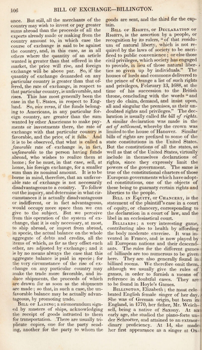 BILL OF EXCHANGE—B1LLINGTON. ance. But still, all the merchants of the country may wish to invest or pay greater sums abroad than the proceeds of all the exports already made or making from the country amount to, in which case the course of exchange is said to be against the country, and, in this case, as in all others where the quantity of an article wanted is greater than that offered in the market, the price will rise, and foreign exchange will be above par. So, if the quantity of exchange demanded on any particular country is greater than that of- fered, the rate of exchange, in respect to that particular country, is unfavorable, and rises. This has most generally been the case in the U. States, in respect to Eng- land. So, vice versa, if the funds belong- ing to Americans, in any particular for- eign country, are greater than the sum wanted by other Americans to make pay- ments or investments there, the rate of exchange with that particular country is favorable, and the price of it falls. And it is to be observed, that what is called a favorable rate of exchange is, in fact, unfavorable to the person having funds abroad, who wishes to realize them at home; for he must, in that case, sell, at home, his foreign exchange, for a smaller sum than its nominal amount. It is to be borne in mind, therefore, that an unfavor- able rate of exchange is not necessarily disadvantageous to a country. To follow out the inquiry, and determine in what cir- cumstances it is actually disadvantageous or indifferent, or in fact advantageous, would occupy more space than we can give to the subject. But we perceive from this operation of the system of ex- change, that it is only necessary, at most, to ship abroad, or import from abroad, in specie, the actual balance on the whole aggregate of debts and credits, all the items of which, as far as they offset each other, are adjusted by exchange; and it is by no means always the case that this aggregate balance is paid in specie; for the very circumstance of the rise of ex- change on any particular country may make the trade more favorable, and in- duce shipments, the proceeds of which are drawn for as soon as the shipments are made ; so that, in such a case, the un- favorable balance may be actually advan- tageous, by promoting trade. Bill of Lading; a memorandum sign- ed by masters of ships, acknowledging the receipt of goods intrusted to them for transportation. There are usually tri- plicate copies, one for the party send- ing, another for the party to whom the goods are sent, and the third for the cap- tain. Bill of Rights, or Declaration of Rights, is the assertion by a people, or recognition by its rulers, “ of that residu- um of natural liberty, which is not re- quired by the laws of society to be sacri- ficed to public convenience ; or else those civil privileges, which society has engaged to provide, in lieu of those natural liber- i ties so given up by individuals.” The houses of lords and commons delivered to the prince of Orange a list of such rights and privileges, February 13, 1688, at the time of his succession to the British throne, concluding with the words “ and they do claim, demand, and insist upon, all and singular the premises, as their un- doubted rights and privileges.” The dec- laration is usually called the bill of rights. A similar declaration was made in the act of settlement, whereby the crown was limited to the house of Hanover. Similar bills of rights are prefixed to some of the state constitutions in the United States. But the constitutions of all the states, as well as that of the United States, virtually include in themselves declarations of rights, since they expressly limit the powers of the government. The same is true of the constitutional charters of those European governments which have adopt- ed constitutions, one of the objects of these being to guaranty certain rights and liberties to the people. Bill in Equity, or Chancery, is the statement of the plaintiff’s case in a court of equity, or chancery, corresponding to the declaration in a court of law, and the libel in an ecclesiastical court. Billiards ; a very interesting game, contributing also to health by affording the body moderate exercise. It was in- vented in France, and is now played by all European nations and their descend- ants. The rules for the different games of billiards are too numerous to be given here. They are also generally found in billiard rooms. We therefore omit them, i although we usually give the rules of games, in order to furnish a means of l reference in doubtful cases. They are j to be found in Hoyle’s Games. Billington, Elizabeth; the most cele I brated English female singer of her day. j She was of German origin, but born in England, in 1770, her father, Mr. Weich- i sell, being a native of Saxony. At an i early age, she studied the piano-forte un- | der Schrofiter, and attained to an extraor- i dinary proficiency. At 14, she made l her first appearance as a singer at Ox- I