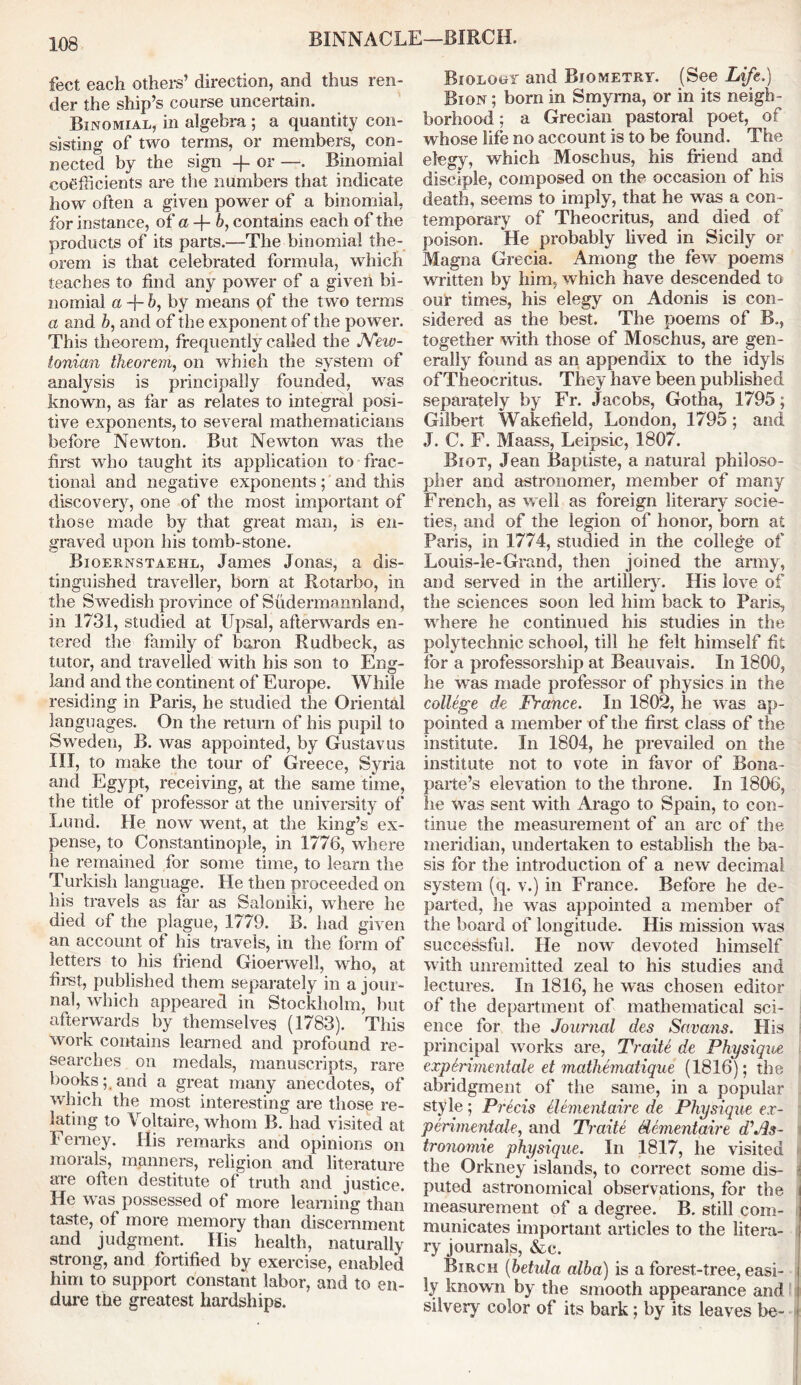 BINNACLE—BIRCH. feet each others’ direction, and thus ren- der the ship’s course uncertain. Binomial, in algebra; a quantity con- sisting of two terms, or members, con- nected by the sign -f or —. Binomial coefficients are the numbers that indicate how often a given power of a binomial, for instance, of a -f- b, contains each of the products of its parts.—The binomial the- orem is that celebrated formula, which teaches to find any power of a given bi- nomial a -f- 6, by means of the two terms a and b, and of the exponent of the power. This theorem, frequently called the JVeiv- tonian theorem, on which the system of analysis is principally founded, was known, as far as relates to integral posi- tive exponents, to several mathematicians before Newton. But Newton was the first who taught its application to frac- tional and negative exponents; and this discovery, one of the most important of those made by that great man, is en- graved upon his tomb-stone. Bioernstaehl, James Jonas, a dis- tinguished traveller, born at Rotarbo, in the Swedish province of Sudermannland, in 1731, studied at Upsal, afterwards en- tered the family of baron Rudbeck, as tutor, and travelled with his son to Eng- land and the continent of Europe. While residing in Paris, he studied the Oriental languages. On the return of his pupil to Sweden, B. was appointed, by Gustav us III, to make the tour of Greece, Syria and Egypt, receiving, at the same time, the title of professor at the university of Lund. He now went, at the king’s ex- pense, to Constantinople, in 1776, where he remained for some time, to learn the Turkish language. He then proceeded on his travels as far as Saloniki, where he died of the plague, 1779. B. had given an account of his travels, in the form of letters to his friend Gioerwell, who, at first, published them separately in a jour- nal, which appeared in Stockholm, but afterwards by themselves (1783). This work contains learned and profound re- searches on medals, manuscripts, rare bookstand a great many anecdotes, of which the most interesting are those re- lating to Voltaire, whom B. had visited at Femey. His remarks and opinions on morals, manners, religion and literature are often destitute of truth and justice. He was possessed of more learning than taste, of more memory than discernment and judgment. His health, naturally strong, and fortified by exercise, enabled him to support constant labor, and to en- dure the greatest hardships. Bioloof and Biometry. (See Life.) Biqn ; bom in Smyrna, or in its neigh - borhood ; a Grecian pastoral poet, of whose life no account is to be found. The elegy, which Moschus, his friend and disciple, composed on the occasion of his death, seems to imply, that he was a con- temporary of Theocritus, and died of poison. He probably lived in Sicily or Magna Grecia. Among the few poems written by him, which have descended to our times, his elegy on Adonis is con- sidered as the best. The poems of B., together with those of Moschus, are gen- erally found as an appendix to the idyls of Theocritus. They have been published separately by Fr. Jacobs, Gotha, 1795; Gilbert Wakefield, London, 1795; and J. C. F. Maass, Leipsic, 1807. Biot, Jean Baptiste, a natural philoso- pher and astronomer, member of many French, as well as foreign literary socie- ties, and of the legion of honor, bom at Paris, in 1774, studied in the college of Louis-le-Grand, then joined the army, and served in the artillerv. His love of the sciences soon led him back to Paris, where he continued his studies in the polytechnic school, till he felt himself fit for a professorship at Beauvais. In 1800, he was made professor of physics in the college de France. In 1802, he was ap- pointed a member of the first class of the institute. In 1804, he prevailed on the institute not to vote in favor of Bona- parte’s elevation to the throne. In 1806, lie was sent with Arago to Spain, to con- tinue the measurement of an arc of the meridian, undertaken to establish the ba- sis for the introduction of a new decimal system (q. v.) in France. Before he de- parted, he was appointed a member of the board of longitude. His mission was successful. He now devoted himself with unremitted zeal to his studies and lectures. In 1816, he was chosen editor of the department of mathematical sci- ence for the Journal des So.vans. His principal works are, Traite de Physique cxperimentale et mathematique (1816); the abridgment of the same, in a popular style; Precis dementaire de Physique e.r- perimentale, and Traite dementaire d\ds- tronomie physique. In 1817, he visited the Orkney islands, to correct some dis- puted astronomical observations, for the measurement of a degree. B. still com- municates important articles to the litera- ry journals, &c. Birch (betula alba) is a forest-tree, easi- ly known by the smooth appearance and silvery color of its bark ; by its leaves be-