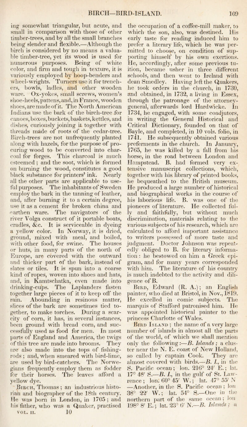 ing somewhat triangular, but acute, and small in comparison with those of other timber-trees, and by all the small branches being slender and flexible.—Although the birch is considered by no means a valua- ble timber-tree, yet its wood is used for numerous purposes. Being of white color, and firm and tough in texture, it is variously employed by hoop-benders and wheel-wrights. Turners use it for trench- ers, bowls, ladles, and other wooden ware. Ox-yokcs, small screws, women’s shoe-heels, pattens, and, in F ranee, wooden shoes, are made of it. The North American Indians use the bark of the birch-tree for canoes, boxes, buckets, baskets, kettles, and dishes, curiously joining it together with threads made of roots of the cedar-tree. Birch-trees are not unfrequently planted along with hazels, for the purpose of pro- curing wood to be converted into char- coal for forges. This charcoal is much esteemed ; and the soot, which is formed on burning the wood, constitutes a good black substance for printers’ ink. Nearly all the other parts are applicable to use- ful purposes. The inhabitants of Sweden employ the bark in the tanning of leather, and, after burning it to a certain degree, use it as a cement for broken china and earthen ware. The navigators of the river Volga construct of it portable boats, cradles, &c. It is serviceable in dyeing a yellow color. In Norway, it is dried, ground, mixed with meal, and boiled, with other food, for swine. The houses or huts, in many parts of the north of Europe, are covered with the outward and thicker part of the bark, instead of slates or tiles. It is spun into a coarse kind of ropes, woven into shoes and hats, and, in Kamtschatka, even made into drinking-cups. The Laplanders fasten together large pieces of it to keep oft* the rain. Abounding in resinous matter, slices of the bark are sometimes tied to- gether, to make torches. During a scar- city of corn, it has, in several instances, been ground with bread corn, and suc- cessfully used as food for men. In most parts of England and America, the twigs of this tree are made into brooms. They are also made into the tops of fishing- rods; and, when smeared with bird-lime, are used by bird-catchers. The Norwe- gians frequently employ them as fodder for their horses. The leaves afford a yellow dye. Birch, Thomas ; an industrious histo- rian and biographer of the 18th century. He was born in London, in 1705 ; and his father, who was a Quaker, practised VOL. II. 10 the occupation of a coffee-mill maker, to which the son, also, was destined. His early taste for reading induced him to prefer a literary life, which he was per- mitted to choose, on condition of sup- porting himself by his own exertions. He, accordingly, after some previous tu- ition, became usher in three different schools, and then went to Ireland with dean Smedley. Having left the Quakers, he took orders in the church, in 1730, and obtained, in 1732, a living in Essex, through the patronage of the attorney- general, afterwards lord Hardwicke. In 1734, he engaged, wTith some coadjutors, in writing the General Historical and Critical Dictionary, founded on that of Bayle, and completed, in 10 vols. folio, in 1741. He subsequently obtained various preferments in the church. In January, 1765, he was killed by a fall from his horse, in the road between London and Hampstead. B. had formed very ex- tensive manuscript collections, which, together with his, library of printed books, he bequeathed to the British museum. He produced a large number of historical and biographical works in the course of his laborious life. B. was one of the pioneers of literature. He collected ful- ly and faithfully, but without much discrimination, materials relating to the various subjects of his research, which are calculated to afford important assistance to writers possessed of more taste and judgment. Doctor Johnson was repeat- edly obliged to B. for literary informa- tion : he bestowed on him a Greek epi- gram, and for many years corresponded with him. The literature of his country is much indebted to the activity and dili- gence ofB. Bird, Edward (R. A.); an English painter, who died at Bristol, in Nov., 1819. He excelled in comic subjects. The marquis of Stafford patronised him. He was appointed historical painter to the princess Charlotte of Wales. Bird Island ; the name of a veiy large number of islands in almost all the parts of the world, of which we shall mention only the following:—B. Islands ; a clus- ter near the N. E. coast of New Holland, so called by captain Cook. They are almost covered with birds.—B. /., in tin; S. Pacific ocean; Ion. 216° 24' E.; lat. 17° 48' S.—B. /., in the gulf of St. Law- rence ; Ion. 60° 45' W.; lat. 47° 55' N —Another, in the S. Pacific ocean ; Ion 38° 22' W.; lat. 54° S.—One in the northern part of the same ocean ; Ion 198° 8' E.; lat. 23° 6' N.—B. Islands ; a