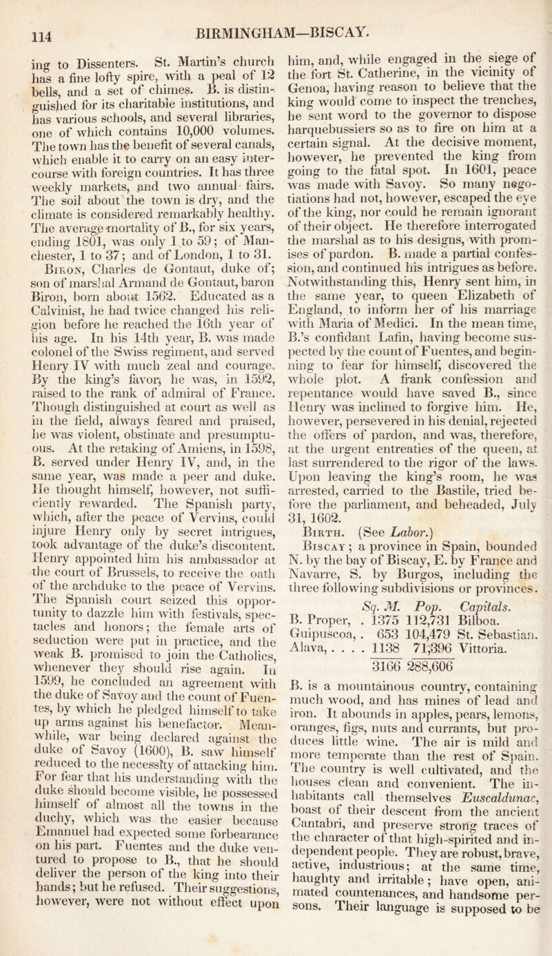 BIRMINGHAM—BISCAY. ing to Dissenters. St. Martin’s church has a fine lofty spire, with a peal of 12 bells, and a set of chimes. B. is distin- guished for its charitable institutions, and has various schools, and several libraries, one of which contains 10,000 volumes. The town has the benefit of several canals, which enable it to carry on an easy inter- course with foreign countries. It has three weekly markets, and two annual fairs. The soil about the town is dry, and the climate is considered remarkably healthy. The averagp mortality of B., for six years, ending 1801, was only 1 to 59; of Man- chester, 1 to 37; and of London, 1 to 31. Biron, Charles de Gontaut, duke of; son of marshal Armand de Gontaut, baron Biron, born about 1562. Educated as a Calvinist, he had twice changed his reli- gion before he reached the 16th year of his age. In his 14th year, B. was made colonel of the Swiss regiment, and served Henry IV with much zeal and courage. By the king’s favor, he was, in 1592, raised to the rank of admiral of France. Though distinguished at court as well as in the field, always feared and praised, he was violent, obstinate and presumptu- ous. At the retaking of Amiens, in 1598, B. served under Henry IV, and, in the same year, was made a peer and duke. He thought himself, however, not suffi- ciently rewarded. The Spanish party, which, after the peace of Vervins, could injure Henry only by secret intrigues, took advantage of the duke’s discontent. Henry appointed him his ambassador at the court of Brussels, to receive the oath of the archduke to the peace of Vervins. The Spanish court seized this oppor- tunity to dazzle him with festivals, spec- tacles and honors; the female arts of seduction were put in practice, and the weak B. promised to join the Catholics, whenever the}'' should rise again. In 1599, he concluded an agreement with the duke of Savoy and the count of Fuen- tes, by which he pledged himself to take up arms against his benefactor. Mean- while, war being declared against the duke of Savoy (1600), B. saw himself reduced to the necessity of attacking him. I or fear that his understanding with the duke should become visible, he possessed himself of almost all the towns in the duchy, which was the easier because Emanuel had expected some forbearance on his part. Fuentes and the duke ven- tured to propose to B., that he should deliver the person of the king into their hands; but he refused. Their suggestions, however, were not without effect upon him, and, while engaged in the siege of the fort St. Catherine, in the vicinity of Genoa, having reason to believe that the king would come to inspect the trenches, he sent word to the governor to dispose harquebussiers so as to fire on him at a certain signal. At the decisive moment, however, he prevented the king from going to the fatal spot. In 1601, peace was made with Savoy. So many nego- tiations had not, however, escaped the eye of the king, nor could he remain ignorant of their object. He there foie interrogated the marshal as to his designs, with prom- ises of pardon. B. made a partial confes- sion, and continued his intrigues as before. Notwithstanding this, Henry sent him, in the same year, to queen Elizabeth of England, to inform her of his marriage with Maria of Medici. In the mean time, B.’s confidant Lafin, having become sus- pected by the count of Fuentes, and begin- ning to fear for himself, discovered the whole plot. A frank confession and repentance would have saved B., since Henry was inclined to forgive him. He, however, persevered in his denial, rejected the offers of pardon, and was, therefore, at the urgent entreaties of the queen, at last surrendered to the rigor of the laws. Upon leaving the king’s room, he was arrested, carried to the Bastile, tried be- fore the parliament, and beheaded, Julv 31, 1602. Birth. (See Labor.) Biscay ; a province in Spain, bounded N. by the bay of Biscay, E. by France and Navarre, S. by Burgos, including the three following subdivisions or provinces. Sq. M. Pop. Capitals. B. Proper, . 1375 112,731 Bilboa. Guipuscoa, . 653 104,479 St. Sebastian. Alava, .... 1138 71,396 Vittoria. 3166 288,606 B. is a mountainous country, containing much wood, and has mines of lead and iron. It abounds in apples, pears, lemons, oranges, figs, nuts and currants, but pro- duces little wine. The air is mild and more temperate than the rest of Spain. The country is well cultivated, and the houses clean and convenient. The in- habitants call themselves Euscaldunac, boast of their descent from the ancient Cantabri, and preserve strong traces of the character of that high-spirited and in- dependent people. They are robust, brave, active, industrious; at the same time, haughty and irritable; have open, ani- mated countenances, and handsome per- sons. Their language is supposed to be