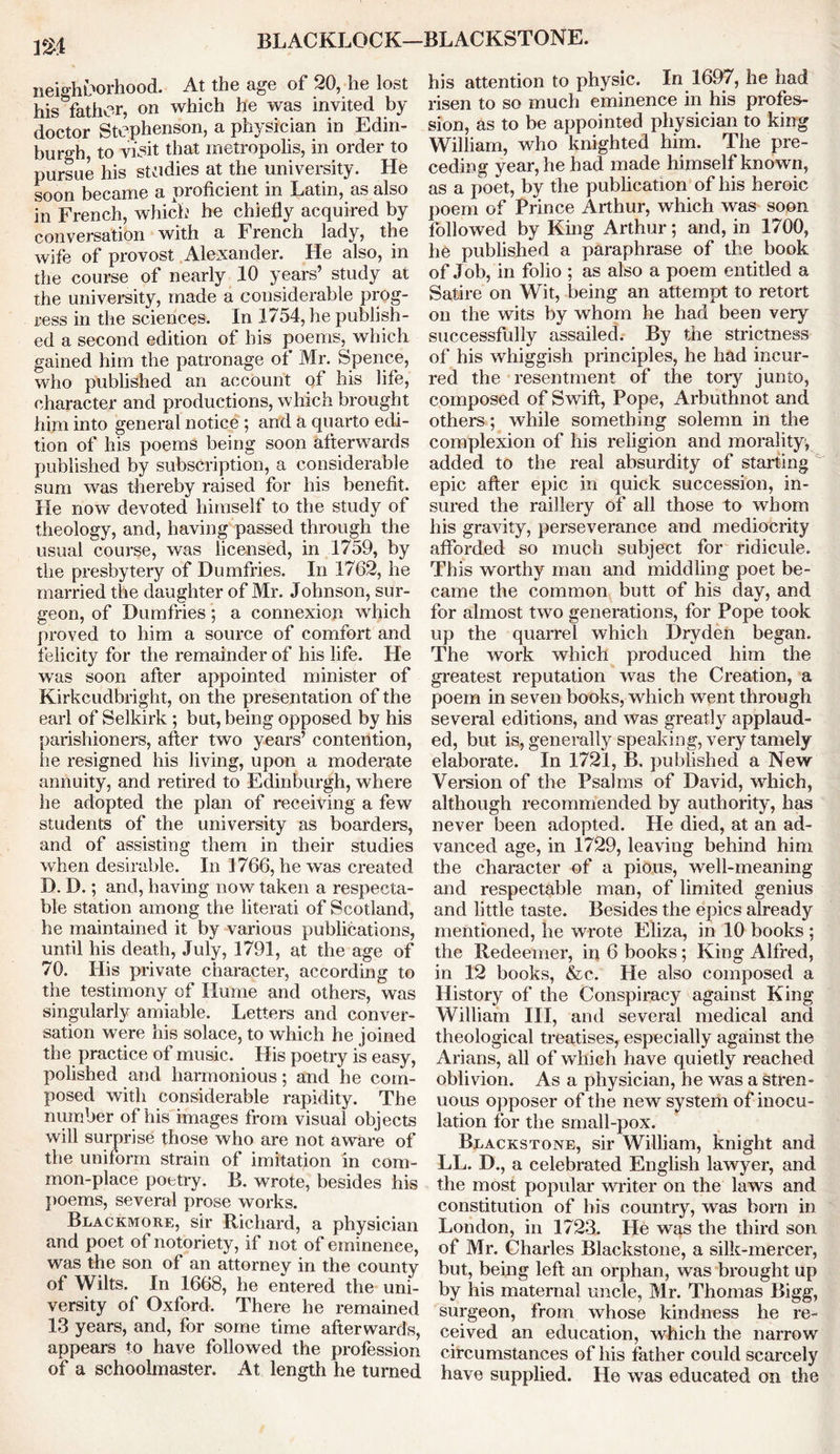 BLACKLOCK—BLACKSTONE. neighborhood. At the age of 20, he lost his father, on which he was invited by doctor Stephenson, a physician in Edin- burgh, to visit that metropolis, in order to pursue his studies at the university. He soon became a proficient in Latin, as also in French, which he chiefly acquired by conversation with a French lady, the wife of provost Alexander. He also, in the course of nearly 10 years’ study at the university, made a considerable prog- ress in the sciences. In 1754, he publish- ed a second edition of his poems, which gained him the patronage of Mr. Spence, who published an account of his life, character and productions, which brought him into general notice ; and a quarto edi- tion of his poems being soon afterwards published by subscription, a considerable sum was thereby raised for his benefit. He now devoted himself to the study of theology, and, having passed through the usual course, was licensed, in 1759, by the presbytery of Dumfries. In 1762, he married the daughter of Mr. Johnson, sur- geon, of Dumfries; a connexion which proved to him a source of comfort and felicity for the remainder of his life. He was soon after appointed minister of Kirkcudbright, on the presentation of the earl of Selkirk ; but, being opposed by his parishioners, after two years’ contention, he resigned his living, upon a moderate annuity, and retired to Edinburgh, where he adopted the plan of receiving a few students of the university as boarders, and of assisting them in their studies when desirable. In 1766, he was created D. D.; and, having now taken a respecta- ble station among the literati of Scotland, he maintained it by various publications, until his death, July, 1791, at the age of 70. His private character, according to the testimony of Hume and others, was singularly amiable. Letters and conver- sation were his solace, to which he joined the practice of music. His poetry is easy, polished and harmonious; and he com- posed with considerable rapidity. The number of his images from visual objects will surprise those who are not aware of the uniform strain of imitation in com- mon-place poetry. B. wrote, besides his poems, several prose works. Blackmore, sir Richard, a physician and poet of notoriety, if not of eminence, was the son of an attorney in the county of Wilts. In 1668, he entered the uni- versity of Oxford. There he remained 13 years, and, for some time afterwards, appears to have followed the profession of a schoolmaster. At length he turned his attention to physic. In 1697, he had risen to so much eminence in his profes- sion, as to be appointed physician to king William, who knighted him. The pre- ceding year, he had made himself known, as a poet, by the publication of his heroic poem of Prince Arthur, which was soon followed by King Arthur; and, in 1700, he published a paraphrase of the book of Job, in folio ; as also a poem entitled a Satire on Wit, being an attempt to retort on the wits by whom he had been very successfully assailed. By the strictness of his whiggish principles, he had incur- red the resentment of the tory junto, composed of Swift, Pope, Arbuthnot and others; while something solemn in the complexion of his religion and morality^ added to the real absurdity of starting epic after epic in quick succession, in- sured the raillery of all those to whom his gravity, perseverance and mediocrity afforded so much subject for ridicule. This worthy man and middling poet be- came the common butt of his day, and for almost two generations, for Pope took up the quarrel which Dryden began. The work which produced him the greatest reputation was the Creation, a poem in seven books, which went through several editions, and was greatly applaud- ed, but is, generally speaking, very tamely elaborate. In 1721, B, published a New Version of the Psalms of David, which, although recommended by authority, has never been adopted. He died, at an ad- vanced age, in 1729, leaving behind him the character of a pious, well-meaning and respectable man, of limited genius and little taste. Besides the epics already mentioned, he wrote Eliza, in 10 books ; the Redeemer, in 6 books; King Alfred, in 12 books, &c. He also composed a History of the Conspiracy against King William III, and several medical and theological treatises, especially against the Allans, all of which have quietly reached oblivion. As a physician, he was a stren- uous opposer of the new system of inocu- lation for the small-pox. Blackstone, sir William, knight and LL. D., a celebrated English lawyer, and the most popular writer on the laws and constitution of his country, was born in London, in 1723. He was the third son of Mr. Charles Blackstone, a silk-mercer, but, being left an orphan, was brought up by his maternal uncle, Mr. Thomas Bigg, surgeon, from whose kindness he re- ceived an education, which the narrow circumstances of his father could scarcely have supplied. He was educated on the