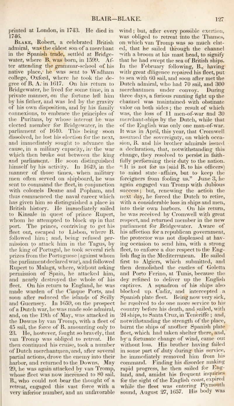 printed at London, in 1743. He died in 1746. Blake, Robert, a celebrated British admiral, was the eldest son of a merchant in the Spanish trade, settled at Bridge- water, where B. was horn, in 1599. Af- ter attending the grammar-school of his native place, he was sent to Wadham college, Oxford, where he took the de- gree of B. A. in 1617. On his return to Bridgewater, he lived for some time, in a private manner, on the fortune left him by his father, and was led by the gravity of his own disposition, and by his family connexions, to embrace the principles of the Puritans, by whose interest he was elected member for Bridgewater, in the parliament of 1640. This being soon dissolved, he lost his election for the next, and immediately sought to advance the cause, in a military capacity, in the war which then broke out between the king and parliament. He soon distinguished himself by his activity. In 1649, in the manner of those times, when military men often served on shipboard, he was sent to command the fleet, in conjunction with colonels Deane and Popham, and thus commenced the naval career which has given him so distinguished a place in British history. He immediately sailed to Kinsale in quest of prince Rupert, whom he attempted to block up in that port. The prince, contriving to get his fleet out, escaped to Lisbon, where B. followed him; and, being refused per- mission to attack him in the Tagus, by the king of Portugal, he took several rich prizes from the Portuguese (against whom the parliament declared war), and followed Rupert to Malaga, where, without asking permission of Spain, he attacked him, and nearly destroyed the whole of his fleet. On his return to England, he was made warden of the Cinque Ports, and soon after reduced the islands of Scilly and Guernsey. In 1659, on the prospect of a Dutch war, he was made sole admiral, and, on the 19th of May, was attacked in the Downs by van Tromp, with a fleet of 45 sail, the force of B. amounting only to 23. He, however, fought so bravely, that van Tromp was obliged to retreat. He then continued his cruise, took a number of Dutch rnerchantipen, and, after several partial actions, drove the enemy into their harbor, and returned to the Downs. May 29, he was again attacked by van Tromp, whose fleet was now increased to 80 sail. B., who could not bear the thought of a retreat, engaged this vast force with a very inferior number, and an unfavorable wind; but, after every possible exertion, was obliged to retreat into the Thames, on which van Tromp was so much elat- ed, that he sailed through the channel with a broom at his mast head, to signify that he had swept the sea of British ships. In the February following, B., having with great diligence repaired his fleet, put. to sea with 60 sail, and soon after met the Dutch admiral, who had 70 sail, and 300 merchantmen under convoy. During three days, a furious running fight up the channel was maintained with obstinate valor on both sides ; the result of which was, the loss of 11 men-of-war and 30 merchant-ships by the Dutch, while that of the English was only one man-of-war. It was in April, this year, that Cromwell assumed the sovereignty, on which occa- sion, B. and his brother admirals issued a declaration, that, notwithstanding this change, they resolved to persist in faith- fully performing their duty to the nation. “ It is not for us (said B. to his officers) to mind state affairs, but to keep the foreigners from fooling us.” June 3, he again engaged van Tromp with dubious success; but, renewing the action the next day, he forced the Dutch to retire, with a considerable loss in ships and men, into their own harbors. On his return, he was received by Cromwell with great respect, and returned member in the new parliament for Bridgewater. Aware of his affection for a republican government, the protector was not displeased at hav- ing occasion to send him, with a strong fleet, to enforce a due respect to the Eng- lish flag in the Mediterranean. He sailed first to Algiers, which submitted, and then demolished the castles of Goletta and Porto Ferino, at Tunis, because the dey refused to deliver up the English captives. A squadron of his ships also blocked up Cadiz, and intercepted a Spanish plate fleet. Being now very sick, lie resolved to do one more service to his country before his death, and sailed, with 24 ships, to Santa Cruz, in Teneriffe ; and, notwithstanding the strength of the place, burnt the ships of another Spanish plate fleet, which had taken shelter there, and, by a fortunate change of wind, came out without loss. His brother having failed in some part of duty during this service, he immediately removed him from his command. Finding his disorder making rapid progress, he then sailed for Eng- land, and, amidst his frequent inquiries for the sight of the English coast, expired while the fleet was entering Plymouth sound, August 27, 1657. His body was