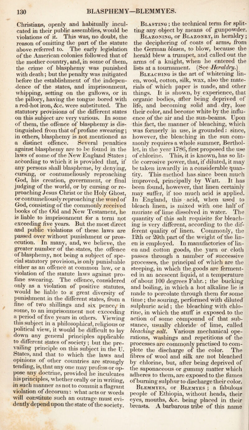 Christians, openly and habitually incul- cated in their public assemblies, would be violations of it. This was, no doubt, the reason of omitting the part of the statute above referred to. The early legislation of the American colonies followed that of the mother country, and, in some of them, the crime of blasphemy was punished with death; but the penalty was mitigated before the establishment of the indepen- dence of the states, and imprisonment, whipping, setting on the gallows, or in the pillory, having the tongue bored with a red-hot iron, &c. were substituted. The statutory provisions of the different states on this subject are very various. In some of them, the offence of blasphemy is dis- tinguished from that of profane swearing; in others, blasphemy is not mentioned as a distinct offence. Several penalties against blasphemy are to be found in the laws of some of the New England States; according to which it is provided that, if any persons shall blaspheme, by denying, cursing, or contumeliously reproaching God, his creation, government, or final judging of the world, or by cursing or re- proaching Jesus Christ or the Holy Ghost, or contumeliously reproaching the word of God, consisting of the commonly received books of the Old and New Testament, he is liable to imprisonment for a term not exceeding five years. But the most direct and public violations of these laws are passed over without punishment or pros- ecution. In many, and, we believe, the greater number of the states, the offence of blasphemy, not being a subject of spe- cial statutory provision, is only punishable either as an offence at common law, or a violation of the statute laws against pro- fane swearing. The offence, considered only as a violation of positive statutes, would be liable to a great diversity of punishment in the different states, from a fine of two shillings and six pence, in some, to an imprisonment not exceeding a period of five years in others. Viewing this subject in a philosophical, religious or political view, it would be difficult to lay down any general principles applicable to different states of society; but the pre- vailing principle on this subject in the U. States, and that to which the laws and opinions of other countries are strongly tending, is, that any one may profess or op- pose any doctrine, provided he inculcates his principles, whether orally or in writing, in such manner as not to commit a flagrant violation of decorum: what acts or words will constitute such an outrage must evi- dently depend upon the state of the society. Blasting ; the technical term for split- ting any object by means of gunpowder. Blazoning, or Blazonry, in heraldry; the deciphering of coats of arms, from the German blasen, to blow, because the herald blew a trumpet, and called out the arms of a knight, when he entered the lists at a tournament. (See Heraldry.) Bleaching is the art of whitening lin- en, wool, cotton, silk, wax, also the mate- rials of which paper is made, and other things. It is shown, by experience, that organic bodies, after being deprived of life, and becoming solid and dry, lose their color, and become white by the influ- ence of the air and the sun-beams. Upon this fact, the manner of bleaching, which was formerly in use, is grounded: since, however, the bleaching in the sun com- monly requires a whole summer, Berthol- let, in the year 1786, first proposed the use of chlorine. This, it is known, has so lit- tle corrosive power, that, if diluted, it may be taken inwardly in a considerable quan- tity. This method has since been much improved, principally by Watt. It has been found, however, that linen certainly may suffer, if too much acid is applied. In England, this acid, when used to bleach linen, is mixed with one half of muriate of lime dissolved in water. The quantity of this salt requisite for bleach- ing is very different, according to the dif- ferent quality of linen. Commonly, the 12th or 20th part of the weight of the lin- en is employed. In manufactories of lin- en and cotton goods, the yarn or cloth passes through a number of successive processes, the principal of which are the steeping, in which the goods are ferment- ed in an acescent liquid, at a temperature of about 100 degrees Fahr.; the bucking and boiling, in which a hot alkaline lie is made to percolate through them for some time; the souring, performed with diluted sulphuric acid ; the bleaching with chlo- rine, in which the stuff is exposed to the action of some compound of that sub- stance, usually chloride of lime, called bleaching salt. Various mechanical ope- rations, washings and repetitions of the processes are commonly practised to com- plete the discharge of the color. The fibres of wool and silk are not bleached by chlorine, but, after being deprived of the saponaceous or gummy matter which adheres to them, are exposed to the fumes of burning sulphur to discharge their color. Blemmyes, or Blemyes ; a fabulous people of Ethiopia, without heads, their eyes, mouths, &c. being placed in their breasts. A barbarous tribe of this name