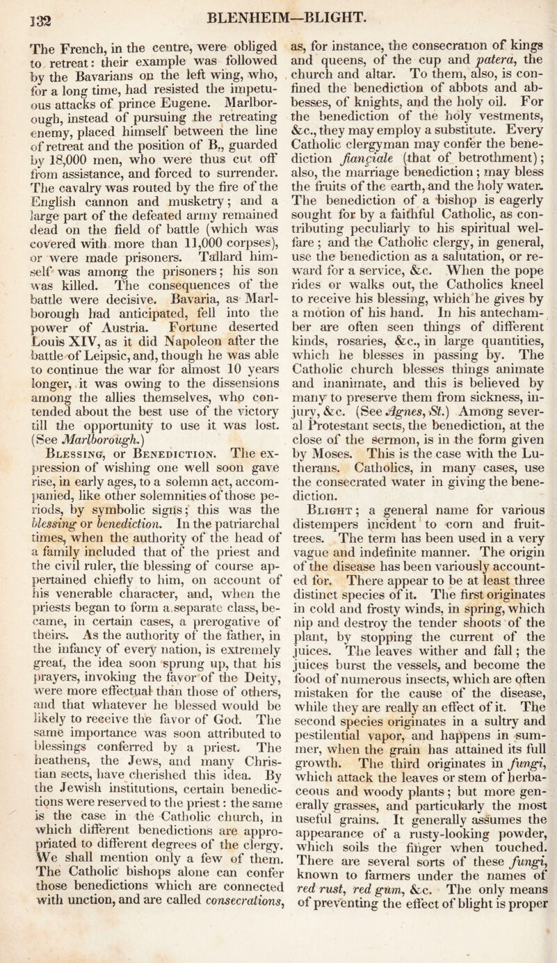 BLENHEIM—BLIGHT. The French, in the centre, were obliged to retreat: their example was followed by the Bavarians on the left wing, who, for a long time, had resisted the impetu- ous attacks of prince Eugene. Marlbor- ough, instead of pursuing the retreating enemy, placed himself between the line of retreat and the position of B., guarded by 18,000 men, who were thus cut off from assistance, and forced to surrender. The cavalry was routed by the fire of the English cannon and musketry; and a large part of the defeated army remained dead on the field of battle (which was covered with more than 11,000 corpses), or were made prisoners. Tallard him- self was among the prisoners; his son was killed. The consequences of the battle were decisive. Bavaria, as Marl- borough had anticipated, fell into the power of Austria. Fortune deserted Louis XIV, as it did Napoleon after the battle of Leipsic, and, though he was able to continue the war for almost 10 years longer, it was owing to the dissensions among the allies themselves, who con- tended about the best use of the victory till the opportunity to use it was lost. (See Marlborough.) Blessing, or Benediction. The ex- pression of wishing one well soon gave rise, in early ages, to a solemn act, accom- panied, like other solemnities of those pe- riods, by symbolic signs; this was the blessing or benediction. In the patriarchal times, when the authority of the head of a family included that of the priest and the civil ruler, the blessing of course ap- pertained chiefly to him, on account of his venerable character, and, when the priests began to form a separate class, be- came, in certain cases, a prerogative of theirs. As the authority of the father, in the infancy of every nation, is extremely great, the idea soon sprung up, that his prayers, invoking the favor of the Deity, were more effectual than those of others, and that whatever he blessed would be likely to receive the favor of God. The same importance was soon attributed to blessings conferred by a priest. The heathens, the Jews, and many Chris- tian sects, have cherished this idea. By the Jewish institutions, certain benedic- tions were reserv ed to the priest: the same is the case in the Catholic church, in which different benedictions are appro- priated to different degrees of the clergy. We shall mention only a few of them. The Catholic bishops alone can confer those benedictions which are connected with unction, and are called consecrations, as, for instance, the consecration of kings and queens, of the cup and patera, the church and altar. To them, also, is con- fined the benediction of abbots and ab- besses, of knights, and the holy oil. For the benediction of the holy vestments, &c., they may employ a substitute. Every Catholic clergyman may confer the bene- diction fiangiale (that of betrothment); also, the marriage benediction; may bless the fruits of the earth, and the holy water. The benediction of a bishop is eagerly sought for by a faithful Catholic, as con- tributing peculiarly to his spiritual wel- fare ; and the Catholic clergy, in general, use the benediction as a salutation, or re- ward for a service, &e. When the pope rides or walks out, the Catholics kneel to receive his blessing, which he gives by a motion of his hand. In his antecham- ber are often seen things of different kinds, rosaries, &c., in large quantities, which he blesses in passing by. The Catholic church blesses things animate and inanimate, and this is believed by many to preserve them from sickness, in- jury, &c. (See Agnes, St.) Among sever- al Protestant sects, the benediction, at the close of the sermon, is in the form given by Moses. This is the case with the Lu- therans. Catholics, in many cases, use the consecrated water in giving the bene- diction. Blight ; a general name for various distempers incident to corn and fruit- trees. The term has been used in a very vague and indefinite manner. The origin of the disease has been variously account- ed for. There appear to be at least three distinct species of it. The first originates in cold and frosty winds, in spring, which nip and destroy the tender shoots of the plant, by stopping the current of the juices. The leaves wither and fall; the juices burst the vessels, and become the food of numerous insects, which are often mistaken for the cause of the disease, while they are really an effect of it. The second species originates in a sultry and pestilential vapor, and happens in sum- mer, when the grain has attained its full growth. The third originates in fungi, which attack the leaves or stem of herba- ceous and woody plants ; but more gen- erally grasses, and particularly the most useful grains. It generally assumes the appearance of a rusty-looking powder, which soils the finger when touched. There are several sorts of these fungi, known to farmers under the names of red rust, red gum., &c. The only means of preventing the effect of blight is proper