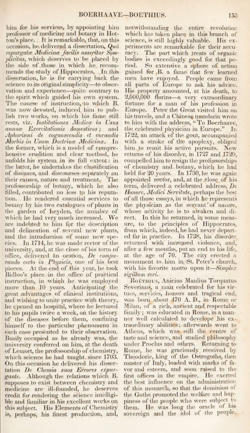 him for his services, by appointing him professor of medicine and botany in Hot- ton’s place. It is remarkable, that, on this occasion, he delivered a dissertation, Qua repurgata Medicince facilis asseritur Sim- plicitas, which deserves to be placed by the side of those in which he recom- mends the study of Hippocrates, In this dissertation, he is for carrying back the science to its original simplicity—to obser- vation and experience—quite contrary to the spirit which guided his own system. The course of instruction, to which B. was now devoted, induced him to pub- lish two works, on which his fame still rests, viz. Institutiones Medicos in Usus annua, Exercitationis domesticos; and Aphorismi de cognoscendis et curandis Morbis in Usum. Doctrines Medicines. In the former, which is a model of compre- hensive erudition and clear method, he unfolds his system in its full extent: in the latter, he undertakes the classification of diseases, and discourses separately on their causes, nature and treatment. The professorship of botany, which he also filled, contributed no less to his reputa- tion. lie rendered essential services to botany by his two catalogues of plants in the garden of Leyden, the number of which he had very much increased. We are indebted to him for the description and delineation of several new plants, and the introduction of some new spe- cies. In 1714, he was made rector of the university, and, at the close of his term of office, delivered &n oration, De compa- rand/) certo in Physicis, one of his best pieces. At the end of this year, he took Bidloo’s place in the office of practical instruction, in which he was employed more than 10 years. Anticipating the great advantages of clinical institutions, and wishing to unite practice with theory, he opened an hospital, where he lectured to his pupils twice a week, on the history of the diseases before them, confining himself to the particular phenomena in each case presented to their observation. Busily occupied as he already was, the university conferred on him, at the death of Lemort, the professorship of chemistry, which science he had taught since 1703. On this occasion he delivered his disser- tation De Cliemia suos Errores expur - gante. Although the relations which B. supposes to exist between chemistry and medicine are ill-founded, he deserves credit for rendering the science intelligi- ble and familiar in his excellent works on this subject. His Elements of Chemistry is, perhaps, his finest production, and, notwithstanding the entire revolution which has taken place in this branch of science, is still highly valuable. His ex- periments are remarkable for their accu- racy. The part which treats of organic bodies is exceedingly good for that pe- riod. So extensive a sphere of action gained for B. a fame that few learned men have enjoyed. People came from all parts of Europe to ask his advice. His property amounted, at his death, to 2,000,000 florins—a very extraordinary fortune for a man of his profession in Europe. Peter the Great visited him on his travels, and a Chinese mandarin wrote to him with the address, “To Boerhaave, the celebrated physician in Europe.” in 1722, an attack of the gout, accompanied with a stroke of the apoplexy, obliged him to remit his active pursuits. New returns of his disorder, in 1727 and 1729, compelled him to resign the professorships of chemistry and botany, which he had held for 20 years. In 1730, he was again appointed rector, and, at the close of his term, delivered a celebrated address, De Honore, Medici Servitute, perhaps the best of all those essays, in which he represents the physician as the servant of naiure, whose activity he is to awaken and di- rect. In this he returned, in some meas- ure, to the principles of Hippocrates, from which, indeed, he had never depart- ed far in practice. In 1738, his disorder returned with increased violence, and, after a few months, put an end to his life, at the age of 70. The city erected a monument to him in. St. Peter’s church, with his favorite motto upon it—Simplex sigillum veri. Boethius, Anicius Manlius Torquatus Severinus, a man: celebrated for his vir- tues, services, honors and tragical end, was born about 470 A. D., in Rome or Milan, of a rich, ancient and respectable family; was educated in Rome, in a man- ner well calculated to develope his ex- traordinary abilities; afterwards went to Athens, which was still the centre of taste and science, and studied philosophy under Proclus and others. Returning to Rome, he was graciously received by Theodoric, king of the Ostrogoths, then master of Italy, loaded with marks of fa- vor and esteem, and soon raised to the first offices in the empire. He exerted the best influence on the administration of this monarch, so that the dominion ot the Goths promoted the welfare and hap- piness of the people who were subject to them. He was long the oracle of his sovereign and the idol of the people.