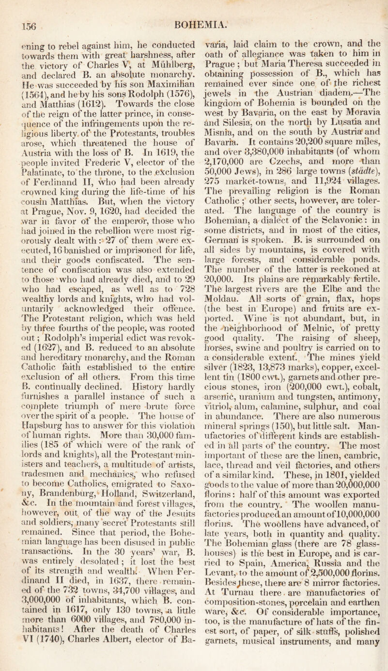 BOHEMIA. ening to rebel against him, he conducted towards them with great harshness, after the victory of Charles V, at Muhlberg, and declared B. an absolute monarchy. He was succeeded by his son Maximilian (1564), and he by his sons Rodolph (1576), and Matthias (1612). Towards the close of the reign of the latter prince, in conse- quence of the infringements upon the re- ligious liberty of the Protestants, troubles arose, which threatened the house of Austria with the loss of B. In 1619, the people invited Frederic V, elector of the Palatinate, to the throne, to the exclusion of Ferdinand II, who had been already crowned king during the life-time of his cousin Matthias. But, when the victory at Prague, Nov. 9, 1620, had decided the war in favor of the emperor, those who had joined in the rebellion were most rig- orously dealt with : 27 of them were ex- ecuted, 16 banished or imprisoned for life, and their goods confiscated. The sen- tence of confiscation was also extended to those who had already died, and to 29 who had escaped, as well as to 728 wealthy lords and knights, who had vol- untarily acknowledged their offence. The Protestant religion, which Was held by three fourths of the people, was rooted out; Rodolph’s imperial edict was revok- ed (1627), and B. reduced to an absolute and hereditary monarchy, and the Roman Catholic faith established to the entire exclusion of all others. From this time B. continually declined. History hardly furnishes a parallel instance of such a complete triumph of mere brute force over the spirit of a people. The house of Hapsburg has to answer for this violation of human rights. More than 30,000 fam- ilies (185 of which were of the rank of lords and knights), all the Protestant min- isters and teachers, a multitude of artists, tradesmen and mechanics, who refused to become Catholics, emigrated to Saxo- ny, Brandenburg, Holland, Switzerland, &c. In the mountain and forest villages, however, out of the way of the Jesuits and soldiers, many secret Protestants still remained. Since that period, the Bohe- mian language has been disused in public transactions. In the 30 years’ war, B. was entirely desolated; it lost the best of its strength and wealth. When Fer- dinand II died, in 1637, there remain- ed ot the 732 towns, 34,700 villages, and 3,000,000 of inhabitants, which B. con- tained in 1617, only 130 towns, ,a little more than 6000 villages, and 780,000 in- habitants! After the death of Charles VI (1740), Charles Albert, elector of Ba- varia, laid claim to the crown, and the oath of allegiance was taken to him in Prague ; but Maria Theresa succeeded in obtaining possession of B., which has remained ever since one of the richest jewels in the Austrian diadem.—The kingdom of Bohemia is bounded on the west by Bavaria, on the east by Moravia and Silesia, on the north by Lusatia and Misnia, and on the south by Austria and Bavaria. It contains 20,200 square miles, and over 3,380,000 inhabitants (of whom 2.170.000 are Czechs, and more than 50.000 Jews), in 286 large towns (stadte), 275 market-towns, and 11,924 villages. The prevailing religion is the Roman Catholic ; other sects, however, are toler- ated. The language of the country is Bohemian, a dialect of the Sclavonic : in some districts, and in most of the cities, German is spoken. B. is surrounded on all sides by mountains, is covered with large forests, and considerable ponds. The number of the latter is reckoned at 20,000. Its plains are remarkably fertile. The largest rivers are the Elbe and the Moldau. All sorts of grain, flax, hops (the best in Europe) and fruits are ex- ported. Wine is not abundant, but, in the neighborhood of Melnic, of pretty good quality. The raising of sheep, horses, swine and poultry is carried on to a considerable extent. The mines yield silver (1823, 13,873 marks), copper, excel- lent tin (1800 cwt), garnets and other pre- cious stones, iron (200,000 cwt.), cobalt, arsenic, uranium and tungsten, antimony, vitriol, alum, calamine, sulphur, and coal in abundance. There are also numerous mineral springs (150), but little salt. Man- ufactories of different kinds are establish- ed in all parts of the country. The most important of these are the linen, cambric, lace, thread and veil factories, and others of a similar kind. These, in 1801, yielded gbods to the value of more than 20,000,000 florins: half of this amount was exported from the country. The woollen manu- factories produced an amount of10,000,000 florins. The woollens have advanced, of late years, both in quantity and quality. The Bohemian glass (there are 78 glass- houses) is the best in Europe, and is car- ried to Spain, America, Russia and the Levant, to the amount of 2,500,000 florins. Besides^hese, there are 8 mirror factories. At Turnau there. are manufactories of composition-stones, porcelain and earthen ware, &c. Of considerable importance, too, is the manufacture of hats of the fin- est sort, of paper, of silk stuffs, polished garnets, musical instruments, and many