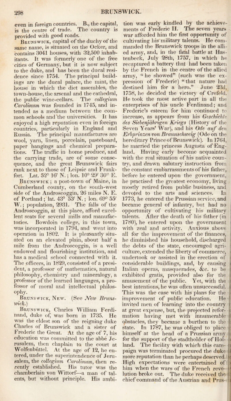 even in foreign countries. B., the capital, is the centre of trade. The country is provided with good roads. Brunswick, capital of the duchy of the same name, is situated on the Ocker, and contains 3041 houses, with 32,500 inhab- itants. It was formerly one of the free cities of Germany, but it is now subject to the duke, and has been the ducal resi- dence since 1754. The principal build- ings are the ducal palace, the mint, the house in which the diet assembles, the town-house, the arsenal and the cathedral, the public wine-cellars. The collegium Carolinum was founded in 1745, and in- tended as a medium between the com- mon schools and the universities. It has enjoyed a high reputation even in foreign countries, particularly in England and Russia. The principal manufactures are wool, yarn, linen, porcelain, pasteboard, paper hangings and chemical prepara- tions. The traffic in home produce, and the carrying trade, are of some conse- quence, and the great Brunswick fairs rank next to those of Leipsic and Frank- fort. Lat. 52° 16' N.; Ion. 10° 29' 30 E. Brunswick ; a post-town of Maine, in Cumberland county, on the south-west side of the Androscoggin, 26 miles N. E. of Portland ; lat. 43° 53' N.; Ion. 69° 55' W.; population, 2931. The falls of the Androscoggin, at this place, afford excel- lent seats for several mills and manufac- tories. Bowdoin college, in this town, was incorporated in 1794, and went into operation in 1802. It is pleasantly situ- ated on an elevated plain, about half a mile from the Androscoggin, is a well endowed and flourishing institution, and has a medical school connected with it. The officers, in 1829, consisted of a presi- dent, a professor of mathematics, natural philosophy, chemistry and mineralogy, a professor of the learned languages, a pro- fessor of moral and intellectual philos- ophy. Brunswick, New. (See New Bruns- wick.) Brunswick, Charles William Ferdi- nand, duke of, was born in 1735. He was the eldest son of the reigning duke Charles of Brunswick and a sister of Frederic the Great. At the age of 7, his education was committed to the abbe Je- rusalem, then chaplain to the court at Wolfenbuttel. At the age of 12, he en- tered, under the superintendence of Jeru- salem, the collegium Carolinum, then re- cently established. His tutor was the chamberlain von Wittorf—a man of tal- ents, but without principle. His ambi- tion was early kindled by the achieve- ments of Frederic II. The seven years war afforded him the first opportunity of cultivating liis military talents. He com- manded the Brunswick troops in the alli- ed army, and, in the fatal battle at Has- tenbeck, July 28th, 1757, in which he recaptured a battery that had been taken by the French in the centre of the allied army, s< he showed” (such was the ex- pression of Frederic) “ that nature had destined him for a hero.” June 23d, 1758, he decided the victory of Crefeld. He took the most active part in all the enterprises of his uncle Ferdinand; and Frederic’s esteem for him continued to increase, as appears from his Geschichte des Siebenjahrigen Kriegs (History of the Seven Years’ War), and his Ode auf den Erbprinzen von Braunschweig (Ode on the hereditary Prince of Brunswick). In 1764, he married the princess Augusta of Eng- land. Having early become acquainted with the real situation of his native coun- try, and drawn salutary instruction from the constant embarrassments of his father, before he entered upon the government, he practised the greatest economy, living mostly retired from public business, and devoted to the arts and sciences. In 1773, he entered the Prussian service, and became general of infantry, but had no opportunity of cultivating his military talents. After the death of his father (in 1780), he entered upon the government with zeal and activity. Anxious above all for the improvement of the finances, he diminished his household, discharged the debts of the state, encouraged agri- culture, extended the liberty of commerce, undertook or assisted in the erection of considerable buildings, and, by causing i Italian operas, masquerades, &c. to be exhibited gratis, provided also for the amusement of the public. Yet, with the ! best intentions, he was often unsuccessful, i This was the case with his plans for the j improvement of public education. He 1 invited men of learning into the country I at great expense, but, the projected refor- ji mation having met with innumerable II qbstacles, they became a burthen to the l state. In 1787, he was obliged to place ' himself at the head of a Prussian army i for the support of the stadtholder of Hoi- jj land. The facility with which this cam- t paign was terminated procured the duke I more reputation than he perhaps deserved. ; High expectations were entertained of him when the wars of the French revo- jj lution broke out. The duke received the chief command of the Austrian and Prus- j]