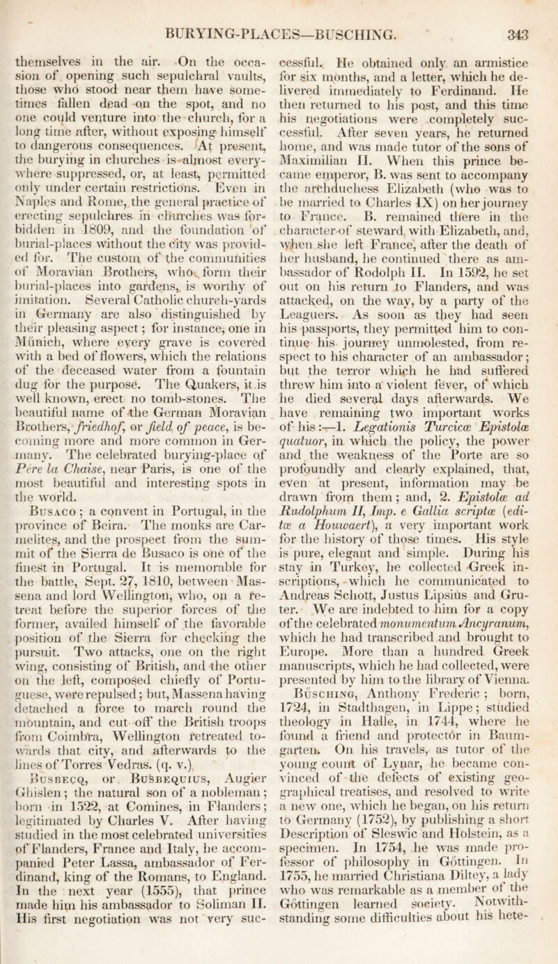 themselves in the air. On the occa- sion of opening such sepulchral vaults, those who stood near them have some- times fallen dead on the spot, and no one could venture into the church, for a long time after, without exposing- himself to dangerous consequences. At present, the burying in churches is almost every- where suppressed, or, at least, permitted only under certain restrictions. Even in Naples and Rome, the general practice of erecting sepulchres in churches was for- bidden in 1809, and the foundation of burial-places without the city was provid- ed for. The custom of the communities of Moravian Brothers, who form their burial-places into gardens,, is worthy of imitation. Several Catholic church-yards in Germany are also distinguished by their pleasing aspect; for instance, one in Munich, where every grave is covered with a bed of flowers, which the relations of the deceased water from a fountain dug for the purpose. The Quakers, it is well known, erect no tomb-stones. The beautiful name of the German Moravian Brothers, friedhof or field of peace, is be- coming more and more common in Ger- many. The celebrated burying-place of Pere la Chaise, near Paris, is one of the most beautiful and interesting spots in the world. Busaco ; a convent in Portugal, in the province of Beira. The monks are Car- melites, and the prospect from the sum- mit of the Sierra de Busaco is one of the finest in Portugal. It is memorable for the battle, Sept. 27, 1810, between Mas- sena and lord Wellington, who, on a re- treat before the superior forces of the 1‘ormer, availed himself of the favorable position of the Sierra for checking the pursuit. Two attacks, one on the right wing, consisting of British, and the other on the left, composed chiefly of Portu- guese, were repulsed; but, Massena having detached a force to march round the mountain, and cut off the British troops from Coimbra, Wellington retreated to- wards that city, and afterwards to the lines of Torres Vedras. (q. v.) Busbecq, or Busbequius, Augier Ghislen ; the natural son of a nobleman ; born in 1522, at Comines, in Flanders; legitimated by Charles Y. After having studied in the most celebrated universities of Flanders, France and Italy, he accom- panied Peter Lassa, ambassador of Fer- dinand, king of the Romans, to England. In the next year (1555), that prince made him his ambassador to Soliman II. Ilis first negotiation was not very suc- cessful. He obtained only an armistice for six months, and a letter, which he de- livered immediately to Ferdinand. He then returned to his past, and this time his negotiations were completely suc- cessful. After seven years, he returned home, and was made tutor of the sons of Maximilian II. When this prince be- came emperor, B. was sent to accompany the archduchess Elizabeth (who was to be married to Charles IX) on her journey to France. B. remained there in the character of steward with Elizabeth, and, when she left France, after the death of her husband, he continued there as am- bassador of Rodolph II. In 1592, he set out on his return to Flanders, and was attacked, on the way, by a party of the Leaguers. As soon as they had seen his passports, they permitted him to con- tinue his journey unmolested, from re- spect to his character of an ambassador; but the terror which he had suffered threw him into a violent fever, of which he died several days afterwards. We have remaining two important works of his :—1. Legationis Turcicce Epistolce quatuor, in which the policy, the power and the weakness of the Porte are so profoundly and clearly explained, that, even at present, information may be drawn from them; and, 2. Epistolce ad Rudolphum If, Imp. e Gallia scriptce (edi- tee a Houwaert), a very important work for the history of those times. His style is pure, elegant and simple. During his stay in Turkey, he collected Greek in- scriptions, which he communicated to Andreas Schott, Justus Lipsius and Gru- ter. We are indebted to him for a copy of the celebrated monumentum Ancyranum, which he had transcribed and brought to Europe. More than a hundred Greek manuscripts, which he had collected, were presented by him to the library of Vienna. Busciiing, Anthony Frederic; born, 1724, in Stadthagen, in Lippe; studied theology in Halle, in 1744, where he found a friend and protector in Baum- garten. On his travels, as tutor of the young count of Lynar, he became con- vinced of the defects of existing geo- graphical treatises, and resolved to write a new one, which he began, on his return to Germany (1752), by publishing a short Description of Sleswic and Holstein, as a specimen. In 1754, he was made pro- fessor of philosophy in Gottingen. In 1755, he married Christiana Diltey, a lady who was remarkable as a member ot the Gottingen learned society. Notwith- standing some difficulties about his hete-