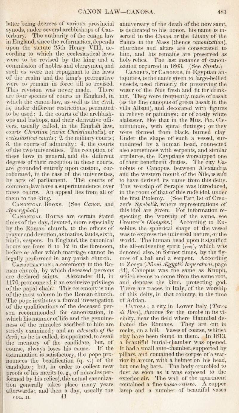 latter being decrees of various provincial synods, under several archbishops of Can- terbury. The authority of the canon law in England, since the reformation, depends upon the statute 25th Henry VIII, ac- cording to which the ecclesiastical laws were to be revised by the king and a commission of nobles and clergymen, and such as were not repugnant to the laws of the realm and the king’s prerogative were to remain in force till so revised. This revision was never made. There are four species of courts in England, in which the canon law, as well as the civil, is, under different restrictions, permitted to be used: 1. the courts of the archbish- ops and bishops, and their derivative offi- cers, usually called, in the English law, courts Christian (curia Christianitatis), or ecclesiastical courts; 2. the military courts; 3. the courts of admiralty; 4. the courts of the two universities. The reception of these laws in general, and the different degrees of their reception in these courts, are grounded entirely upon custom, cor- roborated, in the case of the universities, by acts of parliament. Thfe courts of common law have a superintendence over these courts. An appeal lies from all of them to the king. Canonical Books. (See Canon, and Apocryphal.) Canonical Hours are certain Stated times of the day, devoted, more especially by the Roman church, to the offices of prayer and devotion, as matins, lauds, sixth, ninth, vespers. In England, the canonical 1 lours are from 8 to 12 in the forenoon, before or after which marriage cannot be legally performed in any parish church. Canonization; a-eeremony in the Ro- man church, by which deceased persons are declared saints. Alexander III, in 1170, pronounced it an exclusive privilege of the papal chair. This ceremony is one of the most solemn in the Roman church. The pope institutes a formal investigation of the qualifications of the deceased per- son recommended for canonization, in which his manner of life and the genuine- ness of the miracles ascribed to him are strictly examined; and an advocate of the devil, as he is called, is appointed, to assail the memory of the candidate, but, of course, always loses his cause. If the examination is satisfactory, the pope pro- nounces the beatification (q. v.) of the candidate; but, in order to collect new proofs of his merits (e. g., of miracles per- formed by his relics), the actual canoniza- tion generally takes place many years afterwards; and then a day, usually the VOL. II. 41 anniversary of the death of the new saint, is dedicated to his honor, his name is in- serted in the Canon or the Litany of the Saints in the Mass (thence canonization), churches and altars are consecrated to him, and his remains are preserved as holy relics. The last instance of canon- ization occurred in 18G3. (See Saints.) Canopus, Or Canobus, in Egyptian an- tiquities, is the name given to large-bellied vessels, used formerly for preserving the water of the Nile fresh and fit for drink- ing. They were frequently made of basalt (as the fine canopus of green basalt in the villa Albani), and decorated with figures in relievo or paintings; or of costly white alabaster, like that in the Mus. Pio. Cle- mentinum, with spiral flutings; or they were formed from black, burned clay Under the shape of such a vessel, sur- mounted by a human head, connected also sometimes with serpents, and similar attributes, the Egyptians worshipped one of their beneficent deities. The city Ca- nobus or Canopus, between Alexandria and the western mouth of the Nile, is said to have derived its name from this deity. The worship of Serapis was introduced, in the room of that of this rude idol, under the first Ptolemy. (See Part 1st of Creu- zer’s Symbolik, where representations of this idol are given. For information re- specting the worship of the same, see Creuzer’s Dionysos.) According to Eu- sebius, the spherical shape of the vessel was to express the universal nature, or the World. The human head upon it signified the all-enlivening spirit (vous), which was denoted also, in former times, by the fig- ures of a ball and a serpent. According to Zoega (JYumi JEgyptii Imperatorii, page 34), Canopus was the same as Knuph, which seems to come from the same root, and denotes the kind, protecting god. There are traees, in Italy, of the worship of this deity, in that country, in the time of Adrian. Canosa; a city in Lower Italy (Terra di Bari), famous for the tombs in its vi- cinity, near the field where Hannibal de- feated the Romans. They are cut in rocks, on a hill. Vases of coarse, whitish clay have been fourjd in them. In 1813, a beautiful burial-ehamber was opened. It had a small ante-chamber, supported by pillars, and contained the corpse of a war- rior in armor, with a helmet on his head, but one leg bare. The body crumbled to dust as soon as it was exposed to the exterior air. The wall of the apartment contained a fine basso-relievo. A copper lamp and a number of beautiful vases