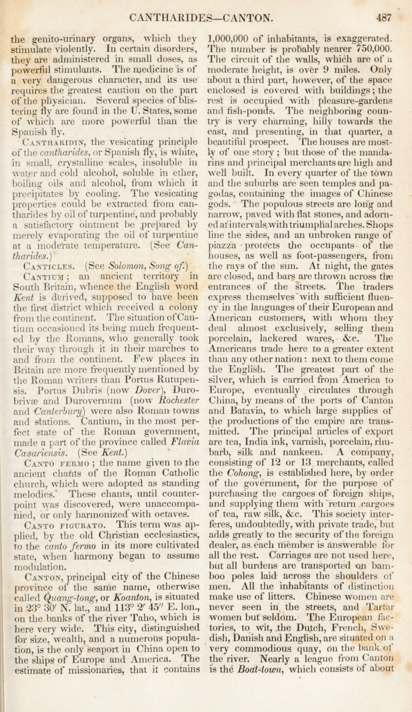 the genitourinary organs, which they stimulate violently. In certain disorders, they are administered in small doses, as powerful stimulants. The medicine is of a very dangerous character, and its use requires the greatest caution on the part of the physician. Several species of blis- tering fly are found in the U. States, some of which are more powerful than the Spanish fly. Cantharidin, the vesicating principle of the cantharides, or Spanish fly, is white, in small, crystalline scales, insoluble in wat,er and cold alcohol, soluble in ether, boiling oils and alcohol, from which it precipitates by cooling. The vesicating properties could be extracted from can- tharides by oil of turpentine, and probably a satisfactory ointment be prepared by merely evaporating the oil of turpentine at a moderate temperature. (See Can- tharides.) Canticles. (See Solomon, Song of.) Cantium ; an ancient territory in South Britain, whence the English word Kent is derived, supposed to have been the first district which received a colony from the continent. The situation of Can- tium occasioned its being much frequent- ed by the Romans, who generally took their way through it in their marches to and from the continent. Few places in Britain are more frequently mentioned by the Roman writers than Portus Rutupen- sis. Portus Dubris (now Dover), Duro- brivte and Durovernum (now Rochester and Canterbury) wTere also Roman towns and stations. Cantium, in the most per- fect state of the Roman government, made a part of the province called Flavia Ccesariensis. (See Kent.) Canto fermo ; the name given to the ancient chahts of the Roman Catholic church, which were adopted as standing melodies.* These chants, until counter- point was discovered, were unaccompa- nied, or only harmonized with octaves. Canto figurato. This term was ap- plied, by the old Christian ecclesiastics, to the canto fermo in its more cultivated state, when harmony began to assume modulation. Canton, principal city of the Chinese province of the same name, otherwise called Quang-tong, or Koanton, is situated in 2:3° 30' N. lat., and 113° 2' 45 E. Ion., on the banks of the river Taho, which is here very wide. This city, distinguished for size, wealth, and a numerous popula- tion, is the only seaport in China open to the ships of Europe and America. The estimate of missionaries, that it contains 1,000,000 of inhabitants, is exaggerated. The number is probably nearer 750,000. The circuit of the walls, which are of a moderate height, is over 9 miles. Only about a third part, however, of the space enclosed is covered with buildings; the rest is occupied with pleasure-gardens and fish-ponds. The neighboring coun- try is very charming, hilly towards the east, and presenting, in that quarter, a beautiful prospect. The houses are most- ly of one story ; but those of the manda- rins and principal merchants are high and well built. In every quarter of the town and the suburbs are seen temples and pa- godas, containing the images of Chinese gods. The populous streets are long and narrow, paved with flat stones, and adorn- ed at intervals with triumphal arches. Shops line the sides, and an unbroken range of piazza protects the occupants of the houses, as well as foot-passengers, from the rays of the sun. At night, the gates are closed, and bars are thrown across the entrances of the streets. The traders express themselves with sufficient fluen- cy in the languages of their European and American customers, with whom they deal almost exclusively, selling them porcelain, lackered wares, &c. The Americans trade here to a greater extent than any other nation: next to them come the English. The greatest part of the silver, which is carried from America to Europe, eventually circulates through China, by means of the ports of Canton and Batavia, to which large supplies of the productions of the empire are trans- mitted. The principal articles of export are tea, India ink, varnish, porcelain, rhu- barb, silk and nankeen. A company, consisting of 12 or 13 merchants, called the Cohong, is established here, by order of the government, for the purpose of purchasing the cargoes of foreign ships, and supplying them with return cargoes of tea, raw silk, &c. This society inter- feres, undoubtedly, with private trade, but adds greatly to the security of the foreign dealer, as each member is answerable for all the rest. Carriages are not used here, but all burdens are transported on bam- boo poles laid across the shoulders of men. All the inhabitants of distinction make use of litters. Chinese women are never seen in the streets, and Tartar women but seldom. The European fac- tories, to wit, the Dutch, French, Swe- dish, Danish and English, are situated on a very commodious quay, on the bank of the river. Nearly a league from Canton is the Boat-town, which consists of about