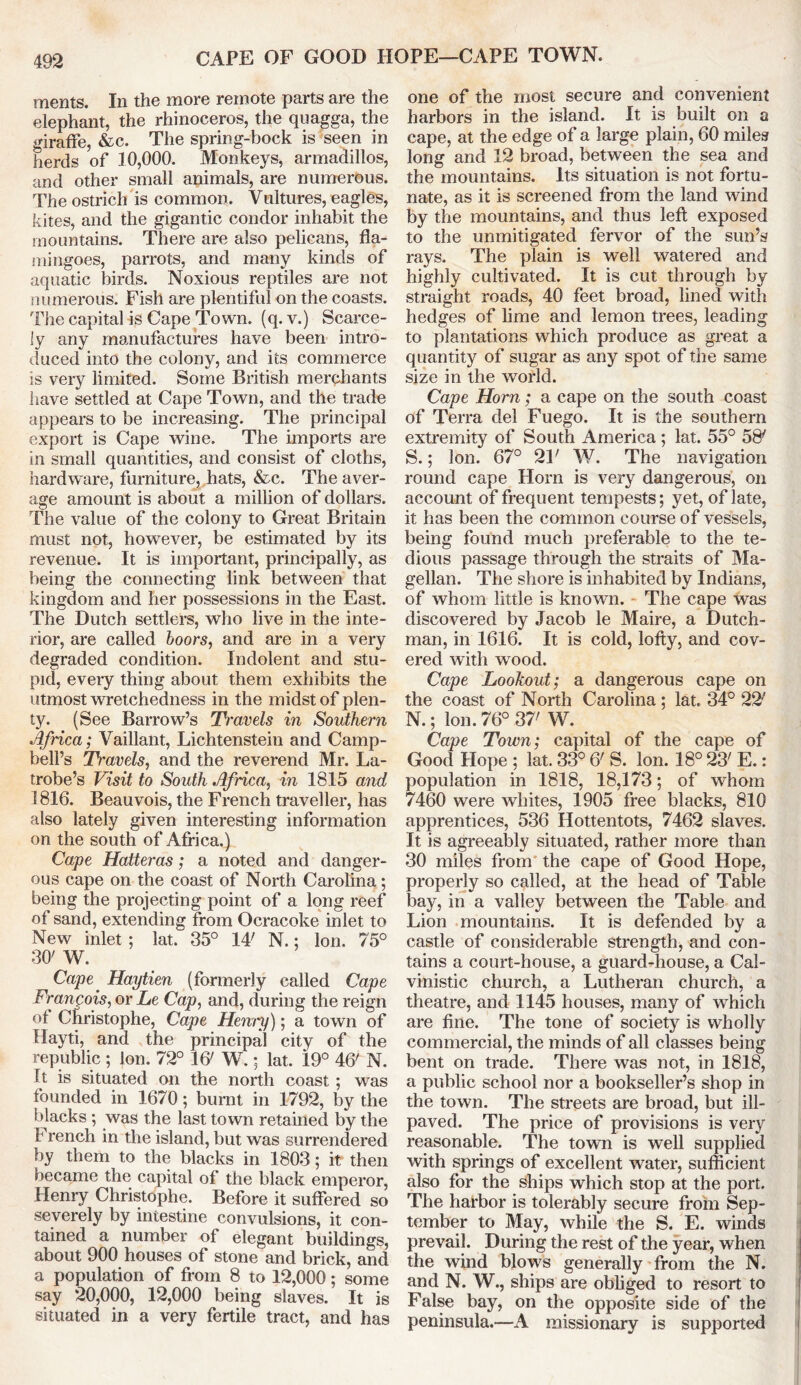 CAPE OF GOOD HOPE—CAPE TOWN. ments. In the more remote parts are the elephant, the rhinoceros, the quagga, the giraffe, &c. The spring-bock is seen in herds of 10,000. Monkeys, armadillos, and other small animals, are numerous. The ostrich is common. Vultures, eagles, kites, and the gigantic condor inhabit the mountains. There are also pelicans, fla- mingoes, parrots, and many kinds of aquatic birds. Noxious reptiles are not numerous. Fish are plentiful on the coasts. The capital is Cape Town. (q. v.) Scarce- ly any manufactures have been intro- duced into the colony, and its commerce is very limited. Some British merchants have settled at Cape Town, and the trade appears to be increasing. The principal export is Cape wine. The imports are in small quantities, and consist of cloths, hardware, furniture, hats, &c. The aver- age amount is about a million of dollars. The value of the colony to Great Britain must not, however, be estimated by its revenue. It is important, principally, as being the connecting link between that kingdom and her possessions in the East. The Dutch settlers, who live in the inte- rior, are called boors, and are in a very degraded condition. Indolent and stu- pid, every thing about them exhibits the utmost wretchedness in the midst of plen- ty. (See Barrow’s Ti'avels in Southern Africa; Vaillant, Lichtenstein and Camp- bell’s Travels, and the reverend Mr. La- trobe’s Visit to South Africa, in 1815 and 1816. Beauvois, the French traveller, has also lately given interesting information on the south of Africa.) Cape Hatteras; a noted and danger- ous cape on the coast of North Carolina; being the projecting point of a long reef of sand, extending from Ocracoke inlet to New inlet; lat. 35° IT N.; Ion. 75° 30' W. Cape,' Haytien (formerly called Cape Francois, or Le Cap, and, during the reign of Christophe, Cape Henry); a town of Hayti, and the principal city of the republic ; Ion. 72° Iff W.; lat. 19° 4ff N. It is situated on the north coast ; was founded in 1670; burnt in 1792, by the blacks ; was the last town retained by the French in the island, but was surrendered by them to the blacks in 1803; it then became the capital of the black emperor, Henry Christophe. Before it suffered so severely by intestine convulsions, it con- tained a number of elegant buildings, about 900 houses of stone and brick, and a population of from 8 to 12,000; some say 20,000, 12,000 being slaves. It is situated in a very fertile tract, and has one of the most secure and convenient harbors in the island. It is built on a cape, at the edge of a large plain, 60 miles long and 12 broad, between the sea and the mountains. Its situation is not fortu- nate, as it is screened from the land wind by the mountains, and thus left exposed to the unmitigated fervor of the sun’s rays. The plain is well watered and highly cultivated. It is cut through by straight roads, 40 feet broad, lined with hedges of lime and lemon trees, leading to plantations which produce as great a quantity of sugar as any spot of the same size in the world. Cape Horn; a cape on the south coast of Terra del Fuego. It is the southern extremity of South America; lat. 55° 58' S.; Ion. 67° 21' W. The navigation round cape Horn is very dangerous, on account of frequent tempests; yet, of late, it has been the common course of vessels, being found much preferable to the te- dious passage through the straits of Ma- gellan. The shore is inhabited by Indians, of whom little is known. The cape was discovered by Jacob le Maire, a Dutch- man, in 1616. It is cold, lofty, and cov- ered with wood. Cape Lookout; a dangerous cape on the coast of North Carolina ; lat. 34° 22' N.; Ion. 76° 37' W. . Cape Town; capital of the cape of Good Hope ; lat. 33° ff S. Ion. 18° 23' E.: population in 1818, 18,173; of whom 7460 were whites, 1905 free blacks, 810 apprentices, 536 Hottentots, 7462 slaves. It is agreeably situated, rather more than 30 miles from the cape of Good Hope, properly so called, at the head of Table bay, in a valley between the Table and Lion mountains. It is defended by a castle of considerable strength, and con- tains a court-house, a guard-house, a Cal- vinistic church, a Lutheran church, a theatre, and 1145 houses, many of which are fine. The tone of society is wholly commercial, the minds of all classes being bent on trade. There was not, in 1818, a public school nor a bookseller’s shop in the town. The streets are broad, but ill- paved. The price of provisions is very reasonable. The town is well supplied with springs of excellent water, sufficient also for the ships which stop at the port. The harbor is tolerably secure from Sep- tember to May, while the S. E. winds prevail. During the rest of the year, when the wind blows generally from the N. and N. W., ships are obliged to resort to False bay, on the opposite side of the peninsula.—A missionary is supported