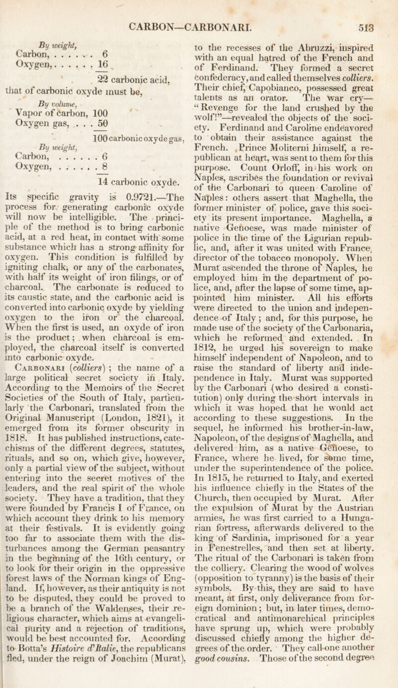 By weight, Carbon, ...... 6 Oxygen, 16 22 carbonic acid, that of carbonic oxyde must be, By volume, Vapor of carbon, 100 Oxygen gas, ... 50 100 carbonic oxyde gas, By weight, Carbon, 6 Oxygen, ._8 14 carbonic oxyde. Its specific gravity is 0.9721.—The process for generating carbonic oxyde will now be intelligible. The princi- ple of the method is to bring carbonic acid, at a red heat, in contact with some substance which has a strong affinity for oxygen. This condition is fulfilled by igniting chalk, or any of the carbonates, with half its weight of iron filings, or of charcoal. The carbonate is reduced to its caustic state, and the carbonic acid is converted into carbonic oxyde by yielding oxygen to the iron or the charcoal. When the first is used, an oxyde of iron is the product; when charcoal is em- ployed, the charcoal itself is converted into carbonic oxyde. Carbonari (colliers) ; the name of a large political secret society in Italy. According to the Memoirs of the Secret Societies of the South of Italy, particu- larly the Carbonari, translated from the Original Manuscript (London, 1821), it emerged from its former obscurity in 1818. It has published instructions, cate- chisms of the different degrees, statutes, rituals, and so on, which give, however, only a partial view of the subject, without entering into the secret motives of the leaders, and the real spirit of the whole society. They have a tradition, that they were founded by Francis I of France, on which account they drink to his memory at their festivals. It is evidently going too far to associate them with the dis- turbances among the German peasantry in the beginning of the 16th century, or to look for their origin in the oppressive forest laws of the Norman kings of Eng- land. If, however, as their antiquity is not to be disputed, they could be proved to be a branch of the Waldenses, their re- ligious character, which aims at evangeli- cal purity and a rejection of traditions, would be best accounted for. According to Botta’s Histoire cTItalie, the republicans fled, under the reign of Joachim (Murat), to the recesses of the Abruzzi, inspired with an equal hatred of the French and of Ferdinand. They formed a secret confederacy, and called themselves colliers. Their chief, Capobianco, possessed great talents as an orator. The war cry— “Revenge for the land crushed by the wolf!”—revealed the objects of the soci- ety. Ferdinand and Caroline endeavored to obtain their assistance against the French. Prince Moliterni himself, a re- publican at heart, was sent to them for this purpose. Count Orloff, in his work on Naples, ascribes the foundation or revival of the Carbonari to queen Caroline of Naples: others assert that Maghella, the former minister of police, gave this soci- ety its present importance. Maghella, a native Genoese, was made minister of police in the time of the Ligurian repub- lic, and, after it was united with France,, director of the tobacco monopoly. When Murat ascended the throne of Naples, he employed him in the department of po- lice, and, after the lapse of some time, ap- pointed him minister. All his efforts were directed to the union and indepen- dence of Italy ; and, for this purpose, he made use of the society of the Carbonaria, which he reformed and extended. In 1812, he urged his sovereign to make himself independent of Napoleon, and to raise the standard of liberty and inde- pendence in Italy. Murat was supported by the Carbonari (who desired a consti- tution) only during the short intervals in which it was hoped that he would act according to these suggestions. In the sequel, he informed his brother-in-law, Napoleon, of the designs of Maghella, and delivered him, as a native Genoese, to France, where he lived, for some time, under the superintendence of the police. In 1815, he returned to Italy, and exerted his influence chiefly in the States of the Church, then occupied by Murat. After the expulsion of Murat by the Austrian armies, he was first carried to a Hunga- rian fortress, afterwards delivered to the king of Sardinia, imprisoned for a year in Fenestrelles, and then set at liberty. The ritual of the Carbonari is taken from the colliery. Clearing the wood of wolves (opposition to tyranny) is the basis of their symbols. By this, they are said to have meant, at first, only deliverance from for- eign dominion; but, in later times, demo- cratical and antimonarchical principles have sprung up, which were probably discussed chiefly among the higher de- grees of the order. They call one another good cousins. Those of the second degree