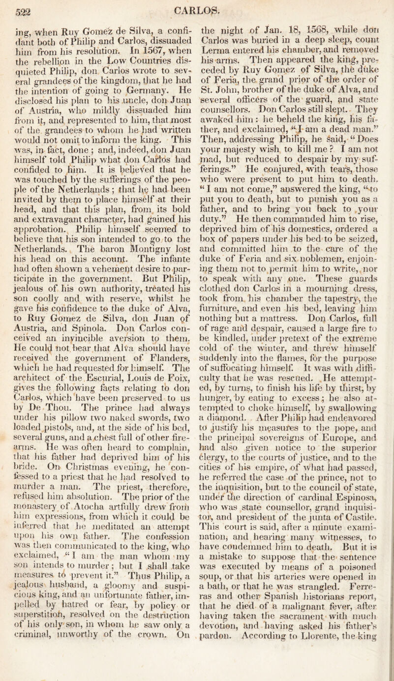 jng, when Ruy Gomez de Silva, a confi- dant both of Philip and Carlos, dissuaded him from his resolution. In 1567, when the rebellion in the Low Countries dis- quieted Philip, don Carlos wrote to sev- eral grandees of the kingdom, that he had the intention of going to Germany. He disclosed his plan to his uncle, don Juan of Austria, who mildly dissuaded him from it, and represented to him, that most of the grandees to whom he had written would not omit to inform the king. This was, in fact, done ; and, indeed, don Juan himself told Philip what don Carlos had confided to him. It is believed that he was touched by the sufferings of the peo- ple of the Netherlands ; that he had been invited by them to place himself at their head, and that this plan, from its bold and extravagant character, had gained his approbation. Philip himself seemed to believe that his son intended to go to the Netherlands. The baron Montigny lost his head on this account. The infante had often shown a vehement desire to par- ticipate in the government. But Philip, jealous of his own authority, treated his son coolly and with reserve, whilst he gave his confidence to the duke of Alva, to Ruy Gomez de Silva, don Juan of Austria, and Spinola. Don Carlos con- ceived an invincible aversion to them. He could not bear that Alva should have received the government of Flanders, which he had requested for himself. The architect of the Escurial, Louis de Foix, gives the following facts relating to don Carlos, which have been preserved to us by De Thou. The prince had always under his pillow two naked swords, two loaded pistols, and, at the side of his bed, several guns, and a chest, full of other fire- arms. He was often heard to complain, that his father had deprived him of his bride. On Christmas evening, he con- fessed to a priest that he had resolved to murder a man. The priest, therefore, refused him absolution. The prior of the monastery of Atocha artfully drew from him expressions, from which it could be inferred that he meditated an attempt upon his own father. The confession was then communicated to the king, who exclaimed, “ 1 am the man whom my son intends to murder; but I shall take measures to prevent it.” Thus Philip, a jealous husband, a gloomy and suspi- cious king, and an unfortunate father, im- pelled by hatred or fear, by policy or superstition, resolved on the destruction of his only son, in whom lie saw only a criminal, unworthy of the crown. On the night of Jan. 18, 1568, while don Carlos was buried in a deep sleep, count Lerrna entered his chamber, and removed his arms. Then appeared the king, pre- ceded by R,uy Gomez of Silva, the duke of Feria, the grand prior of the order of St. John, brother of the duke of Alva, and several officers of the guard, and state counsellors. Don Carlos still slept. They awaked him: he beheld the king, his fa- ther, and exclaimed, “ I am a dead man.” Then, addressing Philip, he said, “Does your majesty wish to kill me ? I am not mad, but reduced to despair by my suf- ferings.” He conjured, with tears, those who were present to put him to death. “ I am not come,” answered the king, “ to put you to death, but to punish you as a father, and to bring you back to your duty.” He then commanded him to rise, deprived him of his domestics, ordered a box of papers under his bed to be seized, and committed him to the care of the duke of Feria and six noblemen, enjoin- ing them not to permit him to write, nor to speak with any one. These guards clothed don Carlos in a mourning dress, took from his chamber the tapestry, the furniture, and even his bed, leaving him nothing but a mattress. Don Carlos, full of rage and despair, caused a large fire to be kindled, under pretext of the extreme cold of the winter, and threw himself suddenly into the flames, for the purpose of suffocating himself. It was with diffi- culty that he was rescued. He attempt- ed, by turns, to finish his life by thirst, by hunger, by eating to excess; he also at- tempted to choke himself, by swallowing a diamond. After Philip had endeavored to justify his measures to the pope, and the principal sovereigns of Europe, and had also given notice to the superior clergy, to the courts of justice, and to the cities of his empire, of what had passed, he referred the case of the prince, not to the inquisition, but to the council of state, under the direction of cardinal Espinosa, who was state counsellor, grand inquisi- tor, and president of the junta of Castile. This court is said, after a minute exami- nation, and hearing many witnesses, to have condemned him to death. But it is a mistake to suppose that the sentence was executed by means of a poisoned soup, or that his arteries were opened in a bath, or that he was strangled. Ferre- ras and other Spanish historians report, that he died of a malignant fever, after having taken the sacrament with much devotion, and having asked his father’s pardon. According to Llorente, the king