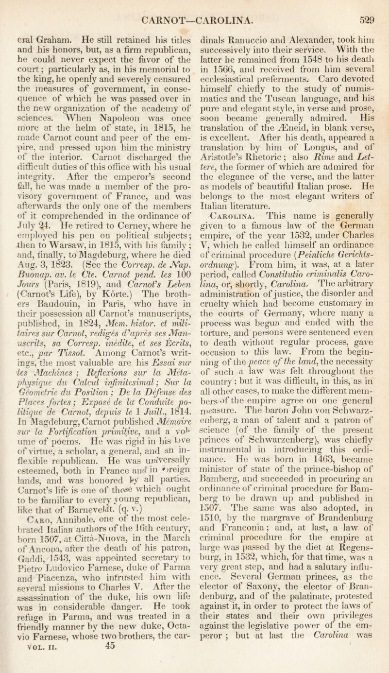 eral Graham. He still retained his titles and his honors, but, as a firm republican, he could never expect the favor of the court; particularly as, in his memorial to the king, he openly and severely censured the measures of government, in conse- quence of which he was passed over in the new organization of the academy of sciences. When Napoleon was once more at the helm of state, in 1815, lie made Carnot count and peer of the em- pire, and pressed upon him the ministry of the interior. Carnot discharged the difficult duties of this office with his usual integrity. After the emperor’s second fall, he was made a member of the pro- visory government of France, and was afterwards the only one of the members of it comprehended in the ordinance of July 24- He retired to Cerney, where he employed his pen on political subjects; then to Warsaw, in 1815, with his family ; and, finally, to Magdeburg, where he died Aug. 3, 1823. (See the Corresp. de Nap. Buonap. av. le Cte. Carnot pend, les 100 Jours (Paris, 1819), and Carnot's Leben (Carnot’s Life), by Korte.) The broth- ers Baudouin, in Paris, who have in their possession all Carnot’s manuscripts, published, in 1824, Mem. histor. et mUi- taires sur Carnot, rediges d'apres ses Man- uscrits, sa Corresp. medite, et ses Ecrits, etc., par Tissot. Among Carnot’s writ- ings, the most valuable are his Essai sur les Machines ; Refiexions sur la Meta- physique du Calcul infinitesimal; Sur la Geometric du Position; De la Defense des Places fortes; Expose de la Conduite po- litique de Carnot, depuis le 1 Juill., 1814. In Magdeburg, Carnot published Memoire sur la Fortification primitive, and a vol- ume of poems. He was rigid in his love of virtue, a scholar, a general, and an in- flexible republican. He was universally esteemed, both in France and in «oreign lands, and was honored by all parties. Carnot’s life is one of tho^e which ought to be familiar to every j oung republican, like that of BarneveMt. (q. v.) Caro, Annibale, one of the most cele- brated Italian authors of the 16th century, born 1507, at Citta-Nuova, in the March of Ancona, after the death of his patron, Gaddi, 1543, was appointed secretary to Pietro Ludovico Farncse, duke of Parma and Piacenza, who intrusted him with several missions to Charles V. After the assassination of the duke, his own life was in considerable danger. He took refuge in Parma, and was treated in a friendly manner by the new duke, Octa- vio Farnese, whose two brothers, the car- vol. ii. 45 dinals Ranuccio and Alexander, took him successively into their service. With the latter he remained from 1548 to his death in 1566, and received from him several ecclesiastical preferments. Caro devoted himself chiefly to the study of numis- matics and the Tuscan language, and his pure and elegant style, in verse and prose, soon became generally admired. His translation of the riEneid, in blank verse, is excellent. After his death, appeared a translation by him of Longus, and of Aristotle’s Rhetoric ; also Rime and Let- tered the former of which are admired for the elegance of the verse, and the latter as models of beautiful Italian prose. He belongs to the most elegant writers of Italian literature. Carolina. This name is generally given to a famous law of the German empire, of the year 1532, under Charles V, which he called himself an ordinance of criminal procedure (Peinliche Gerichts- ordnung). From him, it was, at a later period, called Constitutio criminalis Caro- lina, or, shortly, Carolina. The arbitrary administration of justice, the disorder and cruelty which had become customary in the courts of Germany, where many a process was begun and ended with the torture, arid persons were sentenced even to death without regular process, gave occasion to this law. From the begin- ning of the peace of the land, the necessity of such a law was felt throughout the country ; but it was difficult, in this, as in all other cases, to make the different mem- bers of the empire agree on one general measure. The baron John von Schwarz - enberg, a man of talent and a patron of’ science (of the family of the present princes of Schwarzenberg), was chiefly instrumental in introducing this ordi- nance. He was born in 1463, became minister of state of the prince-bishop of Bamberg, and succeeded in procuring an ordinance of criminal procedure for Bam- berg to be drawn up and published in 1507. The same was also adopted, in 1510, by the margrave of Brandenburg and Franconia; and, at last, a law of' criminal procedure for the empire at large was passed by the diet at Regens- burg, in 1532, which, for that time, was a very great step, and had a salutary influ- ence. Several German princes, as the elector of Saxony, the elector of Bran- denburg, and of the palatinate, protested against it, in order to protect the laws of their states and their own privileges against the legislative power of the em- peror ; but at last the Carolina was