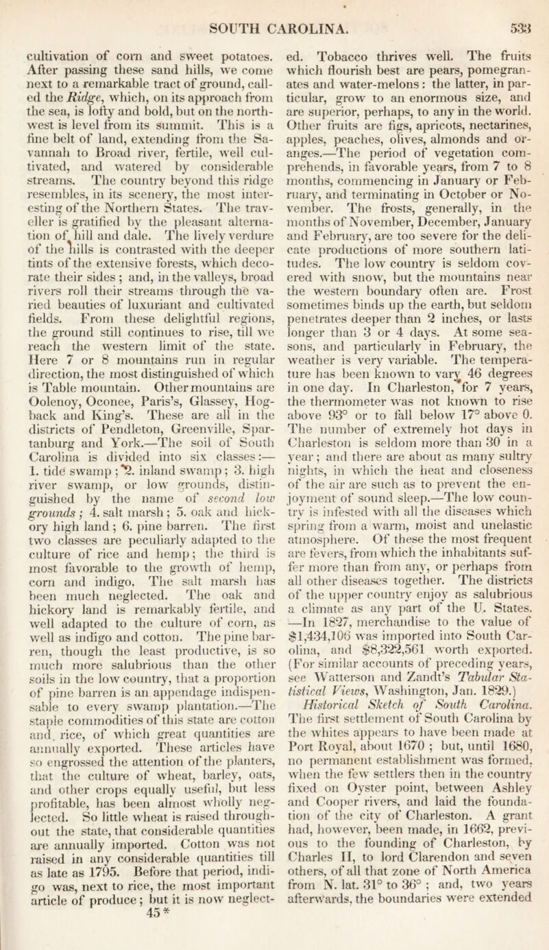 cultivation of com and sweet potatoes. After passing these sand hills, we come next to a remarkable tract of ground, call- ed the Ridge, which, on its approach from the sea, is lofty and bold, but on the north- west is level from its summit. This is a fine belt of land, extending from the Sa- vannah to Broad river, fertile, well cul- tivated, and watered by considerable streams. The country beyond this ridge resembles, in its scenery, the most inter- esting of the Northern States. The trav- eller is gratified by the pleasant alterna- tion of hill and dale. The lively verdure of the lulls is contrasted with the deeper tints of the extensive forests, which deco- rate their sides ; and, in the valleys, broad rivers roll their streams through the va- ried beauties of luxuriant and cultivated fields. From these delightful regions, the ground still continues to rise, till we reach the western limit of the state. Here 7 or 8 mountains run in regular direction, the most distinguished of which is Table mountain. Other mountains are Oolenoy, Oconee, Paris’s, Glassey, Hog- back and King’s. These are all in the districts of Pendleton, Greenville, Spar- tanburg and York.—The soil of South Carolina is divided into six classes:— 1. tide swamp ;*2. inland swamp; 3. high river swamp, or low grounds, distin- guished by the name of second low grounds ; 4. salt marsh; 5. oak and hick- ory high land ; 6. pine barren. The first two classes are peculiarly adapted to the culture of rice and hemp; the third is most favorable to the growth of hemp, corn and indigo. The salt marsh has been much neglected. The oak and hickory land is remarkably fertile, and well adapted to the culture of corn, as well as indigo and cotton. The pine bar- ren, though the least productive, is so much more salubrious than the other soils in the low country, that a proportion of pine barren is an appendage indispen- sable to every swamp plantation.—The staple commodities of this state are cotton and. rice, of which great quantities are annually exported. These articles have so engrossed the attention of the planters, that the culture of wheat, barley, oats, and other crops equally useful, but less profitable, has been almost wholly neg- lected. So little wheat is raised through- out the state, that considerable quantities are annually imported. Cotton was not raised in any considerable quantities till as late as 1795. Before that period, indi- go was, next to rice, the most important article of produce; but it is now neglect- 45* ed. Tobacco thrives well. The fruits which flourish best are pears, pomegran- ates and water-melons : the latter, in par- ticular, grow to an enormous size, and are superior, perhaps, to any in the world. Other fruits are figs, apricots, nectarines, apples, peaches, olives, almonds and or- anges.—The period of vegetation com- prehends, in favorable years, from 7 to 8 months, commencing in January or Feb- ruary, and terminating in October or No- vember. The frosts, generally, in the months of November, December, January and February, are too severe for the deli- cate productions of more southern lati- tudes. The low countrv is seldom cov- ered with snow, but the mountains near the western boundary often are. Frost sometimes binds up the earth, but seldom penetrates deeper than 2 inches, or lasts longer than 3 or 4 days. At some sea- sons, and particularly in February, the weather is very variable. The tempera- ture has been known to vary 46 degrees in one day. In Charleston, for 7 years, the thermometer was not known to rise above 93° or to fall below 17° above 0. The number of extremely hot days in Charleston is seldom more than 30 in a year; and there are about as many sultry nights, in which the heat and closeness of the air are such as to prevent the en- joyment of sound sleep.—The low coun- try is infested with all the diseases which spring from a warm, moist and unelastic atmosphere. Of these the most frequent are fevers, from which the inhabitants suf- fer more than from any, or perhaps from all other diseases together. The districts of the upper country enjoy as salubrious a climate as any part of the U. States. —In 1827, merchandise to the A^alue of $1,434,108 was imported into South Car- olina, and $8,322,561 worth exported. (For similar accounts of preceding years, see Watterson and Zandt’s Tabular Sta- tistical Views, Washington, Jan. 1829.) Historical Sketch of South Carolina. The first settlement of South Carolina by the whites appears to have been made at Port Royal, about 1670 ; but, until 1680, no permanent establishment was formed, when the few settlers then in the country fixed on Oyster point, between Ashley and Cooper rivers, and laid the founda- tion of the city of Charleston. A grant had, however, been made, in 1662, previ- ous to the founding of Charleston, by Charles II, to lord Clarendon and seven others, of all that zone of North America from N. lat. 31° to 36° ; and, two years afterwards, the boundaries were extended